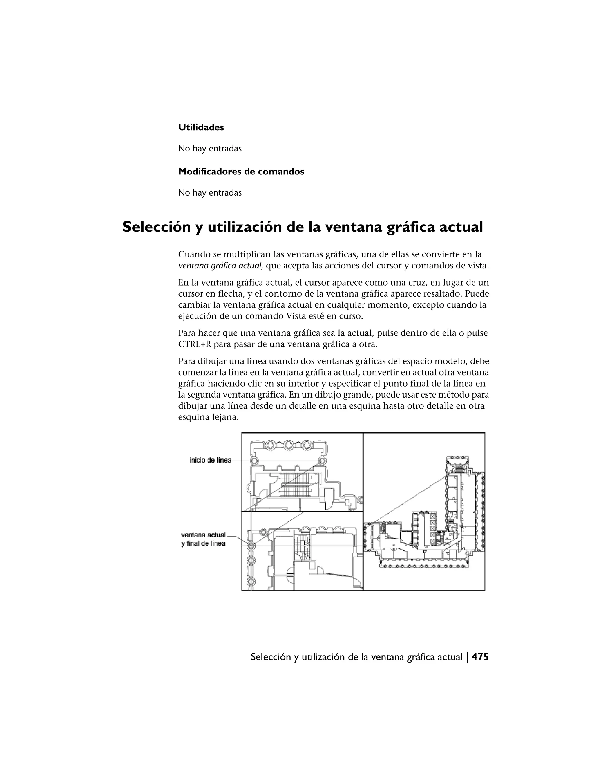 Utilidades

        No hay entradas

        Modificadores de comandos

        No hay entradas



Selección y utilización de la ventana gráfica actual
        Cuando se multiplican las ventanas gráficas, una de ellas se convierte en la
        ventana gráfica actual, que acepta las acciones del cursor y comandos de vista.
        En la ventana gráfica actual, el cursor aparece como una cruz, en lugar de un
        cursor en flecha, y el contorno de la ventana gráfica aparece resaltado. Puede
        cambiar la ventana gráfica actual en cualquier momento, excepto cuando la
        ejecución de un comando Vista esté en curso.
        Para hacer que una ventana gráfica sea la actual, pulse dentro de ella o pulse
        CTRL+R para pasar de una ventana gráfica a otra.
        Para dibujar una línea usando dos ventanas gráficas del espacio modelo, debe
        comenzar la línea en la ventana gráfica actual, convertir en actual otra ventana
        gráfica haciendo clic en su interior y especificar el punto final de la línea en
        la segunda ventana gráfica. En un dibujo grande, puede usar este método para
        dibujar una línea desde un detalle en una esquina hasta otro detalle en otra
        esquina lejana.




                          Selección y utilización de la ventana gráfica actual | 475
 