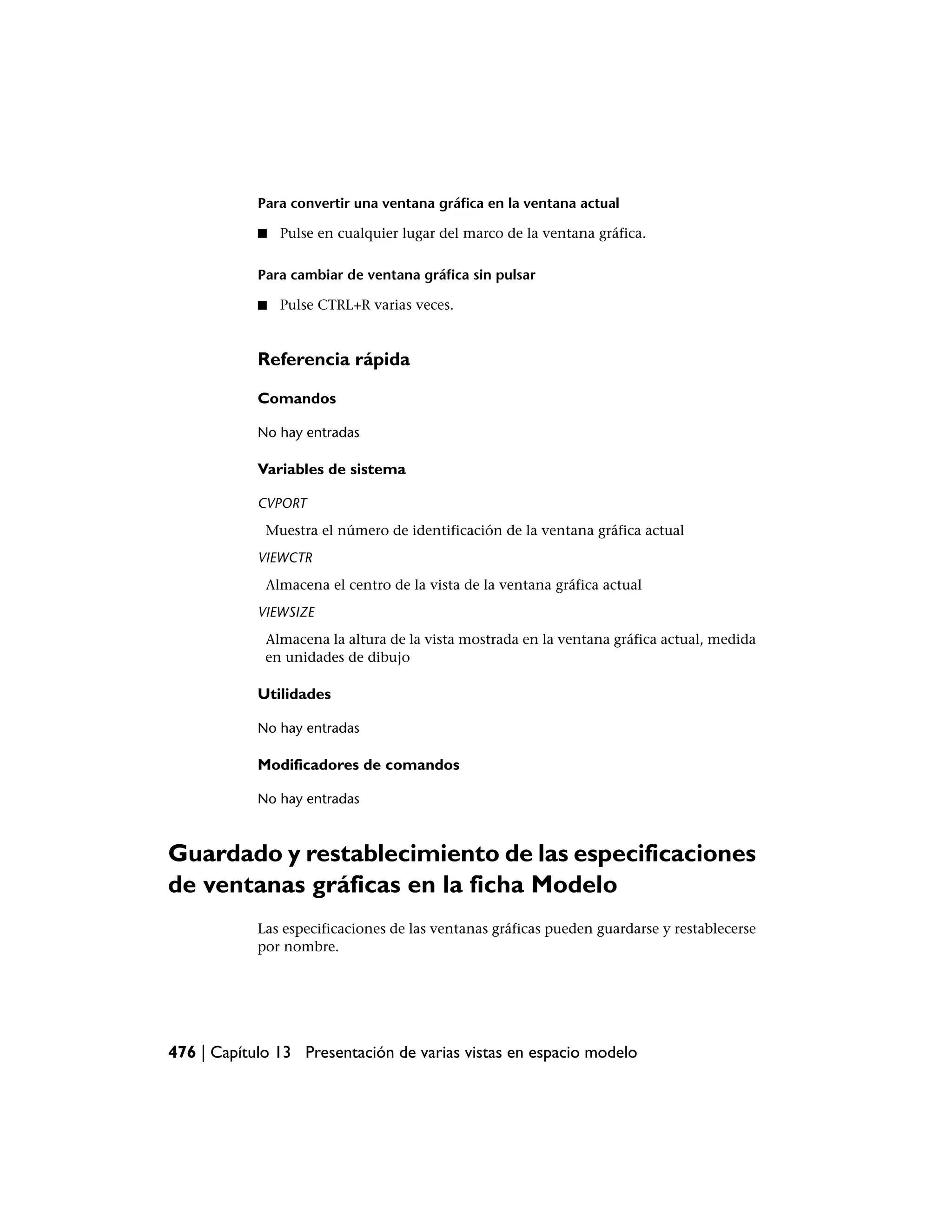 Para convertir una ventana gráfica en la ventana actual

            ■   Pulse en cualquier lugar del marco de la ventana gráfica.

            Para cambiar de ventana gráfica sin pulsar

            ■   Pulse CTRL+R varias veces.


            Referencia rápida

            Comandos

            No hay entradas

            Variables de sistema

            CVPORT
             Muestra el número de identificación de la ventana gráfica actual
            VIEWCTR
             Almacena el centro de la vista de la ventana gráfica actual
            VIEWSIZE
             Almacena la altura de la vista mostrada en la ventana gráfica actual, medida
             en unidades de dibujo

            Utilidades

            No hay entradas

            Modificadores de comandos

            No hay entradas



Guardado y restablecimiento de las especificaciones
de ventanas gráficas en la ficha Modelo
            Las especificaciones de las ventanas gráficas pueden guardarse y restablecerse
            por nombre.




476 | Capítulo 13 Presentación de varias vistas en espacio modelo
 