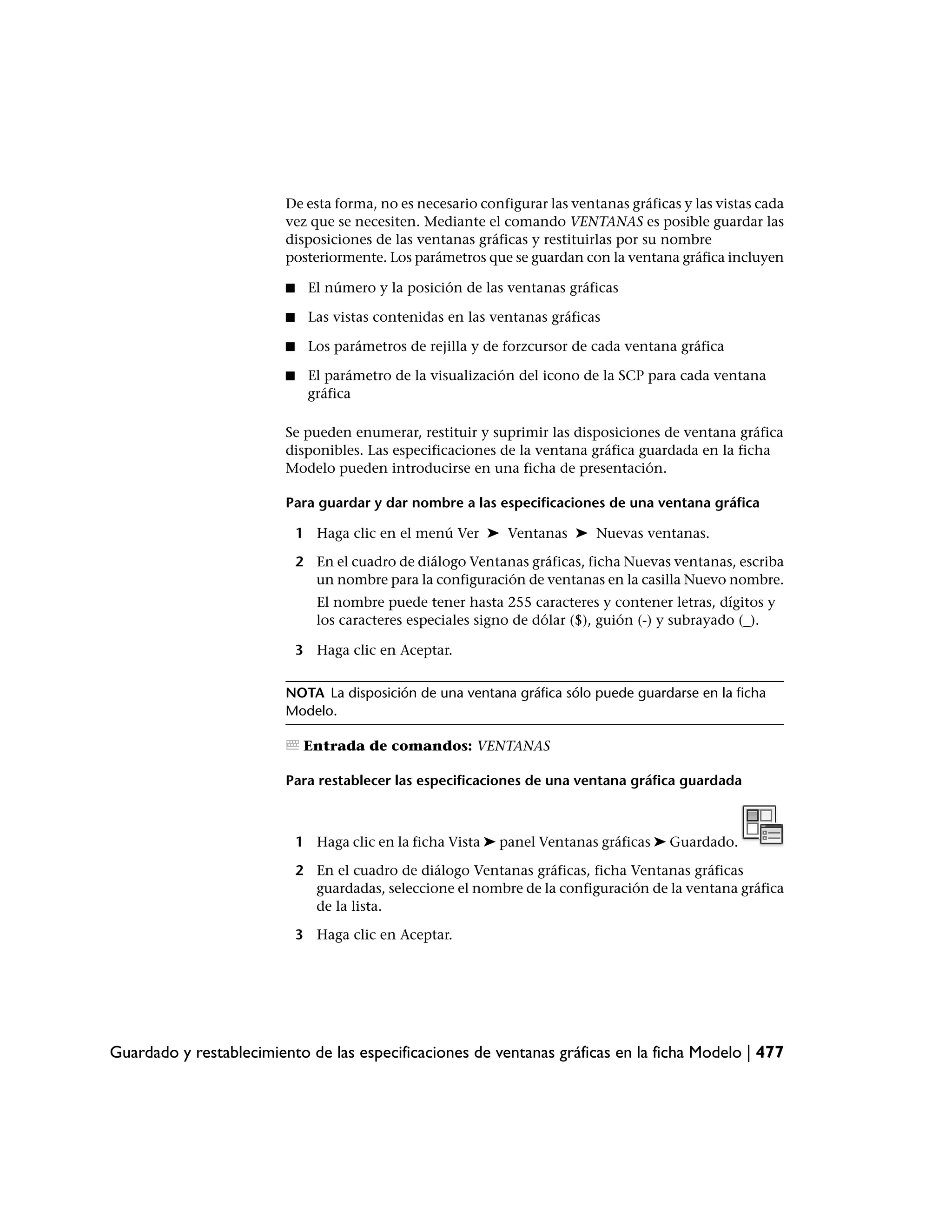 De esta forma, no es necesario configurar las ventanas gráficas y las vistas cada
                         vez que se necesiten. Mediante el comando VENTANAS es posible guardar las
                         disposiciones de las ventanas gráficas y restituirlas por su nombre
                         posteriormente. Los parámetros que se guardan con la ventana gráfica incluyen

                         ■    El número y la posición de las ventanas gráficas

                         ■    Las vistas contenidas en las ventanas gráficas

                         ■    Los parámetros de rejilla y de forzcursor de cada ventana gráfica

                         ■    El parámetro de la visualización del icono de la SCP para cada ventana
                              gráfica

                         Se pueden enumerar, restituir y suprimir las disposiciones de ventana gráfica
                         disponibles. Las especificaciones de la ventana gráfica guardada en la ficha
                         Modelo pueden introducirse en una ficha de presentación.

                         Para guardar y dar nombre a las especificaciones de una ventana gráfica

                             1 Haga clic en el menú Ver ➤ Ventanas ➤ Nuevas ventanas.

                             2 En el cuadro de diálogo Ventanas gráficas, ficha Nuevas ventanas, escriba
                               un nombre para la configuración de ventanas en la casilla Nuevo nombre.
                                El nombre puede tener hasta 255 caracteres y contener letras, dígitos y
                                los caracteres especiales signo de dólar ($), guión (-) y subrayado (_).

                             3 Haga clic en Aceptar.


                         NOTA La disposición de una ventana gráfica sólo puede guardarse en la ficha
                         Modelo.

                              Entrada de comandos: VENTANAS

                         Para restablecer las especificaciones de una ventana gráfica guardada



                             1 Haga clic en la ficha Vista ➤ panel Ventanas gráficas ➤ Guardado.

                             2 En el cuadro de diálogo Ventanas gráficas, ficha Ventanas gráficas
                               guardadas, seleccione el nombre de la configuración de la ventana gráfica
                               de la lista.

                             3 Haga clic en Aceptar.




Guardado y restablecimiento de las especificaciones de ventanas gráficas en la ficha Modelo | 477
 