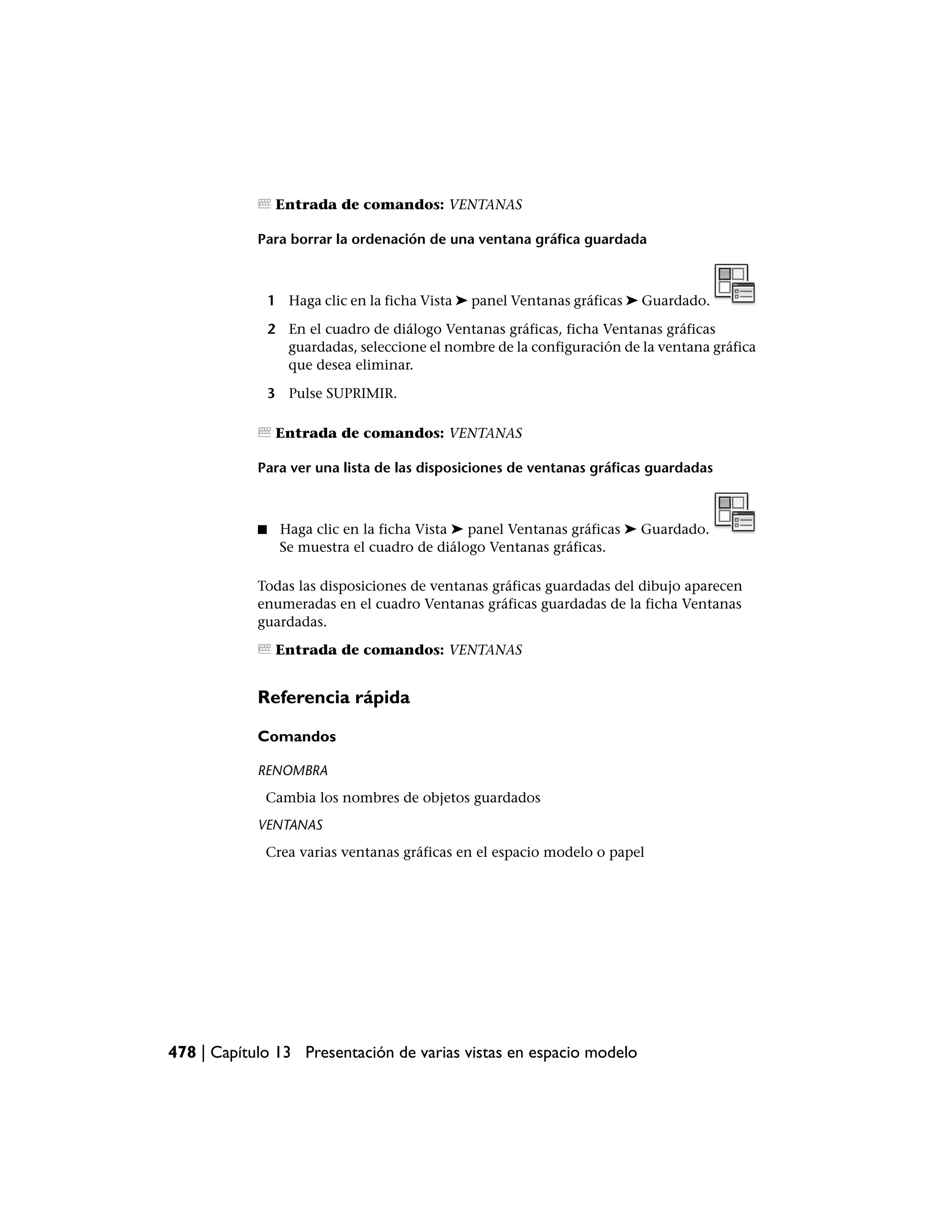Entrada de comandos: VENTANAS

            Para borrar la ordenación de una ventana gráfica guardada



                1 Haga clic en la ficha Vista ➤ panel Ventanas gráficas ➤ Guardado.

                2 En el cuadro de diálogo Ventanas gráficas, ficha Ventanas gráficas
                  guardadas, seleccione el nombre de la configuración de la ventana gráfica
                  que desea eliminar.

                3 Pulse SUPRIMIR.

                 Entrada de comandos: VENTANAS

            Para ver una lista de las disposiciones de ventanas gráficas guardadas



            ■    Haga clic en la ficha Vista ➤ panel Ventanas gráficas ➤ Guardado.
                 Se muestra el cuadro de diálogo Ventanas gráficas.

            Todas las disposiciones de ventanas gráficas guardadas del dibujo aparecen
            enumeradas en el cuadro Ventanas gráficas guardadas de la ficha Ventanas
            guardadas.

                 Entrada de comandos: VENTANAS


            Referencia rápida

            Comandos

            RENOMBRA
             Cambia los nombres de objetos guardados
            VENTANAS
             Crea varias ventanas gráficas en el espacio modelo o papel




478 | Capítulo 13 Presentación de varias vistas en espacio modelo
 