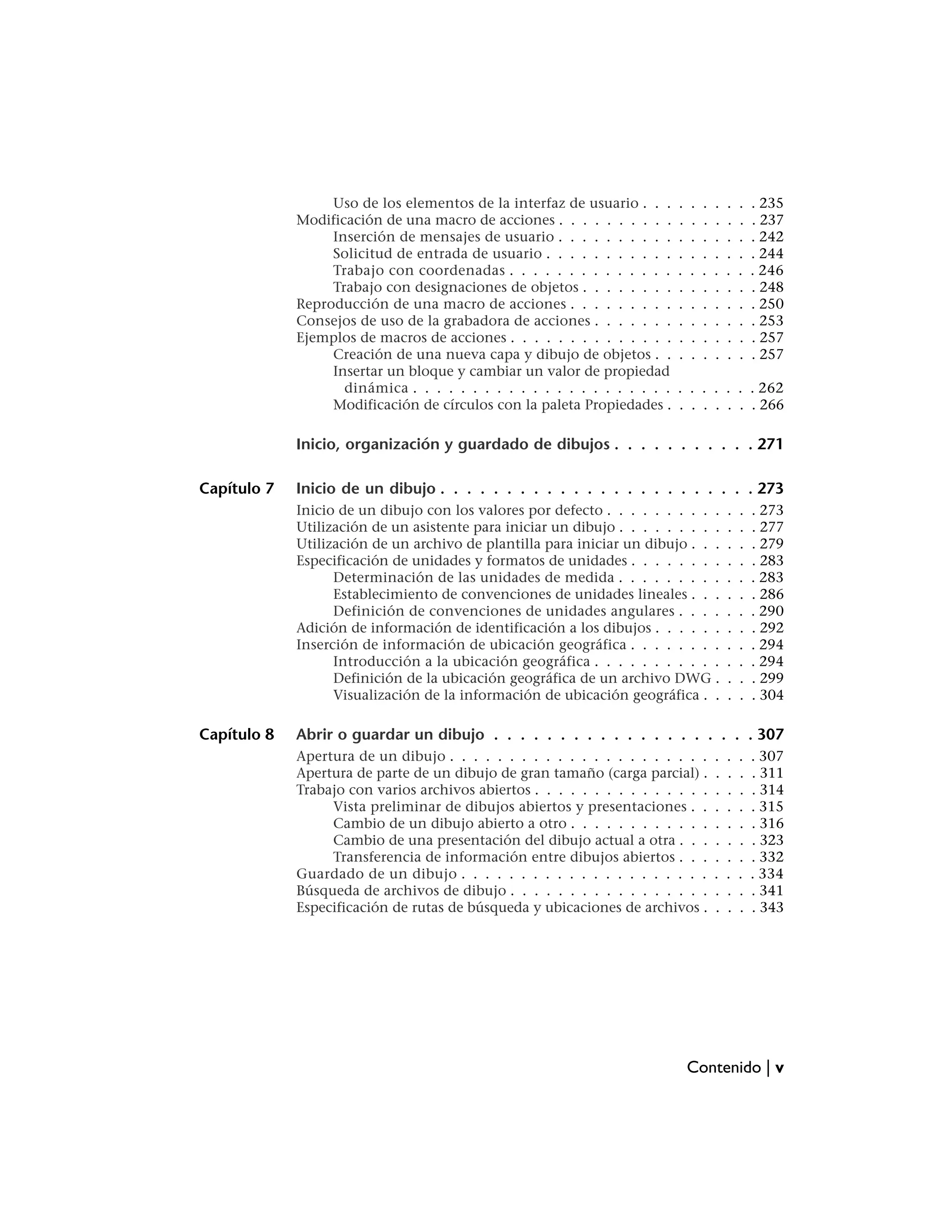 Uso de los elementos de la interfaz de usuario . . .     .   .   .   .   .   .   . 235
             Modificación de una macro de acciones . . . . . . . . . .     .   .   .   .   .   .   . 237
                  Inserción de mensajes de usuario . . . . . . . . . .     .   .   .   .   .   .   . 242
                  Solicitud de entrada de usuario . . . . . . . . . . .    .   .   .   .   .   .   . 244
                  Trabajo con coordenadas . . . . . . . . . . . . . .      .   .   .   .   .   .   . 246
                  Trabajo con designaciones de objetos . . . . . . . .     .   .   .   .   .   .   . 248
             Reproducción de una macro de acciones . . . . . . . . .       .   .   .   .   .   .   . 250
             Consejos de uso de la grabadora de acciones . . . . . . .     .   .   .   .   .   .   . 253
             Ejemplos de macros de acciones . . . . . . . . . . . . . .    .   .   .   .   .   .   . 257
                  Creación de una nueva capa y dibujo de objetos . .       .   .   .   .   .   .   . 257
                  Insertar un bloque y cambiar un valor de propiedad
                    dinámica . . . . . . . . . . . . . . . . . . . . . .   . . . . . . . 262
                  Modificación de círculos con la paleta Propiedades .     . . . . . . . 266

             Inicio, organización y guardado de dibujos . . . . . . . . . . . 271

Capítulo 7   Inicio de un dibujo . . . . . . . . . . . . . . . . . . . . . . . . 273
             Inicio de un dibujo con los valores por defecto . . . . . . . . . .           .   .   . 273
             Utilización de un asistente para iniciar un dibujo . . . . . . . . .          .   .   . 277
             Utilización de un archivo de plantilla para iniciar un dibujo . . .           .   .   . 279
             Especificación de unidades y formatos de unidades . . . . . . . .             .   .   . 283
                   Determinación de las unidades de medida . . . . . . . . .               .   .   . 283
                   Establecimiento de convenciones de unidades lineales . . .              .   .   . 286
                   Definición de convenciones de unidades angulares . . . .                .   .   . 290
             Adición de información de identificación a los dibujos . . . . . .            .   .   . 292
             Inserción de información de ubicación geográfica . . . . . . . .              .   .   . 294
                   Introducción a la ubicación geográfica . . . . . . . . . . .            .   .   . 294
                   Definición de la ubicación geográfica de un archivo DWG .               .   .   . 299
                   Visualización de la información de ubicación geográfica . .             .   .   . 304

Capítulo 8   Abrir o guardar un dibujo . . . . . . . . . . . . . . . . . . . . 307
             Apertura de un dibujo . . . . . . . . . . . . . . . . . . . . . .         .   .   .   . 307
             Apertura de parte de un dibujo de gran tamaño (carga parcial) .           .   .   .   . 311
             Trabajo con varios archivos abiertos . . . . . . . . . . . . . . .        .   .   .   . 314
                  Vista preliminar de dibujos abiertos y presentaciones . .            .   .   .   . 315
                  Cambio de un dibujo abierto a otro . . . . . . . . . . . .           .   .   .   . 316
                  Cambio de una presentación del dibujo actual a otra . . .            .   .   .   . 323
                  Transferencia de información entre dibujos abiertos . . .            .   .   .   . 332
             Guardado de un dibujo . . . . . . . . . . . . . . . . . . . . .           .   .   .   . 334
             Búsqueda de archivos de dibujo . . . . . . . . . . . . . . . . .          .   .   .   . 341
             Especificación de rutas de búsqueda y ubicaciones de archivos .           .   .   .   . 343




                                                                               Contenido | v
 