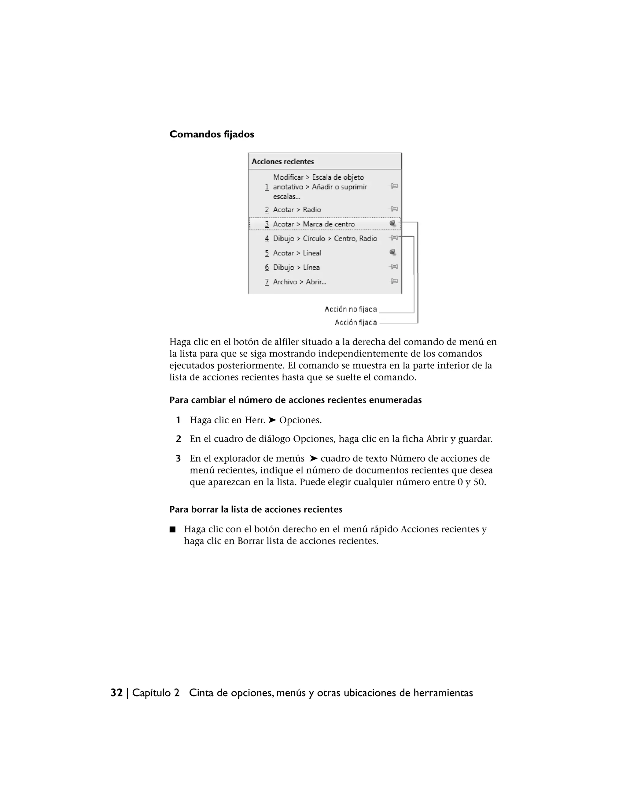Comandos fijados




            Haga clic en el botón de alfiler situado a la derecha del comando de menú en
            la lista para que se siga mostrando independientemente de los comandos
            ejecutados posteriormente. El comando se muestra en la parte inferior de la
            lista de acciones recientes hasta que se suelte el comando.

            Para cambiar el número de acciones recientes enumeradas

                1 Haga clic en Herr. ➤ Opciones.

                2 En el cuadro de diálogo Opciones, haga clic en la ficha Abrir y guardar.

                3 En el explorador de menús ➤ cuadro de texto Número de acciones de
                  menú recientes, indique el número de documentos recientes que desea
                  que aparezcan en la lista. Puede elegir cualquier número entre 0 y 50.

            Para borrar la lista de acciones recientes

            ■    Haga clic con el botón derecho en el menú rápido Acciones recientes y
                 haga clic en Borrar lista de acciones recientes.




32 | Capítulo 2 Cinta de opciones, menús y otras ubicaciones de herramientas
 