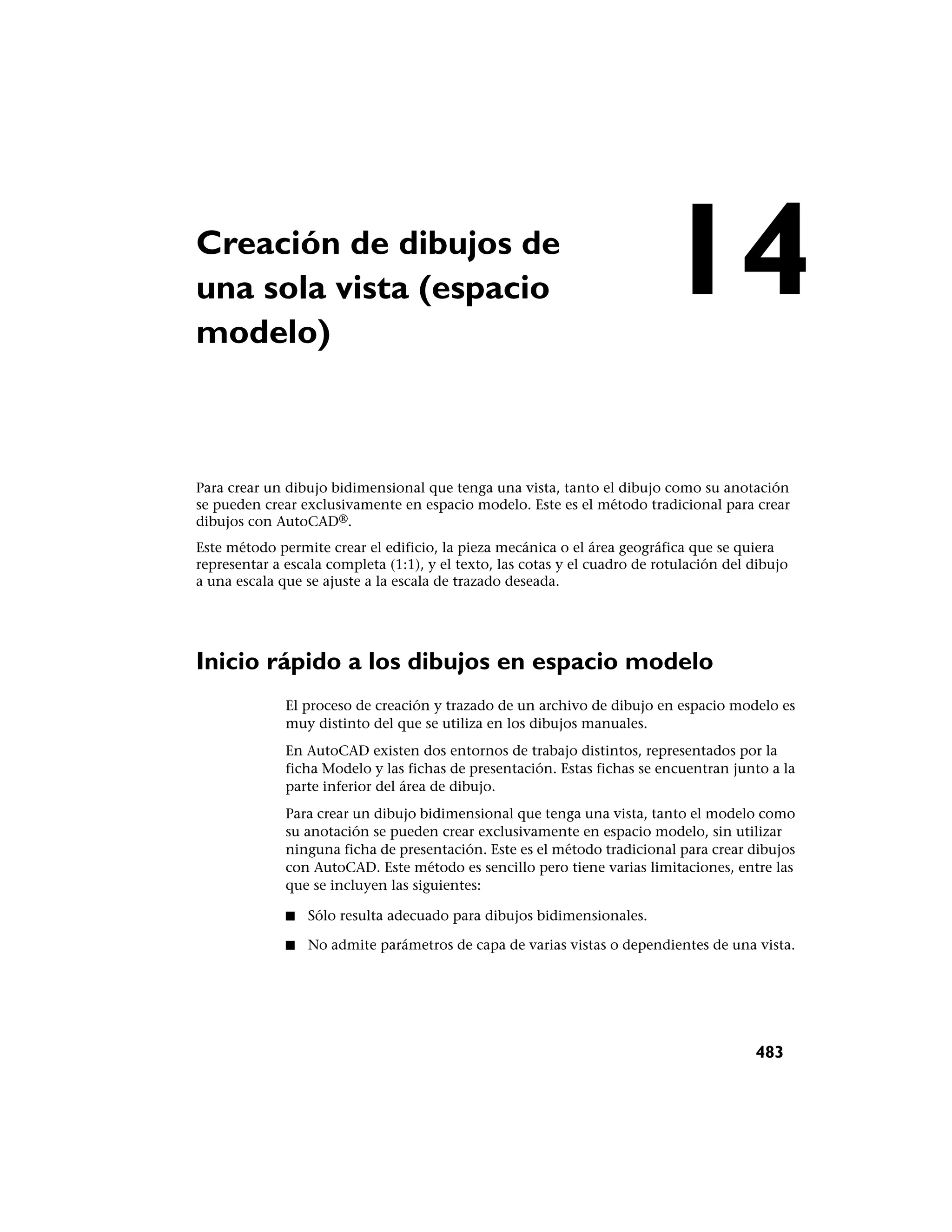 Creación de dibujos de
una sola vista (espacio
modelo)
                                                                           14
Para crear un dibujo bidimensional que tenga una vista, tanto el dibujo como su anotación
se pueden crear exclusivamente en espacio modelo. Este es el método tradicional para crear
dibujos con AutoCAD®.
Este método permite crear el edificio, la pieza mecánica o el área geográfica que se quiera
representar a escala completa (1:1), y el texto, las cotas y el cuadro de rotulación del dibujo
a una escala que se ajuste a la escala de trazado deseada.




Inicio rápido a los dibujos en espacio modelo
              El proceso de creación y trazado de un archivo de dibujo en espacio modelo es
              muy distinto del que se utiliza en los dibujos manuales.
              En AutoCAD existen dos entornos de trabajo distintos, representados por la
              ficha Modelo y las fichas de presentación. Estas fichas se encuentran junto a la
              parte inferior del área de dibujo.
              Para crear un dibujo bidimensional que tenga una vista, tanto el modelo como
              su anotación se pueden crear exclusivamente en espacio modelo, sin utilizar
              ninguna ficha de presentación. Este es el método tradicional para crear dibujos
              con AutoCAD. Este método es sencillo pero tiene varias limitaciones, entre las
              que se incluyen las siguientes:

              ■   Sólo resulta adecuado para dibujos bidimensionales.

              ■   No admite parámetros de capa de varias vistas o dependientes de una vista.




                                                                                         483
 