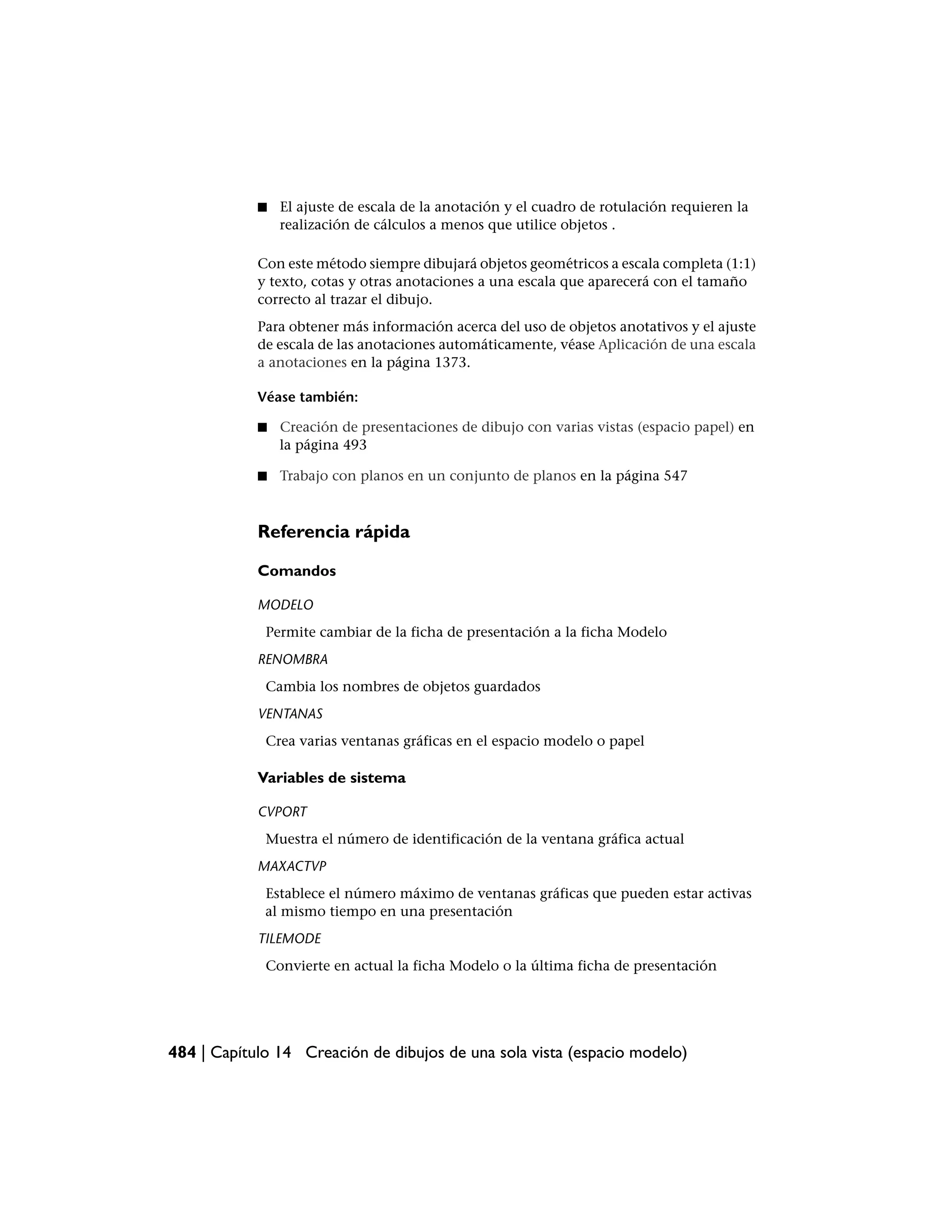 ■   El ajuste de escala de la anotación y el cuadro de rotulación requieren la
                realización de cálculos a menos que utilice objetos .

            Con este método siempre dibujará objetos geométricos a escala completa (1:1)
            y texto, cotas y otras anotaciones a una escala que aparecerá con el tamaño
            correcto al trazar el dibujo.
            Para obtener más información acerca del uso de objetos anotativos y el ajuste
            de escala de las anotaciones automáticamente, véase Aplicación de una escala
            a anotaciones en la página 1373.

            Véase también:

            ■   Creación de presentaciones de dibujo con varias vistas (espacio papel) en
                la página 493

            ■   Trabajo con planos en un conjunto de planos en la página 547



            Referencia rápida

            Comandos

            MODELO
             Permite cambiar de la ficha de presentación a la ficha Modelo
            RENOMBRA
             Cambia los nombres de objetos guardados
            VENTANAS
             Crea varias ventanas gráficas en el espacio modelo o papel

            Variables de sistema

            CVPORT
             Muestra el número de identificación de la ventana gráfica actual
            MAXACTVP
             Establece el número máximo de ventanas gráficas que pueden estar activas
             al mismo tiempo en una presentación
            TILEMODE
             Convierte en actual la ficha Modelo o la última ficha de presentación




484 | Capítulo 14 Creación de dibujos de una sola vista (espacio modelo)
 