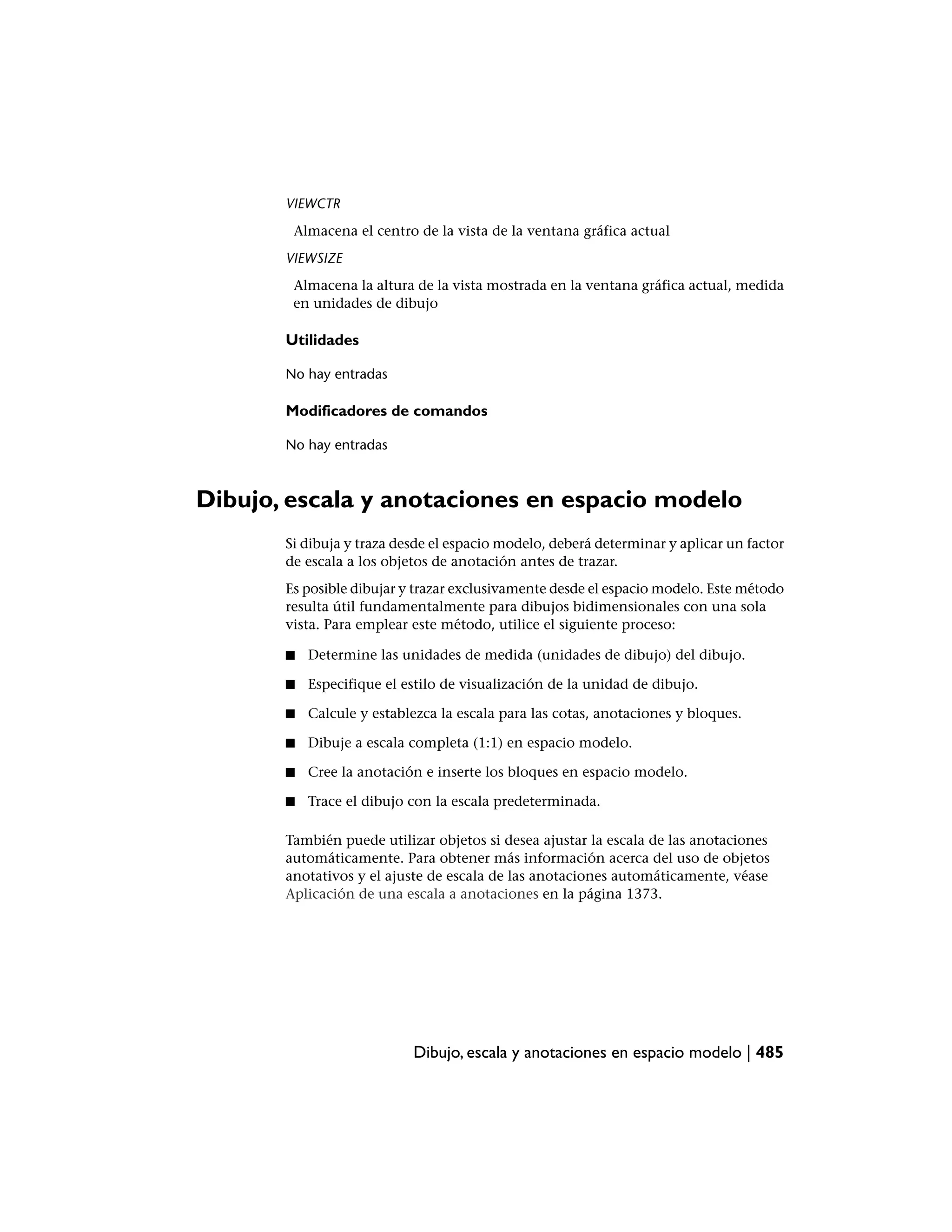 VIEWCTR
        Almacena el centro de la vista de la ventana gráfica actual
       VIEWSIZE
        Almacena la altura de la vista mostrada en la ventana gráfica actual, medida
        en unidades de dibujo

       Utilidades

       No hay entradas

       Modificadores de comandos

       No hay entradas



Dibujo, escala y anotaciones en espacio modelo
       Si dibuja y traza desde el espacio modelo, deberá determinar y aplicar un factor
       de escala a los objetos de anotación antes de trazar.
       Es posible dibujar y trazar exclusivamente desde el espacio modelo. Este método
       resulta útil fundamentalmente para dibujos bidimensionales con una sola
       vista. Para emplear este método, utilice el siguiente proceso:

       ■   Determine las unidades de medida (unidades de dibujo) del dibujo.

       ■   Especifique el estilo de visualización de la unidad de dibujo.

       ■   Calcule y establezca la escala para las cotas, anotaciones y bloques.

       ■   Dibuje a escala completa (1:1) en espacio modelo.

       ■   Cree la anotación e inserte los bloques en espacio modelo.

       ■   Trace el dibujo con la escala predeterminada.

       También puede utilizar objetos si desea ajustar la escala de las anotaciones
       automáticamente. Para obtener más información acerca del uso de objetos
       anotativos y el ajuste de escala de las anotaciones automáticamente, véase
       Aplicación de una escala a anotaciones en la página 1373.




                           Dibujo, escala y anotaciones en espacio modelo | 485
 