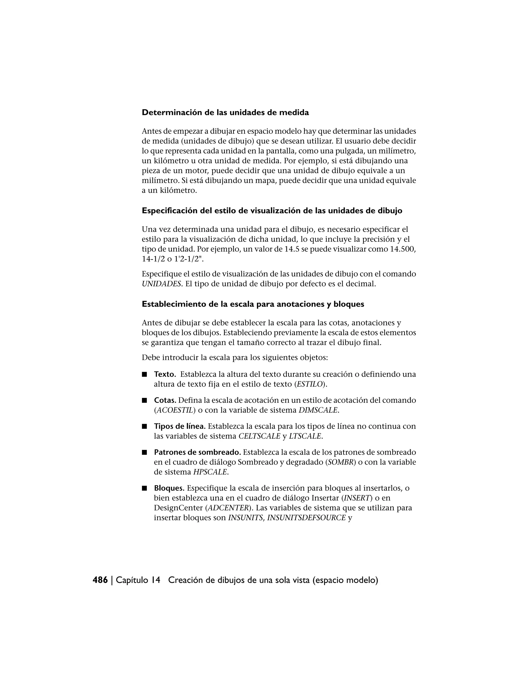 Determinación de las unidades de medida

            Antes de empezar a dibujar en espacio modelo hay que determinar las unidades
            de medida (unidades de dibujo) que se desean utilizar. El usuario debe decidir
            lo que representa cada unidad en la pantalla, como una pulgada, un milímetro,
            un kilómetro u otra unidad de medida. Por ejemplo, si está dibujando una
            pieza de un motor, puede decidir que una unidad de dibujo equivale a un
            milímetro. Si está dibujando un mapa, puede decidir que una unidad equivale
            a un kilómetro.

            Especificación del estilo de visualización de las unidades de dibujo

            Una vez determinada una unidad para el dibujo, es necesario especificar el
            estilo para la visualización de dicha unidad, lo que incluye la precisión y el
            tipo de unidad. Por ejemplo, un valor de 14.5 se puede visualizar como 14.500,
            14-1/2 o 1'2-1/2".
            Especifique el estilo de visualización de las unidades de dibujo con el comando
            UNIDADES. El tipo de unidad de dibujo por defecto es el decimal.

            Establecimiento de la escala para anotaciones y bloques

            Antes de dibujar se debe establecer la escala para las cotas, anotaciones y
            bloques de los dibujos. Estableciendo previamente la escala de estos elementos
            se garantiza que tengan el tamaño correcto al trazar el dibujo final.
            Debe introducir la escala para los siguientes objetos:

            ■   Texto. Establezca la altura del texto durante su creación o definiendo una
                altura de texto fija en el estilo de texto (ESTILO).

            ■   Cotas. Defina la escala de acotación en un estilo de acotación del comando
                (ACOESTIL) o con la variable de sistema DIMSCALE.

            ■   Tipos de línea. Establezca la escala para los tipos de línea no continua con
                las variables de sistema CELTSCALE y LTSCALE.

            ■   Patrones de sombreado. Establezca la escala de los patrones de sombreado
                en el cuadro de diálogo Sombreado y degradado (SOMBR) o con la variable
                de sistema HPSCALE.

            ■   Bloques. Especifique la escala de inserción para bloques al insertarlos, o
                bien establezca una en el cuadro de diálogo Insertar (INSERT) o en
                DesignCenter (ADCENTER). Las variables de sistema que se utilizan para
                insertar bloques son INSUNITS, INSUNITSDEFSOURCE y




486 | Capítulo 14 Creación de dibujos de una sola vista (espacio modelo)
 