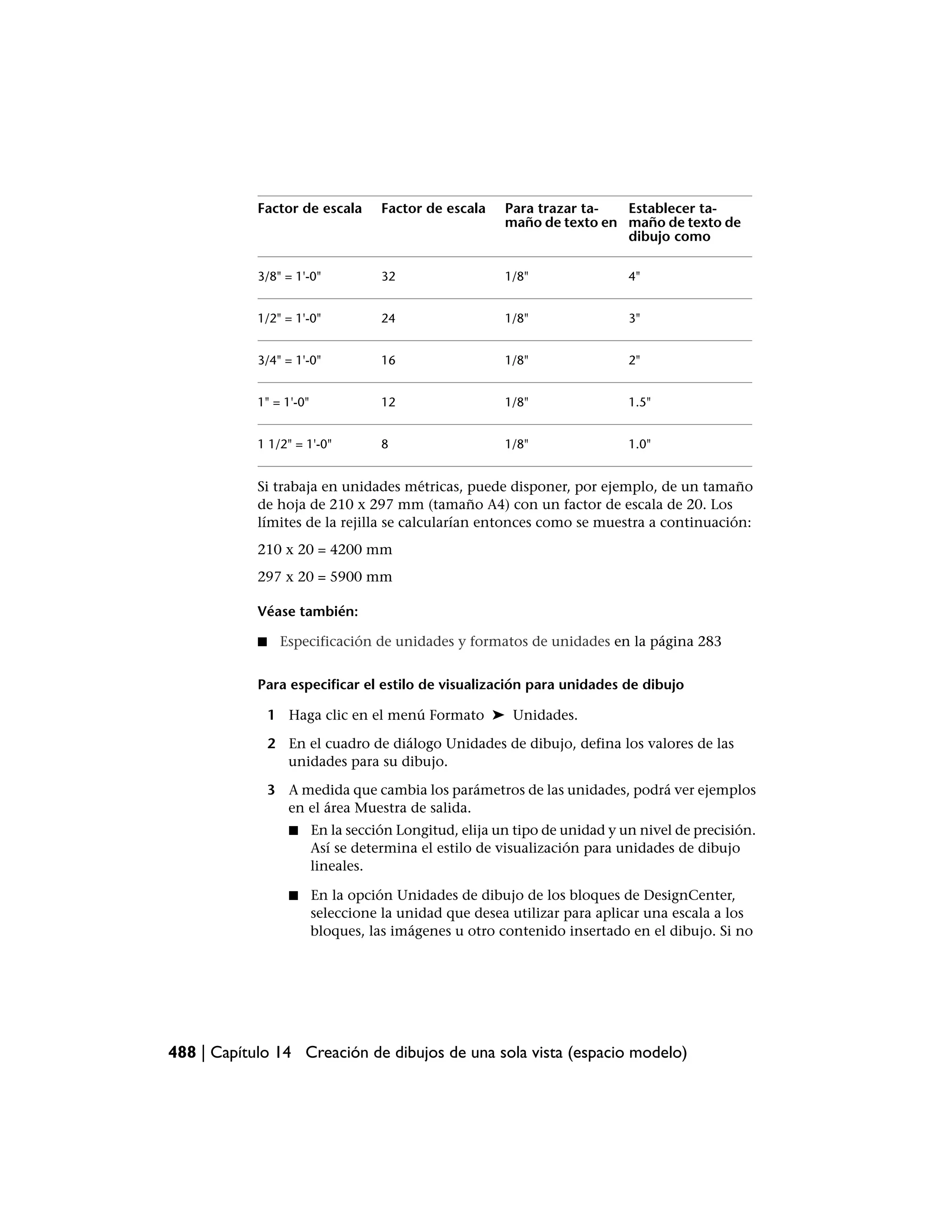 Factor de escala        Factor de escala    Para trazar ta-  Establecer ta-
                                                        maño de texto en maño de texto de
                                                                         dibujo como

            3/8" = 1'-0"            32                  1/8"                4"


            1/2" = 1'-0"            24                  1/8"                3"


            3/4" = 1'-0"            16                  1/8"                2"


            1" = 1'-0"              12                  1/8"                1.5"


            1 1/2" = 1'-0"          8                   1/8"                1.0"


            Si trabaja en unidades métricas, puede disponer, por ejemplo, de un tamaño
            de hoja de 210 x 297 mm (tamaño A4) con un factor de escala de 20. Los
            límites de la rejilla se calcularían entonces como se muestra a continuación:
            210 x 20 = 4200 mm
            297 x 20 = 5900 mm

            Véase también:

            ■    Especificación de unidades y formatos de unidades en la página 283


            Para especificar el estilo de visualización para unidades de dibujo

                1 Haga clic en el menú Formato ➤ Unidades.

                2 En el cuadro de diálogo Unidades de dibujo, defina los valores de las
                  unidades para su dibujo.

                3 A medida que cambia los parámetros de las unidades, podrá ver ejemplos
                  en el área Muestra de salida.
                   ■     En la sección Longitud, elija un tipo de unidad y un nivel de precisión.
                         Así se determina el estilo de visualización para unidades de dibujo
                         lineales.

                   ■     En la opción Unidades de dibujo de los bloques de DesignCenter,
                         seleccione la unidad que desea utilizar para aplicar una escala a los
                         bloques, las imágenes u otro contenido insertado en el dibujo. Si no




488 | Capítulo 14 Creación de dibujos de una sola vista (espacio modelo)
 