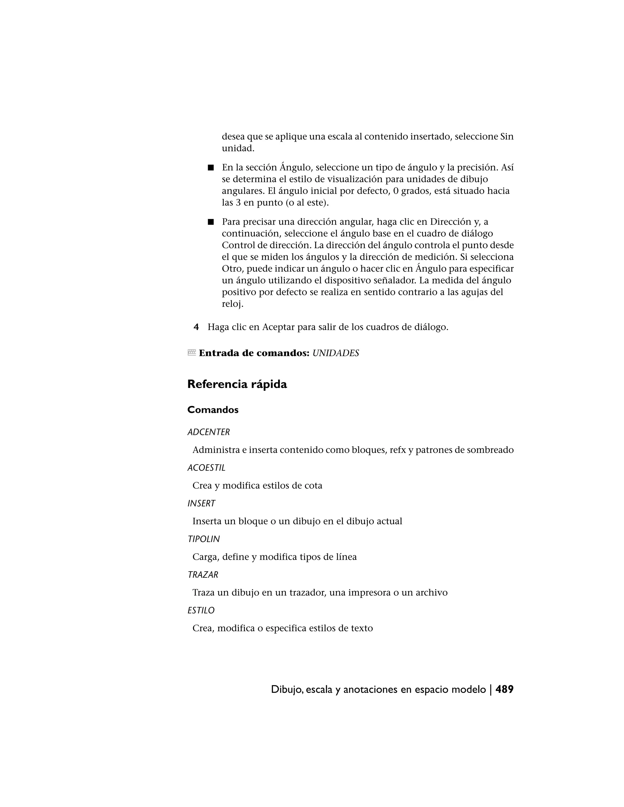 desea que se aplique una escala al contenido insertado, seleccione Sin
          unidad.

    ■     En la sección Ángulo, seleccione un tipo de ángulo y la precisión. Así
          se determina el estilo de visualización para unidades de dibujo
          angulares. El ángulo inicial por defecto, 0 grados, está situado hacia
          las 3 en punto (o al este).

    ■     Para precisar una dirección angular, haga clic en Dirección y, a
          continuación, seleccione el ángulo base en el cuadro de diálogo
          Control de dirección. La dirección del ángulo controla el punto desde
          el que se miden los ángulos y la dirección de medición. Si selecciona
          Otro, puede indicar un ángulo o hacer clic en Ángulo para especificar
          un ángulo utilizando el dispositivo señalador. La medida del ángulo
          positivo por defecto se realiza en sentido contrario a las agujas del
          reloj.

 4 Haga clic en Aceptar para salir de los cuadros de diálogo.

  Entrada de comandos: UNIDADES


Referencia rápida

Comandos

ADCENTER
 Administra e inserta contenido como bloques, refx y patrones de sombreado
ACOESTIL
 Crea y modifica estilos de cota
INSERT
 Inserta un bloque o un dibujo en el dibujo actual
TIPOLIN
 Carga, define y modifica tipos de línea
TRAZAR
 Traza un dibujo en un trazador, una impresora o un archivo
ESTILO
 Crea, modifica o especifica estilos de texto




                     Dibujo, escala y anotaciones en espacio modelo | 489
 