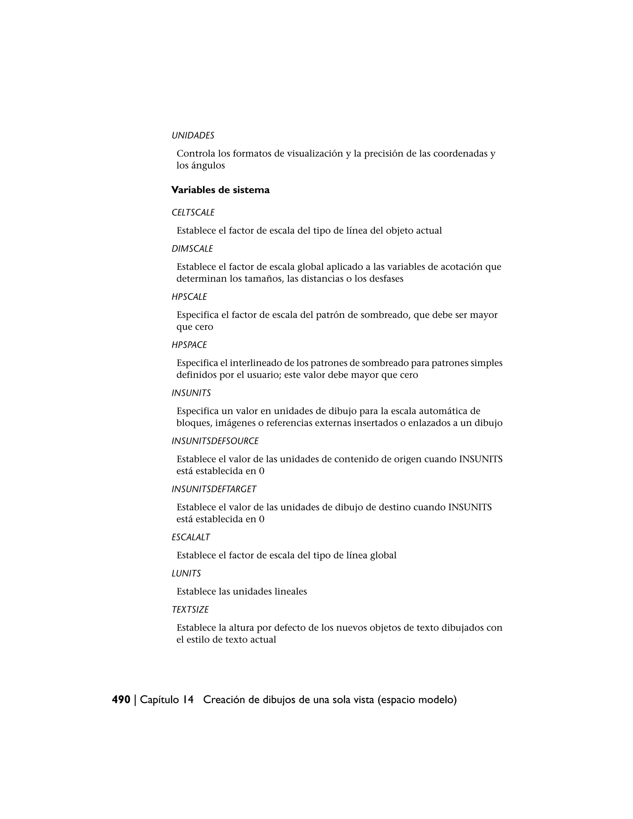 UNIDADES
             Controla los formatos de visualización y la precisión de las coordenadas y
             los ángulos

            Variables de sistema

            CELTSCALE
             Establece el factor de escala del tipo de línea del objeto actual
            DIMSCALE
             Establece el factor de escala global aplicado a las variables de acotación que
             determinan los tamaños, las distancias o los desfases
            HPSCALE
             Especifica el factor de escala del patrón de sombreado, que debe ser mayor
             que cero
            HPSPACE
             Especifica el interlineado de los patrones de sombreado para patrones simples
             definidos por el usuario; este valor debe mayor que cero
            INSUNITS
             Especifica un valor en unidades de dibujo para la escala automática de
             bloques, imágenes o referencias externas insertados o enlazados a un dibujo
            INSUNITSDEFSOURCE
             Establece el valor de las unidades de contenido de origen cuando INSUNITS
             está establecida en 0
            INSUNITSDEFTARGET
             Establece el valor de las unidades de dibujo de destino cuando INSUNITS
             está establecida en 0
            ESCALALT
             Establece el factor de escala del tipo de línea global
            LUNITS
             Establece las unidades lineales
            TEXTSIZE
             Establece la altura por defecto de los nuevos objetos de texto dibujados con
             el estilo de texto actual




490 | Capítulo 14 Creación de dibujos de una sola vista (espacio modelo)
 