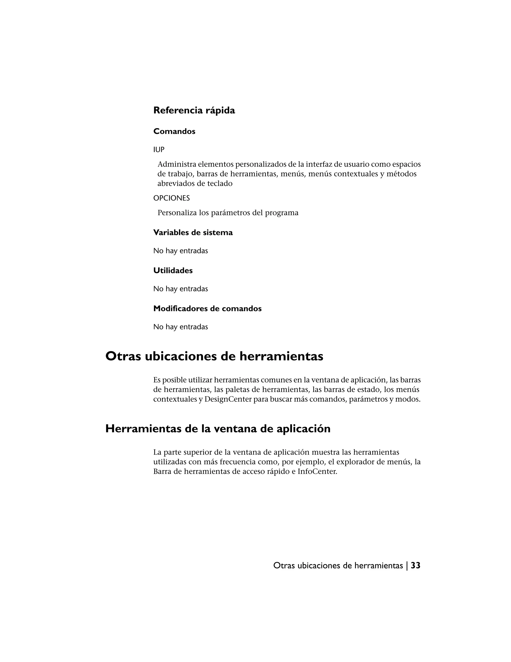 Referencia rápida

        Comandos

        IUP
         Administra elementos personalizados de la interfaz de usuario como espacios
         de trabajo, barras de herramientas, menús, menús contextuales y métodos
         abreviados de teclado
        OPCIONES
         Personaliza los parámetros del programa

        Variables de sistema

        No hay entradas

        Utilidades

        No hay entradas

        Modificadores de comandos

        No hay entradas



Otras ubicaciones de herramientas
        Es posible utilizar herramientas comunes en la ventana de aplicación, las barras
        de herramientas, las paletas de herramientas, las barras de estado, los menús
        contextuales y DesignCenter para buscar más comandos, parámetros y modos.



Herramientas de la ventana de aplicación
        La parte superior de la ventana de aplicación muestra las herramientas
        utilizadas con más frecuencia como, por ejemplo, el explorador de menús, la
        Barra de herramientas de acceso rápido e InfoCenter.




                                           Otras ubicaciones de herramientas | 33
 