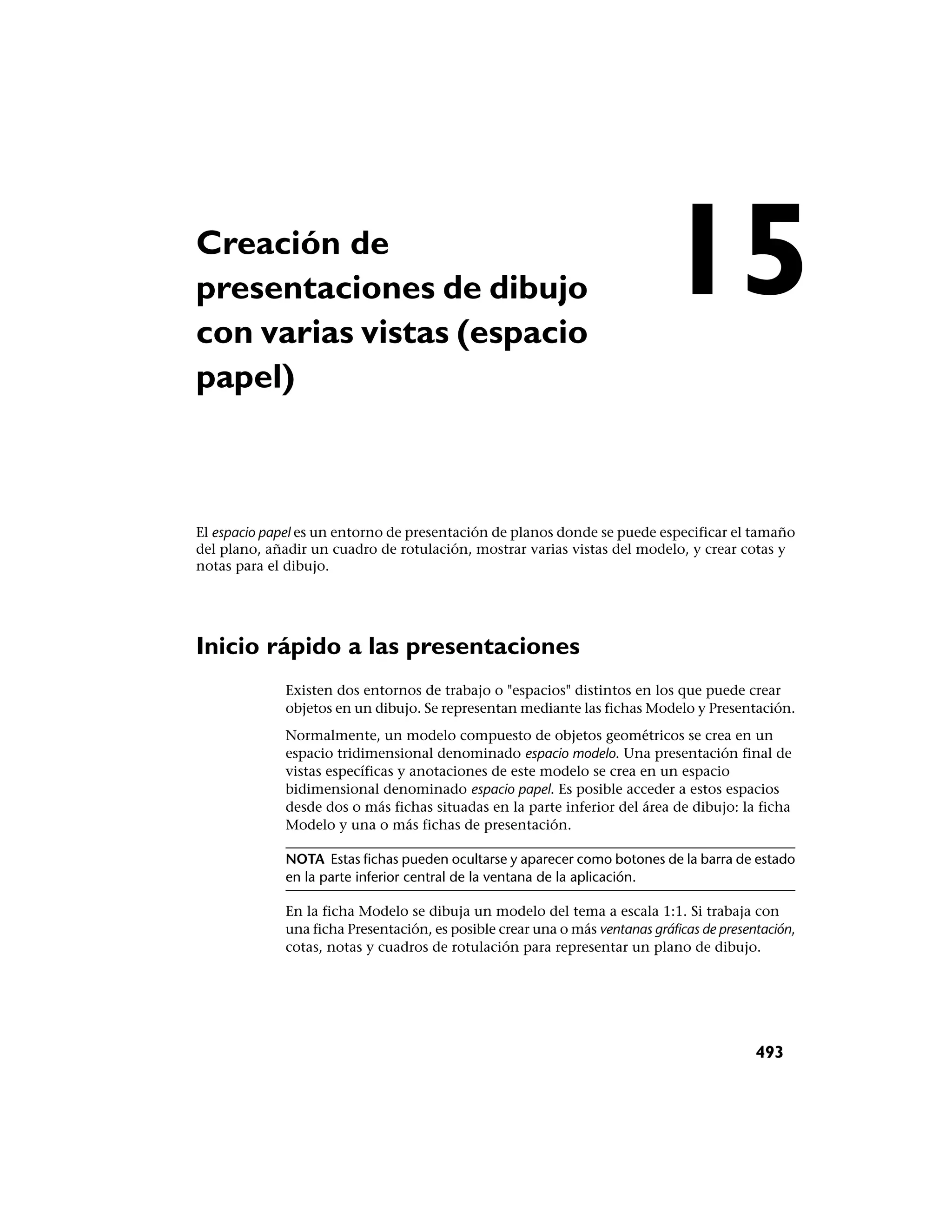 Creación de
presentaciones de dibujo
con varias vistas (espacio
                                                                            15
papel)



El espacio papel es un entorno de presentación de planos donde se puede especificar el tamaño
del plano, añadir un cuadro de rotulación, mostrar varias vistas del modelo, y crear cotas y
notas para el dibujo.




Inicio rápido a las presentaciones
             Existen dos entornos de trabajo o "espacios" distintos en los que puede crear
             objetos en un dibujo. Se representan mediante las fichas Modelo y Presentación.
             Normalmente, un modelo compuesto de objetos geométricos se crea en un
             espacio tridimensional denominado espacio modelo. Una presentación final de
             vistas específicas y anotaciones de este modelo se crea en un espacio
             bidimensional denominado espacio papel. Es posible acceder a estos espacios
             desde dos o más fichas situadas en la parte inferior del área de dibujo: la ficha
             Modelo y una o más fichas de presentación.

             NOTA Estas fichas pueden ocultarse y aparecer como botones de la barra de estado
             en la parte inferior central de la ventana de la aplicación.

             En la ficha Modelo se dibuja un modelo del tema a escala 1:1. Si trabaja con
             una ficha Presentación, es posible crear una o más ventanas gráficas de presentación,
             cotas, notas y cuadros de rotulación para representar un plano de dibujo.




                                                                                           493
 