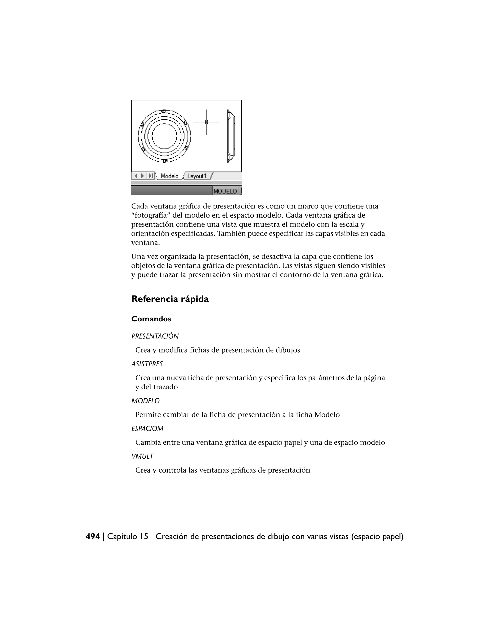 Cada ventana gráfica de presentación es como un marco que contiene una
            “fotografía” del modelo en el espacio modelo. Cada ventana gráfica de
            presentación contiene una vista que muestra el modelo con la escala y
            orientación especificadas. También puede especificar las capas visibles en cada
            ventana.
            Una vez organizada la presentación, se desactiva la capa que contiene los
            objetos de la ventana gráfica de presentación. Las vistas siguen siendo visibles
            y puede trazar la presentación sin mostrar el contorno de la ventana gráfica.


            Referencia rápida

            Comandos

            PRESENTACIÓN
             Crea y modifica fichas de presentación de dibujos
            ASISTPRES
             Crea una nueva ficha de presentación y especifica los parámetros de la página
             y del trazado
            MODELO
             Permite cambiar de la ficha de presentación a la ficha Modelo
            ESPACIOM
             Cambia entre una ventana gráfica de espacio papel y una de espacio modelo
            VMULT
             Crea y controla las ventanas gráficas de presentación




494 | Capítulo 15 Creación de presentaciones de dibujo con varias vistas (espacio papel)
 