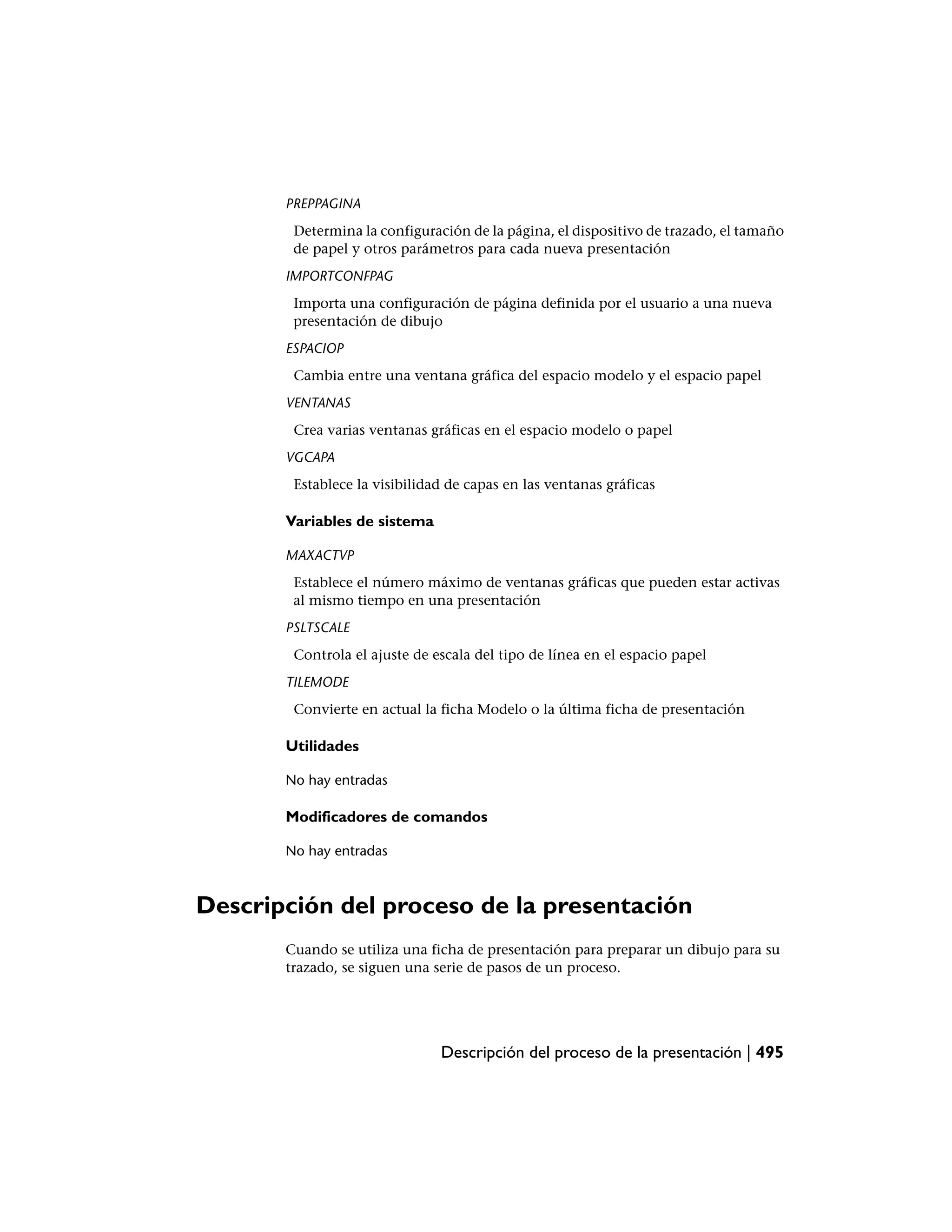 PREPPAGINA
        Determina la configuración de la página, el dispositivo de trazado, el tamaño
        de papel y otros parámetros para cada nueva presentación
       IMPORTCONFPAG
        Importa una configuración de página definida por el usuario a una nueva
        presentación de dibujo
       ESPACIOP
        Cambia entre una ventana gráfica del espacio modelo y el espacio papel
       VENTANAS
        Crea varias ventanas gráficas en el espacio modelo o papel
       VGCAPA
        Establece la visibilidad de capas en las ventanas gráficas

       Variables de sistema

       MAXACTVP
        Establece el número máximo de ventanas gráficas que pueden estar activas
        al mismo tiempo en una presentación
       PSLTSCALE
        Controla el ajuste de escala del tipo de línea en el espacio papel
       TILEMODE
        Convierte en actual la ficha Modelo o la última ficha de presentación

       Utilidades

       No hay entradas

       Modificadores de comandos

       No hay entradas



Descripción del proceso de la presentación
       Cuando se utiliza una ficha de presentación para preparar un dibujo para su
       trazado, se siguen una serie de pasos de un proceso.




                               Descripción del proceso de la presentación | 495
 