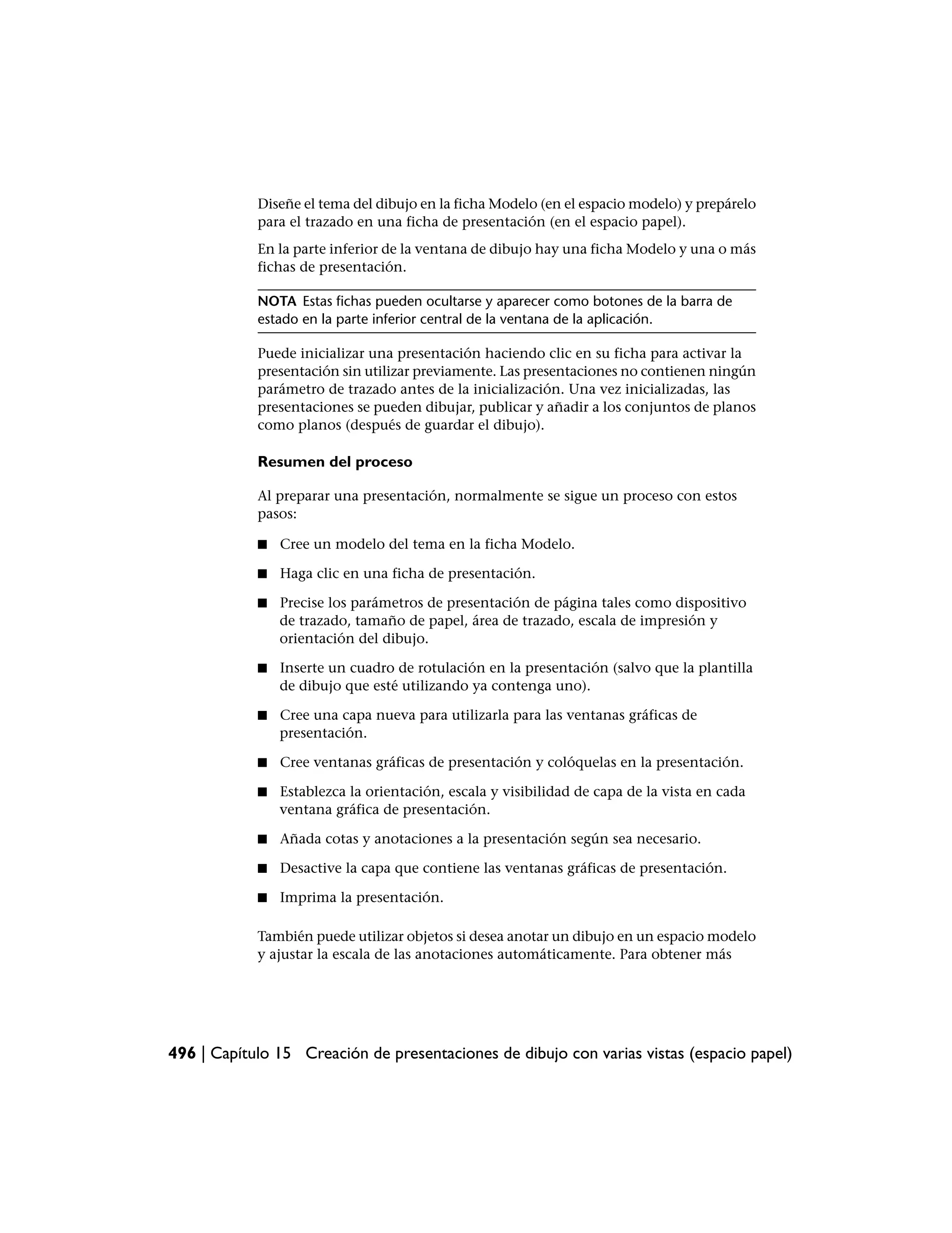 Diseñe el tema del dibujo en la ficha Modelo (en el espacio modelo) y prepárelo
            para el trazado en una ficha de presentación (en el espacio papel).
            En la parte inferior de la ventana de dibujo hay una ficha Modelo y una o más
            fichas de presentación.

            NOTA Estas fichas pueden ocultarse y aparecer como botones de la barra de
            estado en la parte inferior central de la ventana de la aplicación.

            Puede inicializar una presentación haciendo clic en su ficha para activar la
            presentación sin utilizar previamente. Las presentaciones no contienen ningún
            parámetro de trazado antes de la inicialización. Una vez inicializadas, las
            presentaciones se pueden dibujar, publicar y añadir a los conjuntos de planos
            como planos (después de guardar el dibujo).

            Resumen del proceso

            Al preparar una presentación, normalmente se sigue un proceso con estos
            pasos:

            ■   Cree un modelo del tema en la ficha Modelo.

            ■   Haga clic en una ficha de presentación.

            ■   Precise los parámetros de presentación de página tales como dispositivo
                de trazado, tamaño de papel, área de trazado, escala de impresión y
                orientación del dibujo.

            ■   Inserte un cuadro de rotulación en la presentación (salvo que la plantilla
                de dibujo que esté utilizando ya contenga uno).

            ■   Cree una capa nueva para utilizarla para las ventanas gráficas de
                presentación.

            ■   Cree ventanas gráficas de presentación y colóquelas en la presentación.

            ■   Establezca la orientación, escala y visibilidad de capa de la vista en cada
                ventana gráfica de presentación.

            ■   Añada cotas y anotaciones a la presentación según sea necesario.

            ■   Desactive la capa que contiene las ventanas gráficas de presentación.

            ■   Imprima la presentación.

            También puede utilizar objetos si desea anotar un dibujo en un espacio modelo
            y ajustar la escala de las anotaciones automáticamente. Para obtener más




496 | Capítulo 15 Creación de presentaciones de dibujo con varias vistas (espacio papel)
 