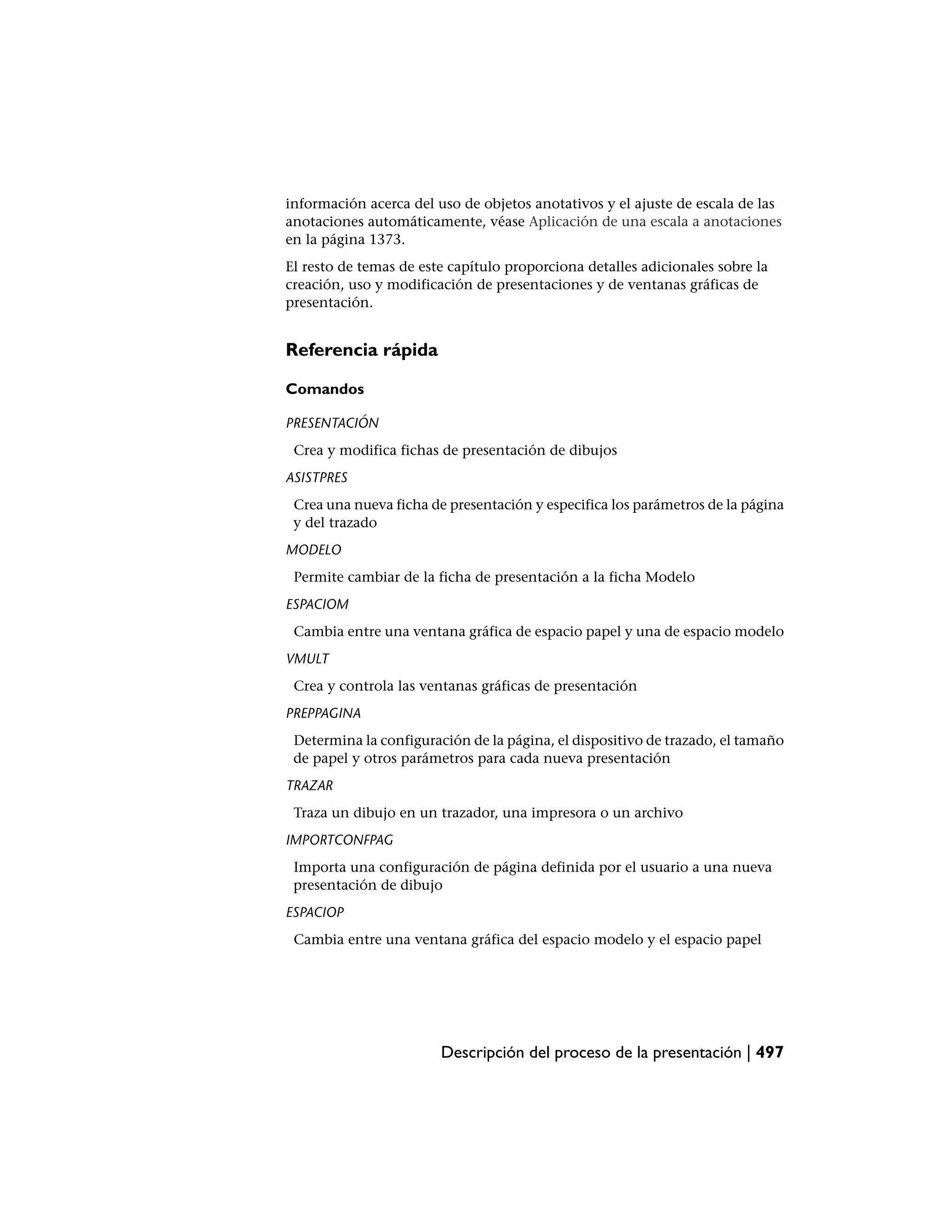 información acerca del uso de objetos anotativos y el ajuste de escala de las
anotaciones automáticamente, véase Aplicación de una escala a anotaciones
en la página 1373.
El resto de temas de este capítulo proporciona detalles adicionales sobre la
creación, uso y modificación de presentaciones y de ventanas gráficas de
presentación.


Referencia rápida

Comandos

PRESENTACIÓN
 Crea y modifica fichas de presentación de dibujos
ASISTPRES
 Crea una nueva ficha de presentación y especifica los parámetros de la página
 y del trazado
MODELO
 Permite cambiar de la ficha de presentación a la ficha Modelo
ESPACIOM
 Cambia entre una ventana gráfica de espacio papel y una de espacio modelo
VMULT
 Crea y controla las ventanas gráficas de presentación
PREPPAGINA
 Determina la configuración de la página, el dispositivo de trazado, el tamaño
 de papel y otros parámetros para cada nueva presentación
TRAZAR
 Traza un dibujo en un trazador, una impresora o un archivo
IMPORTCONFPAG
 Importa una configuración de página definida por el usuario a una nueva
 presentación de dibujo
ESPACIOP
 Cambia entre una ventana gráfica del espacio modelo y el espacio papel




                        Descripción del proceso de la presentación | 497
 
