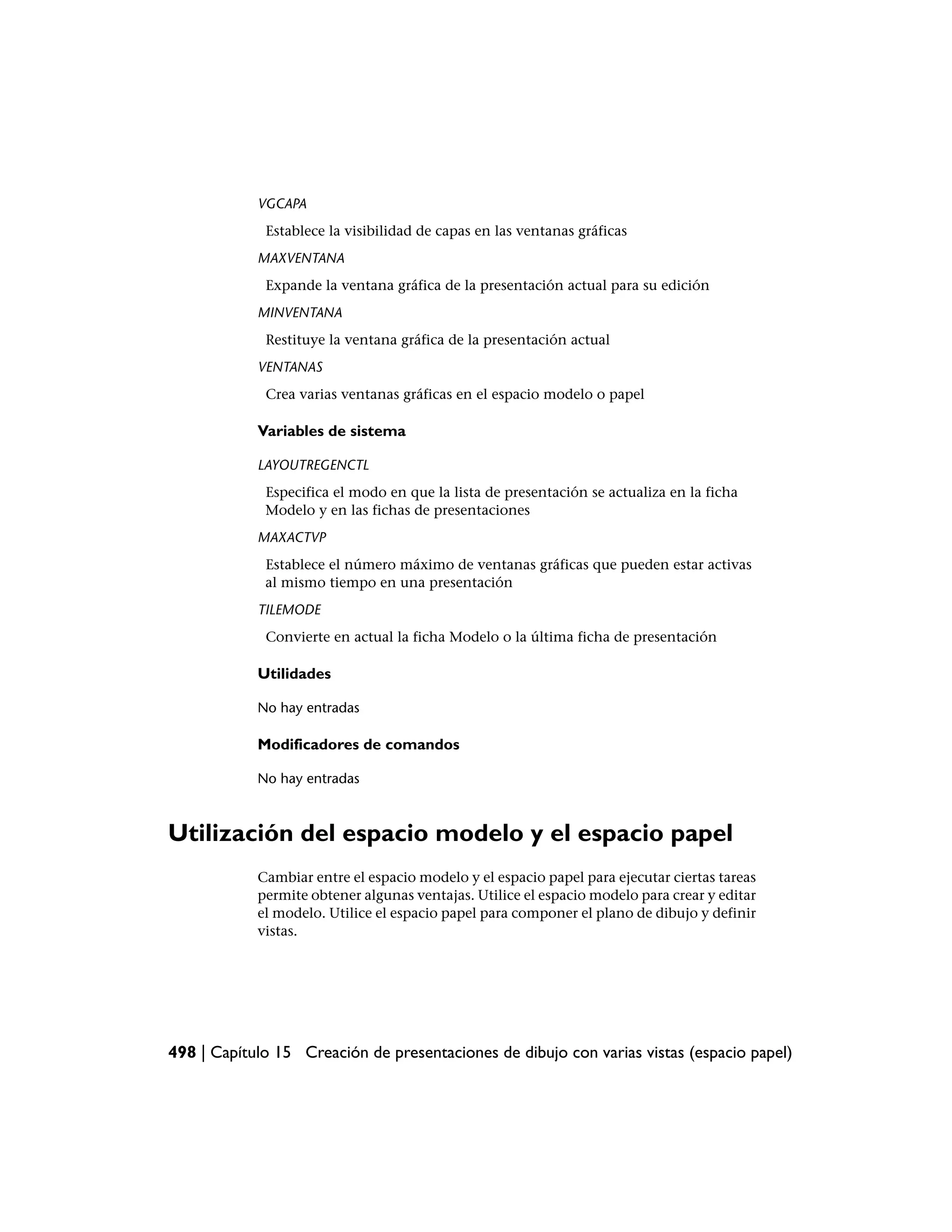 VGCAPA
             Establece la visibilidad de capas en las ventanas gráficas
            MAXVENTANA
             Expande la ventana gráfica de la presentación actual para su edición
            MINVENTANA
             Restituye la ventana gráfica de la presentación actual
            VENTANAS
             Crea varias ventanas gráficas en el espacio modelo o papel

            Variables de sistema

            LAYOUTREGENCTL
             Especifica el modo en que la lista de presentación se actualiza en la ficha
             Modelo y en las fichas de presentaciones
            MAXACTVP
             Establece el número máximo de ventanas gráficas que pueden estar activas
             al mismo tiempo en una presentación
            TILEMODE
             Convierte en actual la ficha Modelo o la última ficha de presentación

            Utilidades

            No hay entradas

            Modificadores de comandos

            No hay entradas



Utilización del espacio modelo y el espacio papel
            Cambiar entre el espacio modelo y el espacio papel para ejecutar ciertas tareas
            permite obtener algunas ventajas. Utilice el espacio modelo para crear y editar
            el modelo. Utilice el espacio papel para componer el plano de dibujo y definir
            vistas.




498 | Capítulo 15 Creación de presentaciones de dibujo con varias vistas (espacio papel)
 