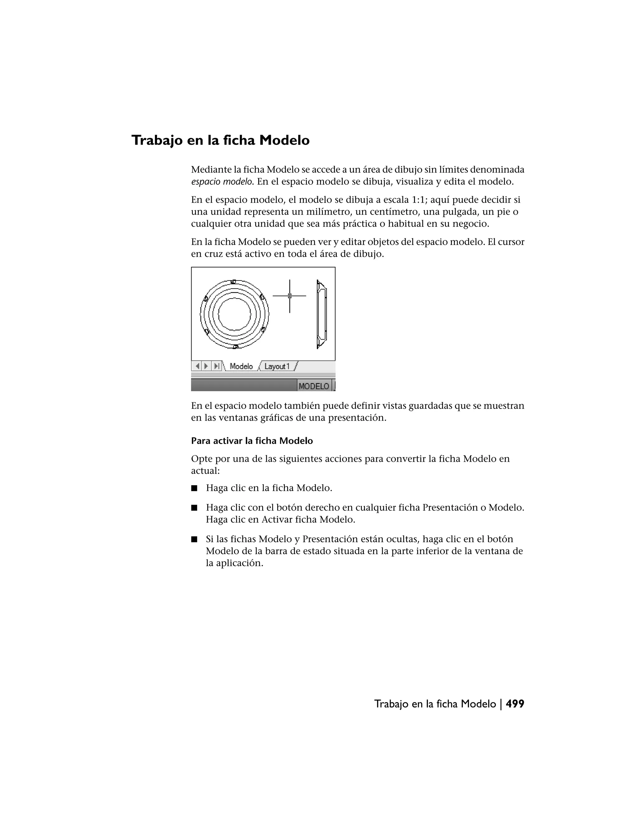Trabajo en la ficha Modelo
        Mediante la ficha Modelo se accede a un área de dibujo sin límites denominada
        espacio modelo. En el espacio modelo se dibuja, visualiza y edita el modelo.
        En el espacio modelo, el modelo se dibuja a escala 1:1; aquí puede decidir si
        una unidad representa un milímetro, un centímetro, una pulgada, un pie o
        cualquier otra unidad que sea más práctica o habitual en su negocio.
        En la ficha Modelo se pueden ver y editar objetos del espacio modelo. El cursor
        en cruz está activo en toda el área de dibujo.




        En el espacio modelo también puede definir vistas guardadas que se muestran
        en las ventanas gráficas de una presentación.

        Para activar la ficha Modelo
        Opte por una de las siguientes acciones para convertir la ficha Modelo en
        actual:
        ■   Haga clic en la ficha Modelo.

        ■   Haga clic con el botón derecho en cualquier ficha Presentación o Modelo.
            Haga clic en Activar ficha Modelo.

        ■   Si las fichas Modelo y Presentación están ocultas, haga clic en el botón
            Modelo de la barra de estado situada en la parte inferior de la ventana de
            la aplicación.




                                                   Trabajo en la ficha Modelo | 499
 