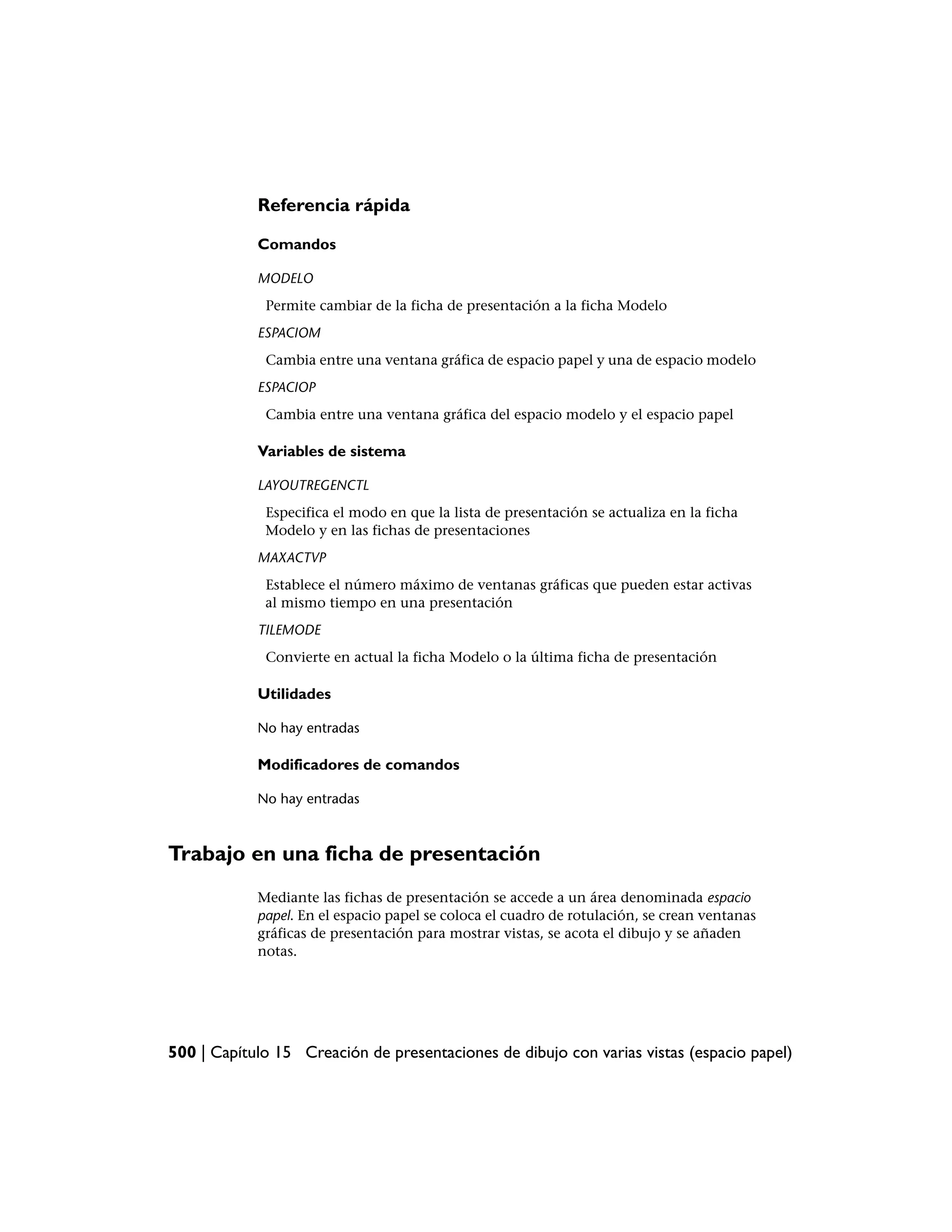Referencia rápida

            Comandos

            MODELO
             Permite cambiar de la ficha de presentación a la ficha Modelo
            ESPACIOM
             Cambia entre una ventana gráfica de espacio papel y una de espacio modelo
            ESPACIOP
             Cambia entre una ventana gráfica del espacio modelo y el espacio papel

            Variables de sistema

            LAYOUTREGENCTL
             Especifica el modo en que la lista de presentación se actualiza en la ficha
             Modelo y en las fichas de presentaciones
            MAXACTVP
             Establece el número máximo de ventanas gráficas que pueden estar activas
             al mismo tiempo en una presentación
            TILEMODE
             Convierte en actual la ficha Modelo o la última ficha de presentación

            Utilidades

            No hay entradas

            Modificadores de comandos

            No hay entradas



Trabajo en una ficha de presentación
            Mediante las fichas de presentación se accede a un área denominada espacio
            papel. En el espacio papel se coloca el cuadro de rotulación, se crean ventanas
            gráficas de presentación para mostrar vistas, se acota el dibujo y se añaden
            notas.




500 | Capítulo 15 Creación de presentaciones de dibujo con varias vistas (espacio papel)
 