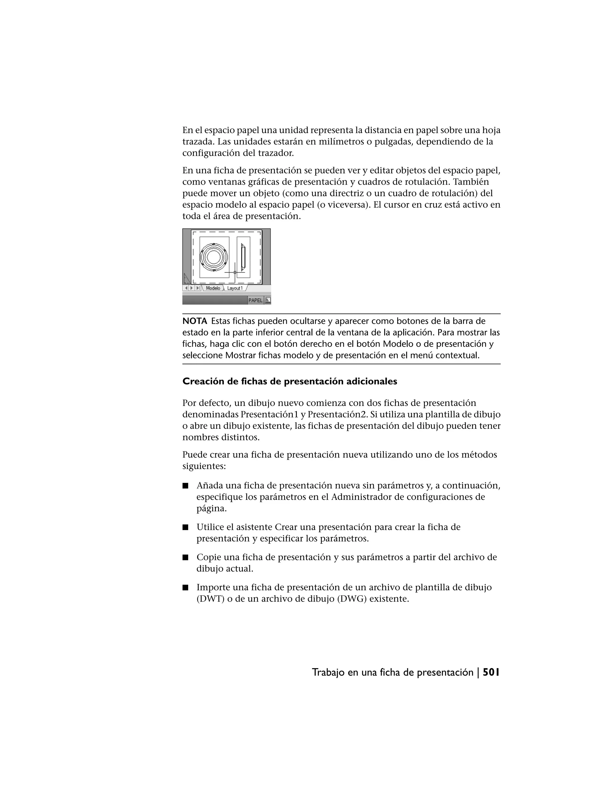 En el espacio papel una unidad representa la distancia en papel sobre una hoja
trazada. Las unidades estarán en milímetros o pulgadas, dependiendo de la
configuración del trazador.
En una ficha de presentación se pueden ver y editar objetos del espacio papel,
como ventanas gráficas de presentación y cuadros de rotulación. También
puede mover un objeto (como una directriz o un cuadro de rotulación) del
espacio modelo al espacio papel (o viceversa). El cursor en cruz está activo en
toda el área de presentación.




NOTA Estas fichas pueden ocultarse y aparecer como botones de la barra de
estado en la parte inferior central de la ventana de la aplicación. Para mostrar las
fichas, haga clic con el botón derecho en el botón Modelo o de presentación y
seleccione Mostrar fichas modelo y de presentación en el menú contextual.

Creación de fichas de presentación adicionales

Por defecto, un dibujo nuevo comienza con dos fichas de presentación
denominadas Presentación1 y Presentación2. Si utiliza una plantilla de dibujo
o abre un dibujo existente, las fichas de presentación del dibujo pueden tener
nombres distintos.
Puede crear una ficha de presentación nueva utilizando uno de los métodos
siguientes:

■   Añada una ficha de presentación nueva sin parámetros y, a continuación,
    especifique los parámetros en el Administrador de configuraciones de
    página.

■   Utilice el asistente Crear una presentación para crear la ficha de
    presentación y especificar los parámetros.

■   Copie una ficha de presentación y sus parámetros a partir del archivo de
    dibujo actual.

■   Importe una ficha de presentación de un archivo de plantilla de dibujo
    (DWT) o de un archivo de dibujo (DWG) existente.




                                  Trabajo en una ficha de presentación | 501
 