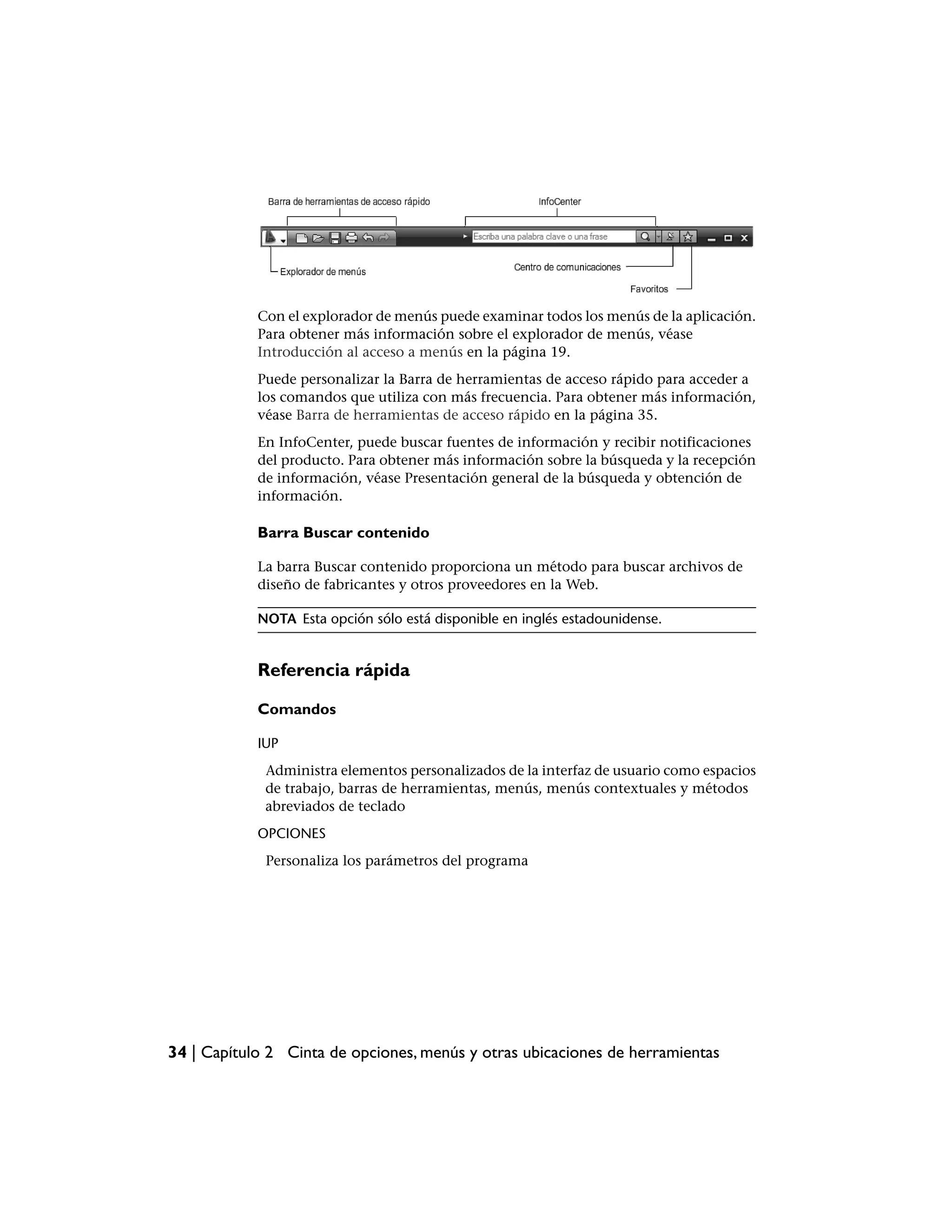 Con el explorador de menús puede examinar todos los menús de la aplicación.
            Para obtener más información sobre el explorador de menús, véase
            Introducción al acceso a menús en la página 19.
            Puede personalizar la Barra de herramientas de acceso rápido para acceder a
            los comandos que utiliza con más frecuencia. Para obtener más información,
            véase Barra de herramientas de acceso rápido en la página 35.
            En InfoCenter, puede buscar fuentes de información y recibir notificaciones
            del producto. Para obtener más información sobre la búsqueda y la recepción
            de información, véase Presentación general de la búsqueda y obtención de
            información.

            Barra Buscar contenido

            La barra Buscar contenido proporciona un método para buscar archivos de
            diseño de fabricantes y otros proveedores en la Web.

            NOTA Esta opción sólo está disponible en inglés estadounidense.


            Referencia rápida

            Comandos

            IUP
             Administra elementos personalizados de la interfaz de usuario como espacios
             de trabajo, barras de herramientas, menús, menús contextuales y métodos
             abreviados de teclado
            OPCIONES
             Personaliza los parámetros del programa




34 | Capítulo 2 Cinta de opciones, menús y otras ubicaciones de herramientas
 