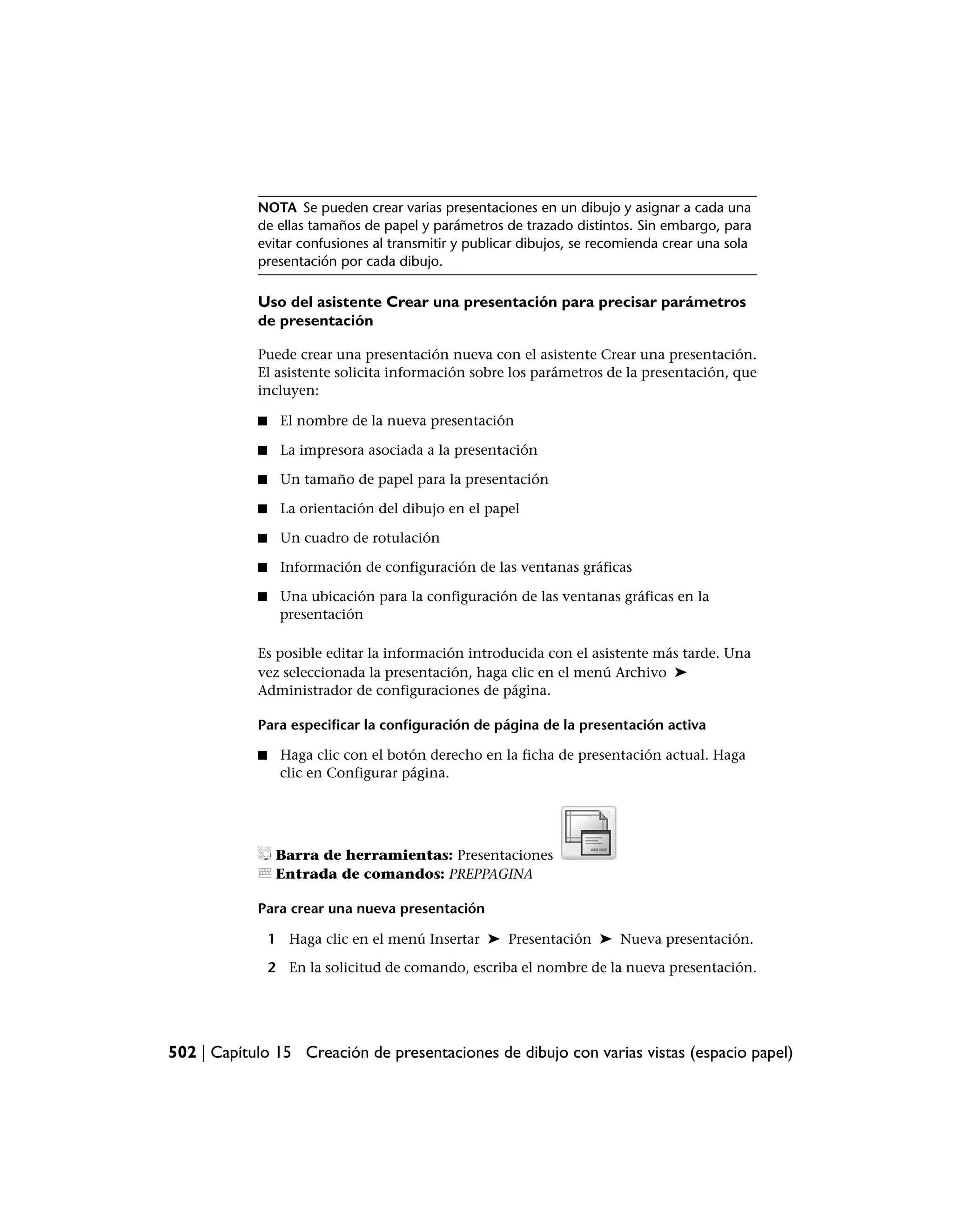 NOTA Se pueden crear varias presentaciones en un dibujo y asignar a cada una
            de ellas tamaños de papel y parámetros de trazado distintos. Sin embargo, para
            evitar confusiones al transmitir y publicar dibujos, se recomienda crear una sola
            presentación por cada dibujo.

            Uso del asistente Crear una presentación para precisar parámetros
            de presentación

            Puede crear una presentación nueva con el asistente Crear una presentación.
            El asistente solicita información sobre los parámetros de la presentación, que
            incluyen:

            ■    El nombre de la nueva presentación

            ■    La impresora asociada a la presentación

            ■    Un tamaño de papel para la presentación

            ■    La orientación del dibujo en el papel

            ■    Un cuadro de rotulación

            ■    Información de configuración de las ventanas gráficas

            ■    Una ubicación para la configuración de las ventanas gráficas en la
                 presentación

            Es posible editar la información introducida con el asistente más tarde. Una
            vez seleccionada la presentación, haga clic en el menú Archivo ➤
            Administrador de configuraciones de página.

            Para especificar la configuración de página de la presentación activa

            ■    Haga clic con el botón derecho en la ficha de presentación actual. Haga
                 clic en Configurar página.




                 Barra de herramientas: Presentaciones
                 Entrada de comandos: PREPPAGINA

            Para crear una nueva presentación

                1 Haga clic en el menú Insertar ➤ Presentación ➤ Nueva presentación.

                2 En la solicitud de comando, escriba el nombre de la nueva presentación.




502 | Capítulo 15 Creación de presentaciones de dibujo con varias vistas (espacio papel)
 