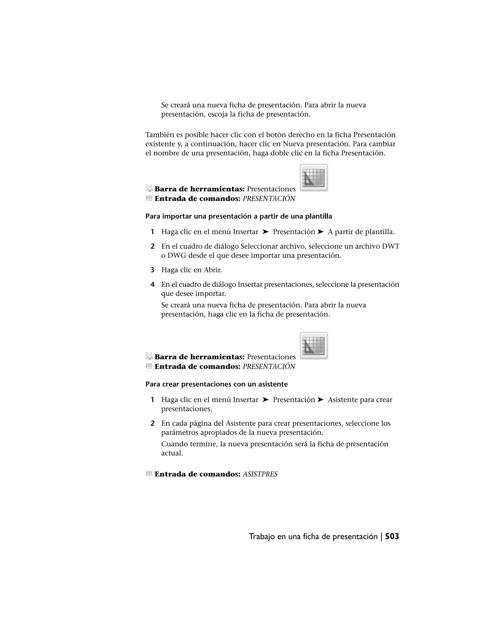 Se creará una nueva ficha de presentación. Para abrir la nueva
    presentación, escoja la ficha de presentación.

También es posible hacer clic con el botón derecho en la ficha Presentación
existente y, a continuación, hacer clic en Nueva presentación. Para cambiar
el nombre de una presentación, haga doble clic en la ficha Presentación.




  Barra de herramientas: Presentaciones
  Entrada de comandos: PRESENTACIÓN

Para importar una presentación a partir de una plantilla

 1 Haga clic en el menú Insertar ➤ Presentación ➤ A partir de plantilla.

 2 En el cuadro de diálogo Seleccionar archivo, seleccione un archivo DWT
   o DWG desde el que desee importar una presentación.

 3 Haga clic en Abrir.

 4 En el cuadro de diálogo Insertar presentaciones, seleccione la presentación
   que desee importar.
    Se creará una nueva ficha de presentación. Para abrir la nueva
    presentación, haga clic en la ficha de presentación.




  Barra de herramientas: Presentaciones
  Entrada de comandos: PRESENTACIÓN

Para crear presentaciones con un asistente

 1 Haga clic en el menú Insertar ➤ Presentación ➤ Asistente para crear
   presentaciones.

 2 En cada página del Asistente para crear presentaciones, seleccione los
   parámetros apropiados de la nueva presentación.
    Cuando termine, la nueva presentación será la ficha de presentación
    actual.

  Entrada de comandos: ASISTPRES




                               Trabajo en una ficha de presentación | 503
 