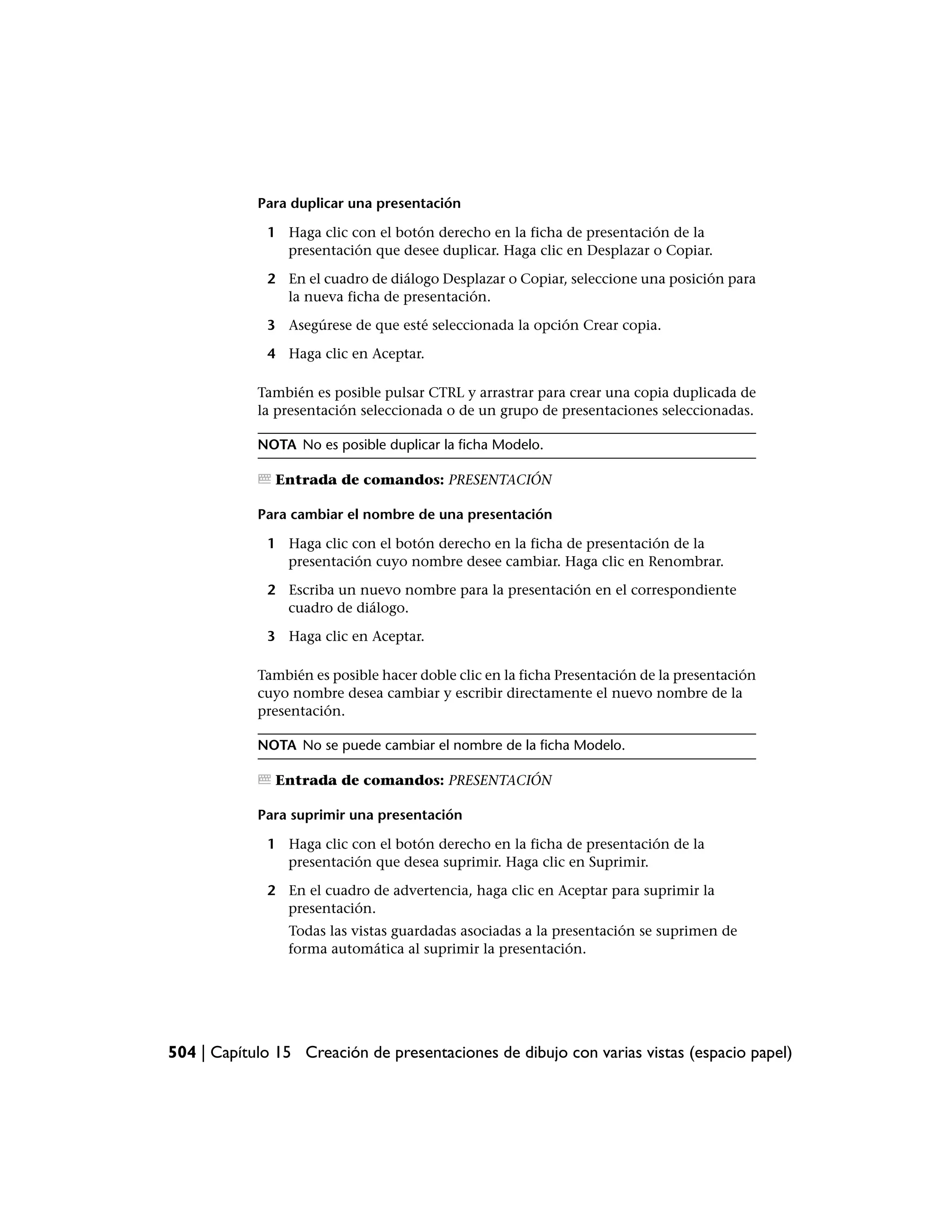 Para duplicar una presentación

             1 Haga clic con el botón derecho en la ficha de presentación de la
               presentación que desee duplicar. Haga clic en Desplazar o Copiar.

             2 En el cuadro de diálogo Desplazar o Copiar, seleccione una posición para
               la nueva ficha de presentación.

             3 Asegúrese de que esté seleccionada la opción Crear copia.

             4 Haga clic en Aceptar.

            También es posible pulsar CTRL y arrastrar para crear una copia duplicada de
            la presentación seleccionada o de un grupo de presentaciones seleccionadas.

            NOTA No es posible duplicar la ficha Modelo.

               Entrada de comandos: PRESENTACIÓN

            Para cambiar el nombre de una presentación

             1 Haga clic con el botón derecho en la ficha de presentación de la
               presentación cuyo nombre desee cambiar. Haga clic en Renombrar.

             2 Escriba un nuevo nombre para la presentación en el correspondiente
               cuadro de diálogo.

             3 Haga clic en Aceptar.

            También es posible hacer doble clic en la ficha Presentación de la presentación
            cuyo nombre desea cambiar y escribir directamente el nuevo nombre de la
            presentación.

            NOTA No se puede cambiar el nombre de la ficha Modelo.

               Entrada de comandos: PRESENTACIÓN

            Para suprimir una presentación

             1 Haga clic con el botón derecho en la ficha de presentación de la
               presentación que desea suprimir. Haga clic en Suprimir.

             2 En el cuadro de advertencia, haga clic en Aceptar para suprimir la
               presentación.
                Todas las vistas guardadas asociadas a la presentación se suprimen de
                forma automática al suprimir la presentación.




504 | Capítulo 15 Creación de presentaciones de dibujo con varias vistas (espacio papel)
 
