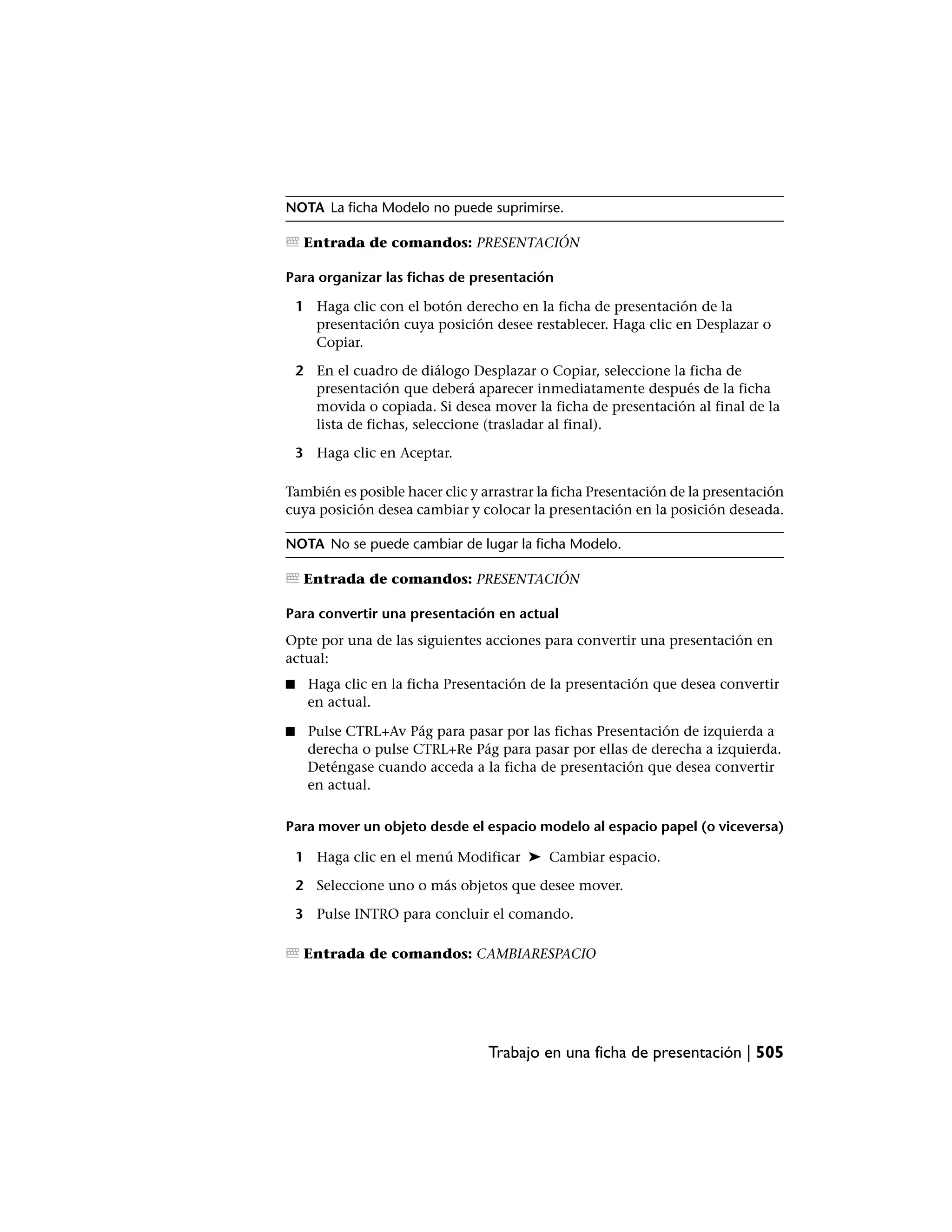 NOTA La ficha Modelo no puede suprimirse.

     Entrada de comandos: PRESENTACIÓN

Para organizar las fichas de presentación

    1 Haga clic con el botón derecho en la ficha de presentación de la
      presentación cuya posición desee restablecer. Haga clic en Desplazar o
      Copiar.

    2 En el cuadro de diálogo Desplazar o Copiar, seleccione la ficha de
      presentación que deberá aparecer inmediatamente después de la ficha
      movida o copiada. Si desea mover la ficha de presentación al final de la
      lista de fichas, seleccione (trasladar al final).

    3 Haga clic en Aceptar.

También es posible hacer clic y arrastrar la ficha Presentación de la presentación
cuya posición desea cambiar y colocar la presentación en la posición deseada.

NOTA No se puede cambiar de lugar la ficha Modelo.

     Entrada de comandos: PRESENTACIÓN

Para convertir una presentación en actual
Opte por una de las siguientes acciones para convertir una presentación en
actual:
■    Haga clic en la ficha Presentación de la presentación que desea convertir
     en actual.

■    Pulse CTRL+Av Pág para pasar por las fichas Presentación de izquierda a
     derecha o pulse CTRL+Re Pág para pasar por ellas de derecha a izquierda.
     Deténgase cuando acceda a la ficha de presentación que desea convertir
     en actual.

Para mover un objeto desde el espacio modelo al espacio papel (o viceversa)

    1 Haga clic en el menú Modificar ➤ Cambiar espacio.

    2 Seleccione uno o más objetos que desee mover.

    3 Pulse INTRO para concluir el comando.

     Entrada de comandos: CAMBIARESPACIO




                                 Trabajo en una ficha de presentación | 505
 