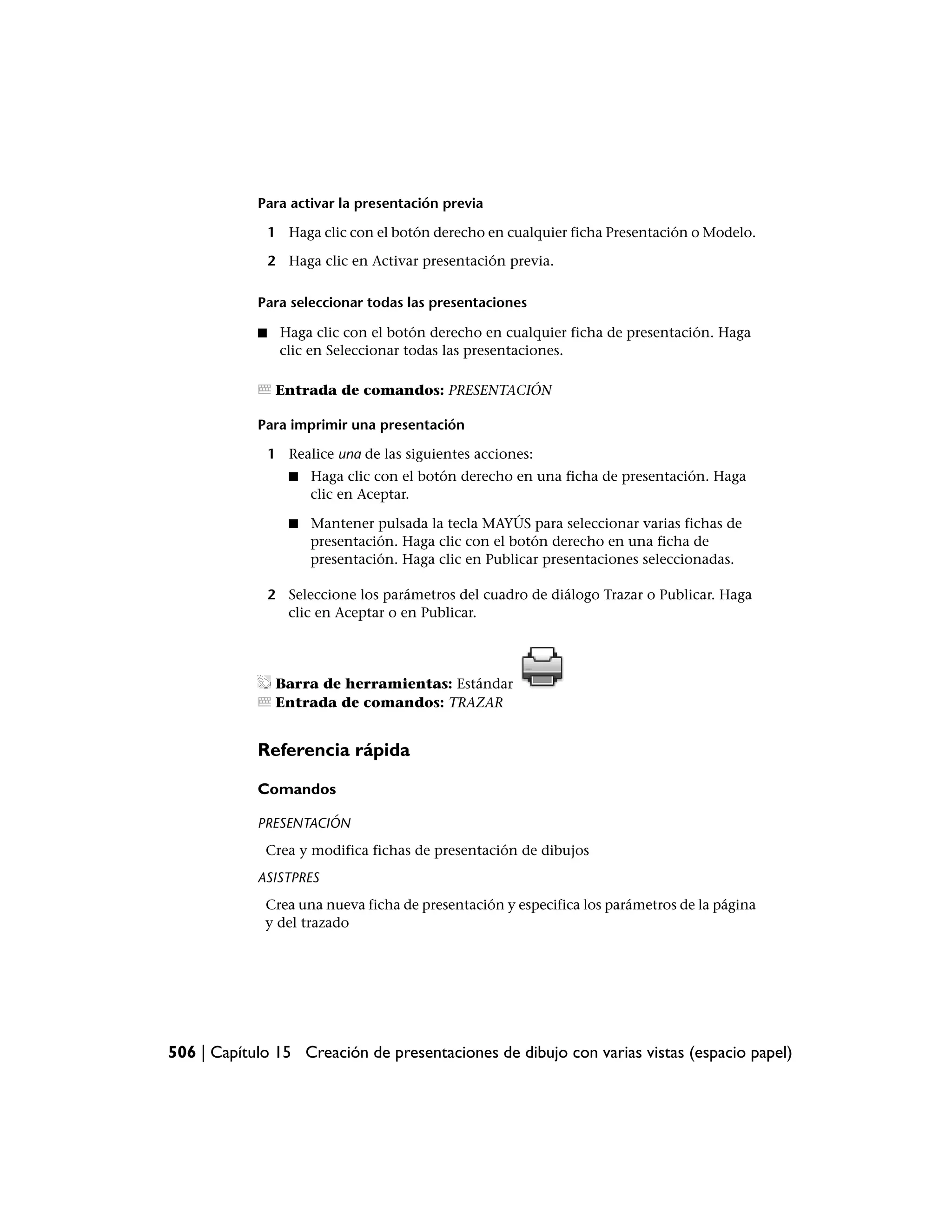 Para activar la presentación previa

                1 Haga clic con el botón derecho en cualquier ficha Presentación o Modelo.

                2 Haga clic en Activar presentación previa.

            Para seleccionar todas las presentaciones

            ■    Haga clic con el botón derecho en cualquier ficha de presentación. Haga
                 clic en Seleccionar todas las presentaciones.

                 Entrada de comandos: PRESENTACIÓN

            Para imprimir una presentación

                1 Realice una de las siguientes acciones:
                   ■   Haga clic con el botón derecho en una ficha de presentación. Haga
                       clic en Aceptar.

                   ■   Mantener pulsada la tecla MAYÚS para seleccionar varias fichas de
                       presentación. Haga clic con el botón derecho en una ficha de
                       presentación. Haga clic en Publicar presentaciones seleccionadas.

                2 Seleccione los parámetros del cuadro de diálogo Trazar o Publicar. Haga
                  clic en Aceptar o en Publicar.




                 Barra de herramientas: Estándar
                 Entrada de comandos: TRAZAR


            Referencia rápida

            Comandos

            PRESENTACIÓN
             Crea y modifica fichas de presentación de dibujos
            ASISTPRES
             Crea una nueva ficha de presentación y especifica los parámetros de la página
             y del trazado




506 | Capítulo 15 Creación de presentaciones de dibujo con varias vistas (espacio papel)
 
