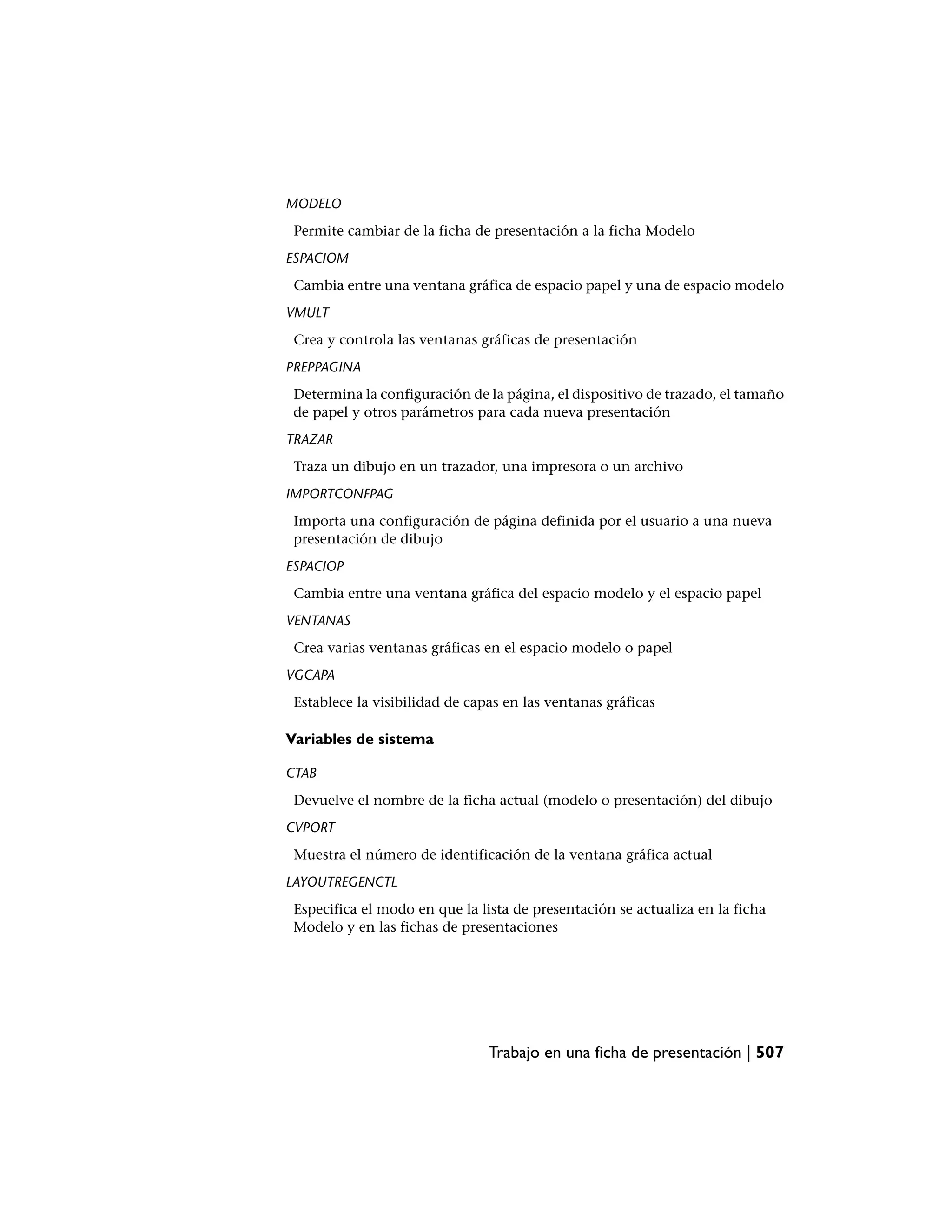 MODELO
 Permite cambiar de la ficha de presentación a la ficha Modelo
ESPACIOM
 Cambia entre una ventana gráfica de espacio papel y una de espacio modelo
VMULT
 Crea y controla las ventanas gráficas de presentación
PREPPAGINA
 Determina la configuración de la página, el dispositivo de trazado, el tamaño
 de papel y otros parámetros para cada nueva presentación
TRAZAR
 Traza un dibujo en un trazador, una impresora o un archivo
IMPORTCONFPAG
 Importa una configuración de página definida por el usuario a una nueva
 presentación de dibujo
ESPACIOP
 Cambia entre una ventana gráfica del espacio modelo y el espacio papel
VENTANAS
 Crea varias ventanas gráficas en el espacio modelo o papel
VGCAPA
 Establece la visibilidad de capas en las ventanas gráficas

Variables de sistema

CTAB
 Devuelve el nombre de la ficha actual (modelo o presentación) del dibujo
CVPORT
 Muestra el número de identificación de la ventana gráfica actual
LAYOUTREGENCTL
 Especifica el modo en que la lista de presentación se actualiza en la ficha
 Modelo y en las fichas de presentaciones




                                Trabajo en una ficha de presentación | 507
 