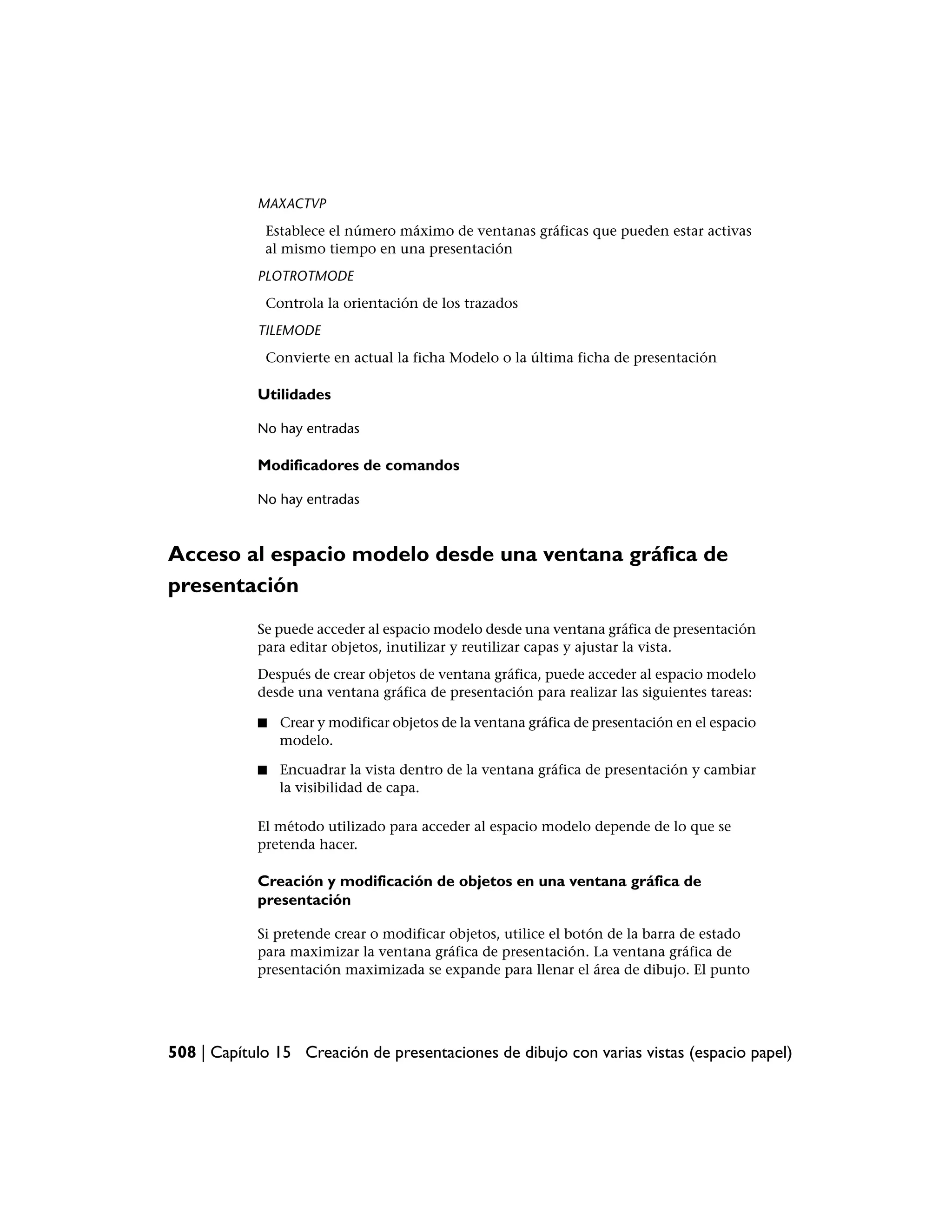 MAXACTVP
             Establece el número máximo de ventanas gráficas que pueden estar activas
             al mismo tiempo en una presentación
            PLOTROTMODE
             Controla la orientación de los trazados
            TILEMODE
             Convierte en actual la ficha Modelo o la última ficha de presentación

            Utilidades

            No hay entradas

            Modificadores de comandos

            No hay entradas



Acceso al espacio modelo desde una ventana gráfica de
presentación
            Se puede acceder al espacio modelo desde una ventana gráfica de presentación
            para editar objetos, inutilizar y reutilizar capas y ajustar la vista.
            Después de crear objetos de ventana gráfica, puede acceder al espacio modelo
            desde una ventana gráfica de presentación para realizar las siguientes tareas:

            ■   Crear y modificar objetos de la ventana gráfica de presentación en el espacio
                modelo.

            ■   Encuadrar la vista dentro de la ventana gráfica de presentación y cambiar
                la visibilidad de capa.

            El método utilizado para acceder al espacio modelo depende de lo que se
            pretenda hacer.

            Creación y modificación de objetos en una ventana gráfica de
            presentación

            Si pretende crear o modificar objetos, utilice el botón de la barra de estado
            para maximizar la ventana gráfica de presentación. La ventana gráfica de
            presentación maximizada se expande para llenar el área de dibujo. El punto




508 | Capítulo 15 Creación de presentaciones de dibujo con varias vistas (espacio papel)
 
