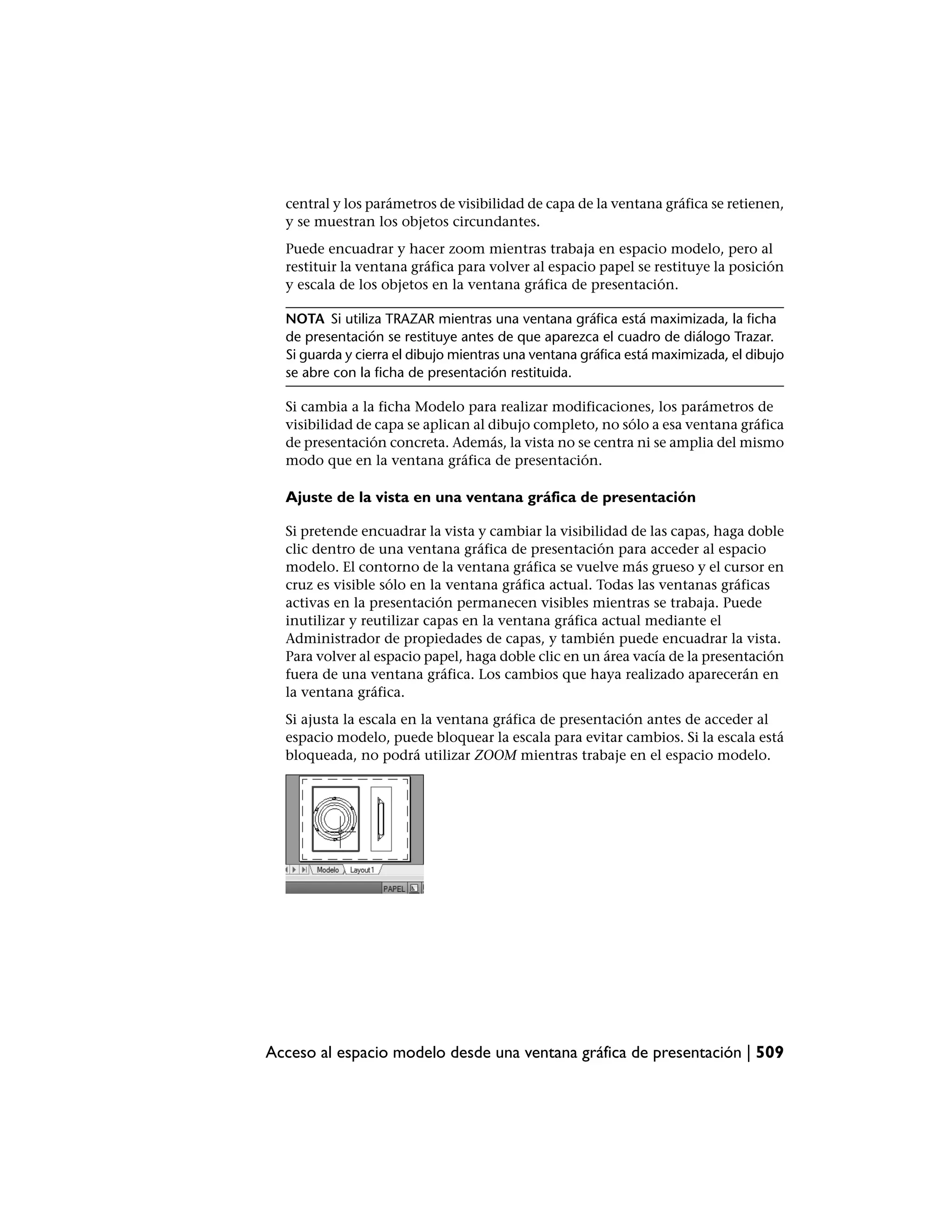 central y los parámetros de visibilidad de capa de la ventana gráfica se retienen,
  y se muestran los objetos circundantes.
  Puede encuadrar y hacer zoom mientras trabaja en espacio modelo, pero al
  restituir la ventana gráfica para volver al espacio papel se restituye la posición
  y escala de los objetos en la ventana gráfica de presentación.

  NOTA Si utiliza TRAZAR mientras una ventana gráfica está maximizada, la ficha
  de presentación se restituye antes de que aparezca el cuadro de diálogo Trazar.
  Si guarda y cierra el dibujo mientras una ventana gráfica está maximizada, el dibujo
  se abre con la ficha de presentación restituida.

  Si cambia a la ficha Modelo para realizar modificaciones, los parámetros de
  visibilidad de capa se aplican al dibujo completo, no sólo a esa ventana gráfica
  de presentación concreta. Además, la vista no se centra ni se amplia del mismo
  modo que en la ventana gráfica de presentación.

  Ajuste de la vista en una ventana gráfica de presentación

  Si pretende encuadrar la vista y cambiar la visibilidad de las capas, haga doble
  clic dentro de una ventana gráfica de presentación para acceder al espacio
  modelo. El contorno de la ventana gráfica se vuelve más grueso y el cursor en
  cruz es visible sólo en la ventana gráfica actual. Todas las ventanas gráficas
  activas en la presentación permanecen visibles mientras se trabaja. Puede
  inutilizar y reutilizar capas en la ventana gráfica actual mediante el
  Administrador de propiedades de capas, y también puede encuadrar la vista.
  Para volver al espacio papel, haga doble clic en un área vacía de la presentación
  fuera de una ventana gráfica. Los cambios que haya realizado aparecerán en
  la ventana gráfica.
  Si ajusta la escala en la ventana gráfica de presentación antes de acceder al
  espacio modelo, puede bloquear la escala para evitar cambios. Si la escala está
  bloqueada, no podrá utilizar ZOOM mientras trabaje en el espacio modelo.




Acceso al espacio modelo desde una ventana gráfica de presentación | 509
 