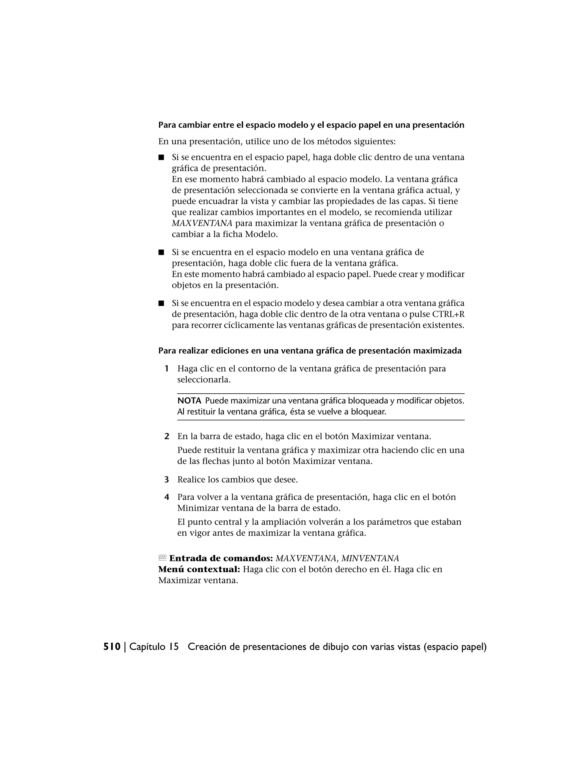 Para cambiar entre el espacio modelo y el espacio papel en una presentación
            En una presentación, utilice uno de los métodos siguientes:
            ■    Si se encuentra en el espacio papel, haga doble clic dentro de una ventana
                 gráfica de presentación.
                 En ese momento habrá cambiado al espacio modelo. La ventana gráfica
                 de presentación seleccionada se convierte en la ventana gráfica actual, y
                 puede encuadrar la vista y cambiar las propiedades de las capas. Si tiene
                 que realizar cambios importantes en el modelo, se recomienda utilizar
                 MAXVENTANA para maximizar la ventana gráfica de presentación o
                 cambiar a la ficha Modelo.

            ■    Si se encuentra en el espacio modelo en una ventana gráfica de
                 presentación, haga doble clic fuera de la ventana gráfica.
                 En este momento habrá cambiado al espacio papel. Puede crear y modificar
                 objetos en la presentación.

            ■    Si se encuentra en el espacio modelo y desea cambiar a otra ventana gráfica
                 de presentación, haga doble clic dentro de la otra ventana o pulse CTRL+R
                 para recorrer cíclicamente las ventanas gráficas de presentación existentes.

            Para realizar ediciones en una ventana gráfica de presentación maximizada

                1 Haga clic en el contorno de la ventana gráfica de presentación para
                  seleccionarla.

                   NOTA Puede maximizar una ventana gráfica bloqueada y modificar objetos.
                   Al restituir la ventana gráfica, ésta se vuelve a bloquear.

                2 En la barra de estado, haga clic en el botón Maximizar ventana.
                   Puede restituir la ventana gráfica y maximizar otra haciendo clic en una
                   de las flechas junto al botón Maximizar ventana.

                3 Realice los cambios que desee.

                4 Para volver a la ventana gráfica de presentación, haga clic en el botón
                  Minimizar ventana de la barra de estado.
                   El punto central y la ampliación volverán a los parámetros que estaban
                   en vigor antes de maximizar la ventana gráfica.

              Entrada de comandos: MAXVENTANA, MINVENTANA
            Menú contextual: Haga clic con el botón derecho en él. Haga clic en
            Maximizar ventana.




510 | Capítulo 15 Creación de presentaciones de dibujo con varias vistas (espacio papel)
 