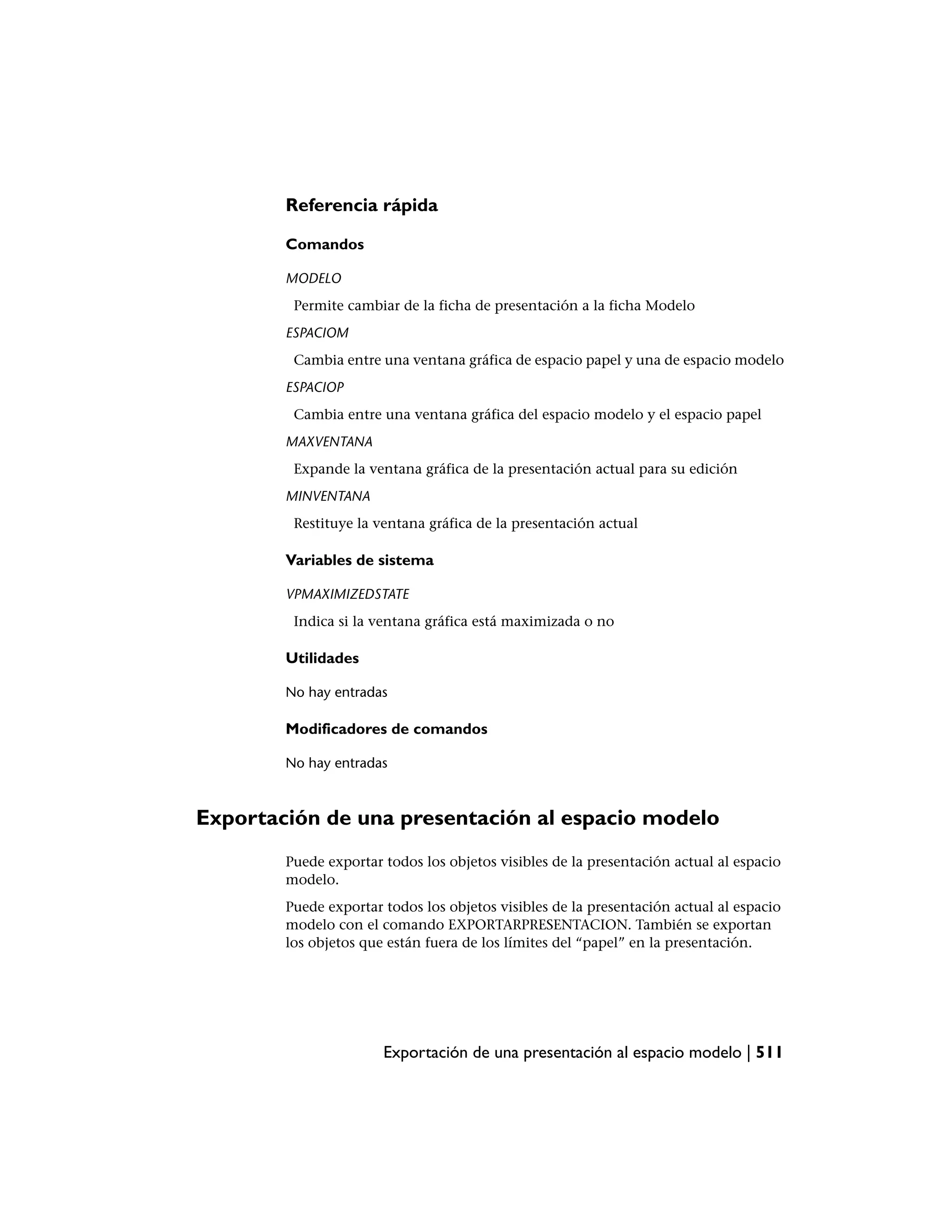 Referencia rápida

        Comandos

        MODELO
         Permite cambiar de la ficha de presentación a la ficha Modelo
        ESPACIOM
         Cambia entre una ventana gráfica de espacio papel y una de espacio modelo
        ESPACIOP
         Cambia entre una ventana gráfica del espacio modelo y el espacio papel
        MAXVENTANA
         Expande la ventana gráfica de la presentación actual para su edición
        MINVENTANA
         Restituye la ventana gráfica de la presentación actual

        Variables de sistema

        VPMAXIMIZEDSTATE
         Indica si la ventana gráfica está maximizada o no

        Utilidades

        No hay entradas

        Modificadores de comandos

        No hay entradas



Exportación de una presentación al espacio modelo
        Puede exportar todos los objetos visibles de la presentación actual al espacio
        modelo.
        Puede exportar todos los objetos visibles de la presentación actual al espacio
        modelo con el comando EXPORTARPRESENTACION. También se exportan
        los objetos que están fuera de los límites del “papel” en la presentación.




                       Exportación de una presentación al espacio modelo | 511
 