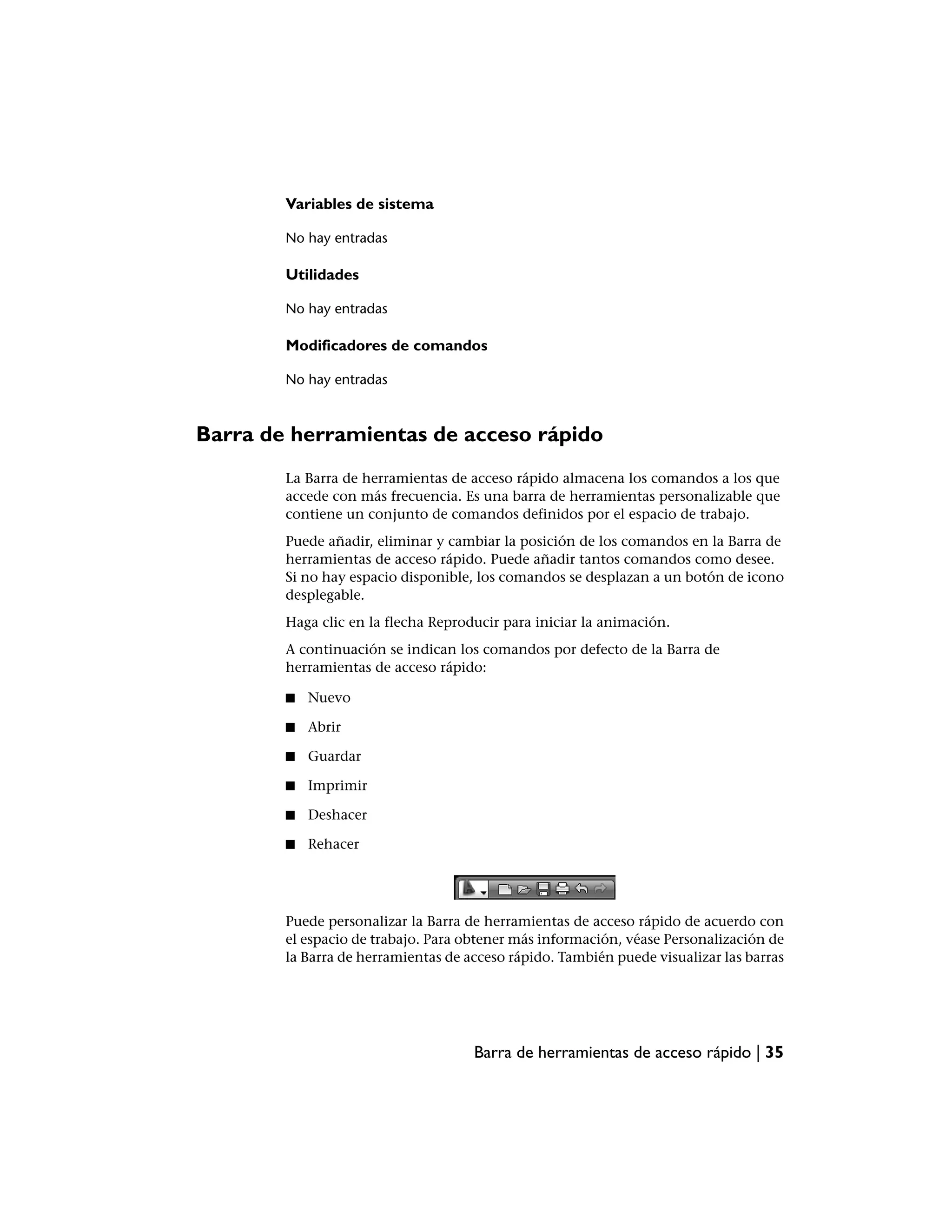 Variables de sistema

        No hay entradas

        Utilidades

        No hay entradas

        Modificadores de comandos

        No hay entradas



Barra de herramientas de acceso rápido
        La Barra de herramientas de acceso rápido almacena los comandos a los que
        accede con más frecuencia. Es una barra de herramientas personalizable que
        contiene un conjunto de comandos definidos por el espacio de trabajo.
        Puede añadir, eliminar y cambiar la posición de los comandos en la Barra de
        herramientas de acceso rápido. Puede añadir tantos comandos como desee.
        Si no hay espacio disponible, los comandos se desplazan a un botón de icono
        desplegable.
        Haga clic en la flecha Reproducir para iniciar la animación.
        A continuación se indican los comandos por defecto de la Barra de
        herramientas de acceso rápido:

        ■   Nuevo

        ■   Abrir

        ■   Guardar

        ■   Imprimir

        ■   Deshacer

        ■   Rehacer




        Puede personalizar la Barra de herramientas de acceso rápido de acuerdo con
        el espacio de trabajo. Para obtener más información, véase Personalización de
        la Barra de herramientas de acceso rápido. También puede visualizar las barras




                                     Barra de herramientas de acceso rápido | 35
 