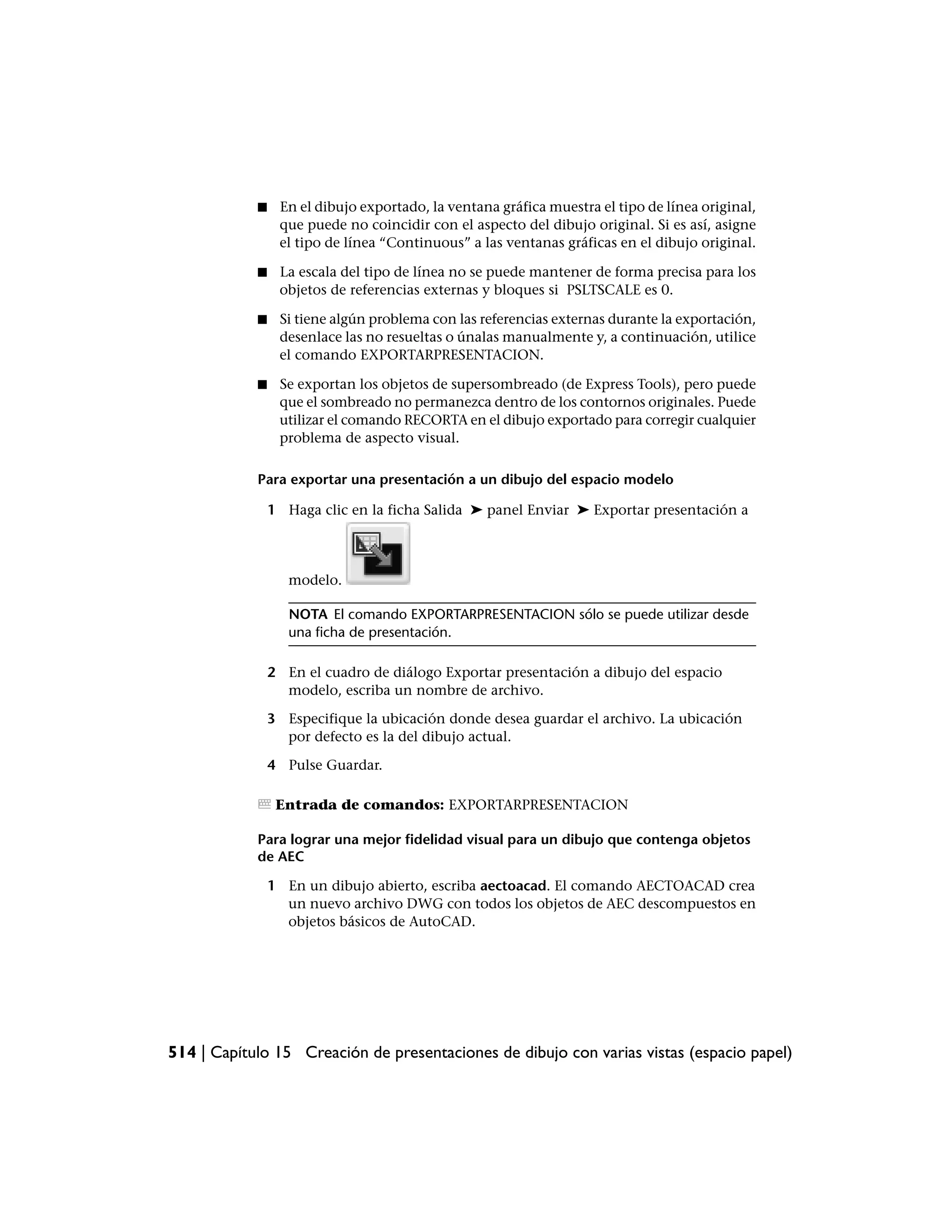 ■    En el dibujo exportado, la ventana gráfica muestra el tipo de línea original,
                 que puede no coincidir con el aspecto del dibujo original. Si es así, asigne
                 el tipo de línea “Continuous” a las ventanas gráficas en el dibujo original.

            ■    La escala del tipo de línea no se puede mantener de forma precisa para los
                 objetos de referencias externas y bloques si PSLTSCALE es 0.

            ■    Si tiene algún problema con las referencias externas durante la exportación,
                 desenlace las no resueltas o únalas manualmente y, a continuación, utilice
                 el comando EXPORTARPRESENTACION.

            ■    Se exportan los objetos de supersombreado (de Express Tools), pero puede
                 que el sombreado no permanezca dentro de los contornos originales. Puede
                 utilizar el comando RECORTA en el dibujo exportado para corregir cualquier
                 problema de aspecto visual.

            Para exportar una presentación a un dibujo del espacio modelo

                1 Haga clic en la ficha Salida ➤ panel Enviar ➤ Exportar presentación a




                   modelo.

                   NOTA El comando EXPORTARPRESENTACION sólo se puede utilizar desde
                   una ficha de presentación.

                2 En el cuadro de diálogo Exportar presentación a dibujo del espacio
                  modelo, escriba un nombre de archivo.

                3 Especifique la ubicación donde desea guardar el archivo. La ubicación
                  por defecto es la del dibujo actual.

                4 Pulse Guardar.

                 Entrada de comandos: EXPORTARPRESENTACION

            Para lograr una mejor fidelidad visual para un dibujo que contenga objetos
            de AEC

                1 En un dibujo abierto, escriba aectoacad. El comando AECTOACAD crea
                  un nuevo archivo DWG con todos los objetos de AEC descompuestos en
                  objetos básicos de AutoCAD.




514 | Capítulo 15 Creación de presentaciones de dibujo con varias vistas (espacio papel)
 