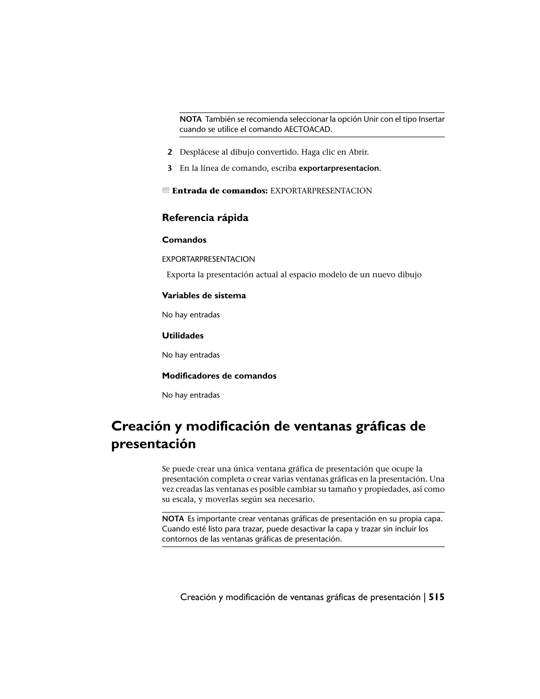 NOTA También se recomienda seleccionar la opción Unir con el tipo Insertar
           cuando se utilice el comando AECTOACAD.

        2 Desplácese al dibujo convertido. Haga clic en Abrir.

        3 En la línea de comando, escriba exportarpresentacion.

         Entrada de comandos: EXPORTARPRESENTACION


       Referencia rápida

       Comandos

       EXPORTARPRESENTACION
        Exporta la presentación actual al espacio modelo de un nuevo dibujo

       Variables de sistema

       No hay entradas

       Utilidades

       No hay entradas

       Modificadores de comandos

       No hay entradas



Creación y modificación de ventanas gráficas de
presentación
       Se puede crear una única ventana gráfica de presentación que ocupe la
       presentación completa o crear varias ventanas gráficas en la presentación. Una
       vez creadas las ventanas es posible cambiar su tamaño y propiedades, así como
       su escala, y moverlas según sea necesario.

       NOTA Es importante crear ventanas gráficas de presentación en su propia capa.
       Cuando esté listo para trazar, puede desactivar la capa y trazar sin incluir los
       contornos de las ventanas gráficas de presentación.




            Creación y modificación de ventanas gráficas de presentación | 515
 