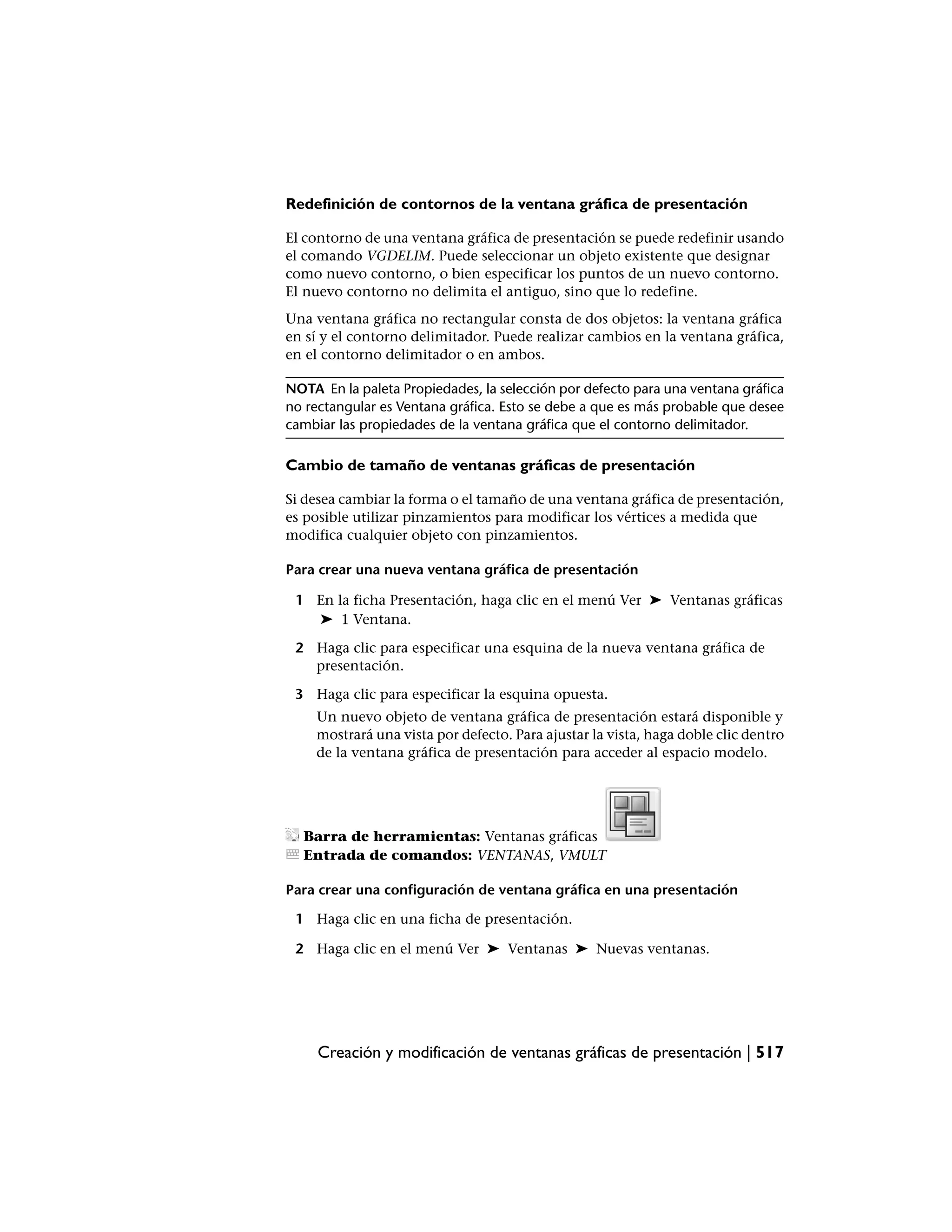 Redefinición de contornos de la ventana gráfica de presentación

El contorno de una ventana gráfica de presentación se puede redefinir usando
el comando VGDELIM. Puede seleccionar un objeto existente que designar
como nuevo contorno, o bien especificar los puntos de un nuevo contorno.
El nuevo contorno no delimita el antiguo, sino que lo redefine.
Una ventana gráfica no rectangular consta de dos objetos: la ventana gráfica
en sí y el contorno delimitador. Puede realizar cambios en la ventana gráfica,
en el contorno delimitador o en ambos.

NOTA En la paleta Propiedades, la selección por defecto para una ventana gráfica
no rectangular es Ventana gráfica. Esto se debe a que es más probable que desee
cambiar las propiedades de la ventana gráfica que el contorno delimitador.

Cambio de tamaño de ventanas gráficas de presentación

Si desea cambiar la forma o el tamaño de una ventana gráfica de presentación,
es posible utilizar pinzamientos para modificar los vértices a medida que
modifica cualquier objeto con pinzamientos.

Para crear una nueva ventana gráfica de presentación

 1 En la ficha Presentación, haga clic en el menú Ver ➤ Ventanas gráficas
   ➤ 1 Ventana.

 2 Haga clic para especificar una esquina de la nueva ventana gráfica de
   presentación.

 3 Haga clic para especificar la esquina opuesta.
    Un nuevo objeto de ventana gráfica de presentación estará disponible y
    mostrará una vista por defecto. Para ajustar la vista, haga doble clic dentro
    de la ventana gráfica de presentación para acceder al espacio modelo.




  Barra de herramientas: Ventanas gráficas
  Entrada de comandos: VENTANAS, VMULT

Para crear una configuración de ventana gráfica en una presentación

 1 Haga clic en una ficha de presentación.

 2 Haga clic en el menú Ver ➤ Ventanas ➤ Nuevas ventanas.




     Creación y modificación de ventanas gráficas de presentación | 517
 