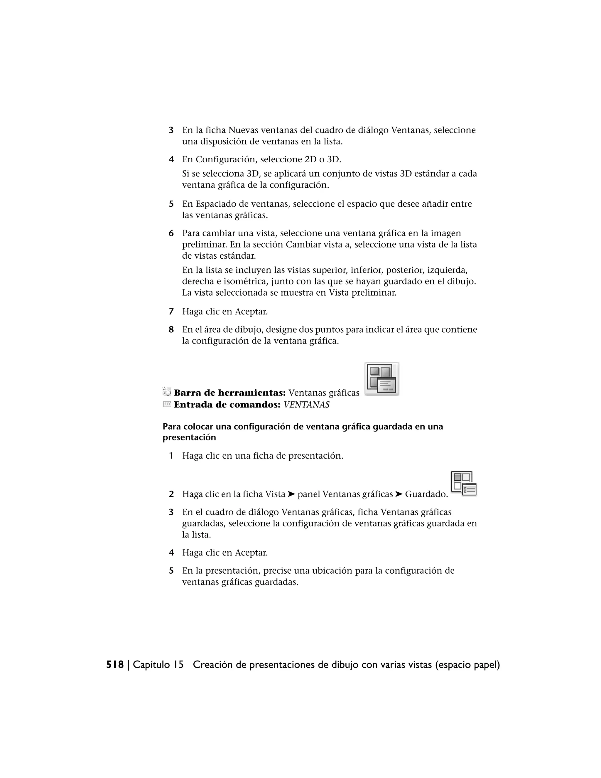 3 En la ficha Nuevas ventanas del cuadro de diálogo Ventanas, seleccione
               una disposición de ventanas en la lista.

             4 En Configuración, seleccione 2D o 3D.
                Si se selecciona 3D, se aplicará un conjunto de vistas 3D estándar a cada
                ventana gráfica de la configuración.

             5 En Espaciado de ventanas, seleccione el espacio que desee añadir entre
               las ventanas gráficas.

             6 Para cambiar una vista, seleccione una ventana gráfica en la imagen
               preliminar. En la sección Cambiar vista a, seleccione una vista de la lista
               de vistas estándar.
                En la lista se incluyen las vistas superior, inferior, posterior, izquierda,
                derecha e isométrica, junto con las que se hayan guardado en el dibujo.
                La vista seleccionada se muestra en Vista preliminar.

             7 Haga clic en Aceptar.

             8 En el área de dibujo, designe dos puntos para indicar el área que contiene
               la configuración de la ventana gráfica.




               Barra de herramientas: Ventanas gráficas
               Entrada de comandos: VENTANAS

            Para colocar una configuración de ventana gráfica guardada en una
            presentación

             1 Haga clic en una ficha de presentación.



             2 Haga clic en la ficha Vista ➤ panel Ventanas gráficas ➤ Guardado.

             3 En el cuadro de diálogo Ventanas gráficas, ficha Ventanas gráficas
               guardadas, seleccione la configuración de ventanas gráficas guardada en
               la lista.

             4 Haga clic en Aceptar.

             5 En la presentación, precise una ubicación para la configuración de
               ventanas gráficas guardadas.




518 | Capítulo 15 Creación de presentaciones de dibujo con varias vistas (espacio papel)
 