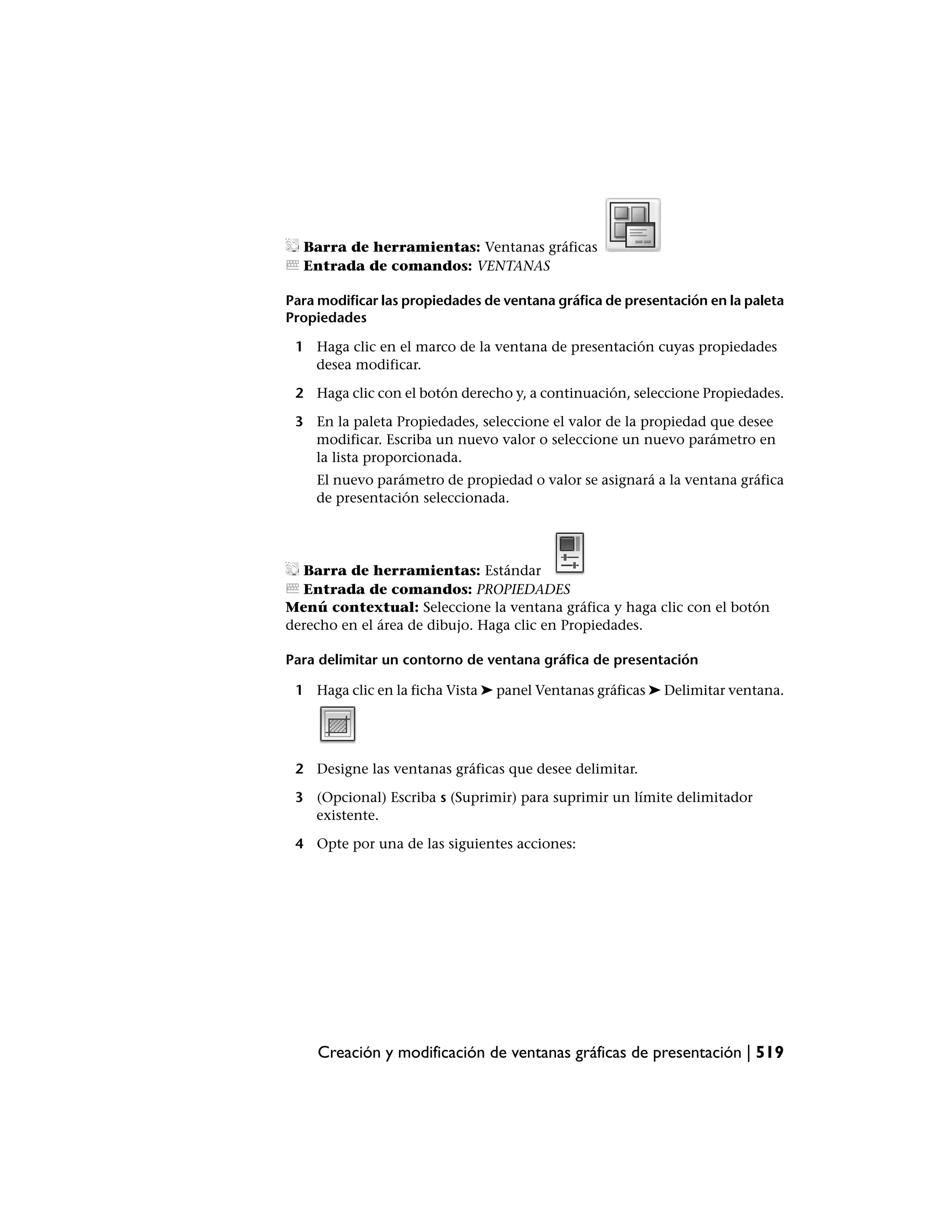 Barra de herramientas: Ventanas gráficas
  Entrada de comandos: VENTANAS

Para modificar las propiedades de ventana gráfica de presentación en la paleta
Propiedades

 1 Haga clic en el marco de la ventana de presentación cuyas propiedades
   desea modificar.

 2 Haga clic con el botón derecho y, a continuación, seleccione Propiedades.

 3 En la paleta Propiedades, seleccione el valor de la propiedad que desee
   modificar. Escriba un nuevo valor o seleccione un nuevo parámetro en
   la lista proporcionada.
    El nuevo parámetro de propiedad o valor se asignará a la ventana gráfica
    de presentación seleccionada.




  Barra de herramientas: Estándar
  Entrada de comandos: PROPIEDADES
Menú contextual: Seleccione la ventana gráfica y haga clic con el botón
derecho en el área de dibujo. Haga clic en Propiedades.

Para delimitar un contorno de ventana gráfica de presentación

 1 Haga clic en la ficha Vista ➤ panel Ventanas gráficas ➤ Delimitar ventana.




 2 Designe las ventanas gráficas que desee delimitar.

 3 (Opcional) Escriba s (Suprimir) para suprimir un límite delimitador
   existente.

 4 Opte por una de las siguientes acciones:




     Creación y modificación de ventanas gráficas de presentación | 519
 