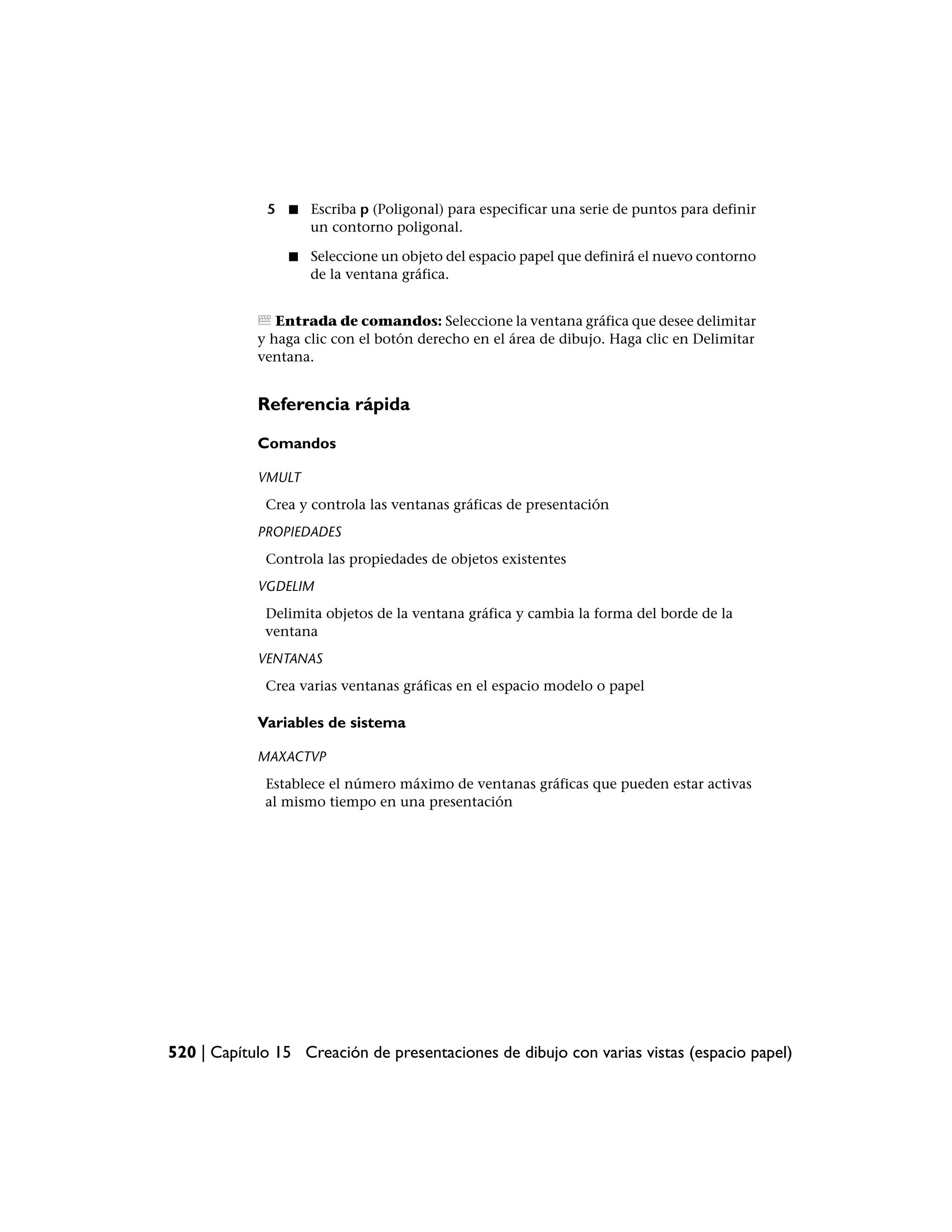 5 ■ Escriba p (Poligonal) para especificar una serie de puntos para definir
                 un contorno poligonal.

                 ■   Seleccione un objeto del espacio papel que definirá el nuevo contorno
                     de la ventana gráfica.


               Entrada de comandos: Seleccione la ventana gráfica que desee delimitar
            y haga clic con el botón derecho en el área de dibujo. Haga clic en Delimitar
            ventana.


            Referencia rápida

            Comandos

            VMULT
             Crea y controla las ventanas gráficas de presentación
            PROPIEDADES
             Controla las propiedades de objetos existentes
            VGDELIM
             Delimita objetos de la ventana gráfica y cambia la forma del borde de la
             ventana
            VENTANAS
             Crea varias ventanas gráficas en el espacio modelo o papel

            Variables de sistema

            MAXACTVP
             Establece el número máximo de ventanas gráficas que pueden estar activas
             al mismo tiempo en una presentación




520 | Capítulo 15 Creación de presentaciones de dibujo con varias vistas (espacio papel)
 