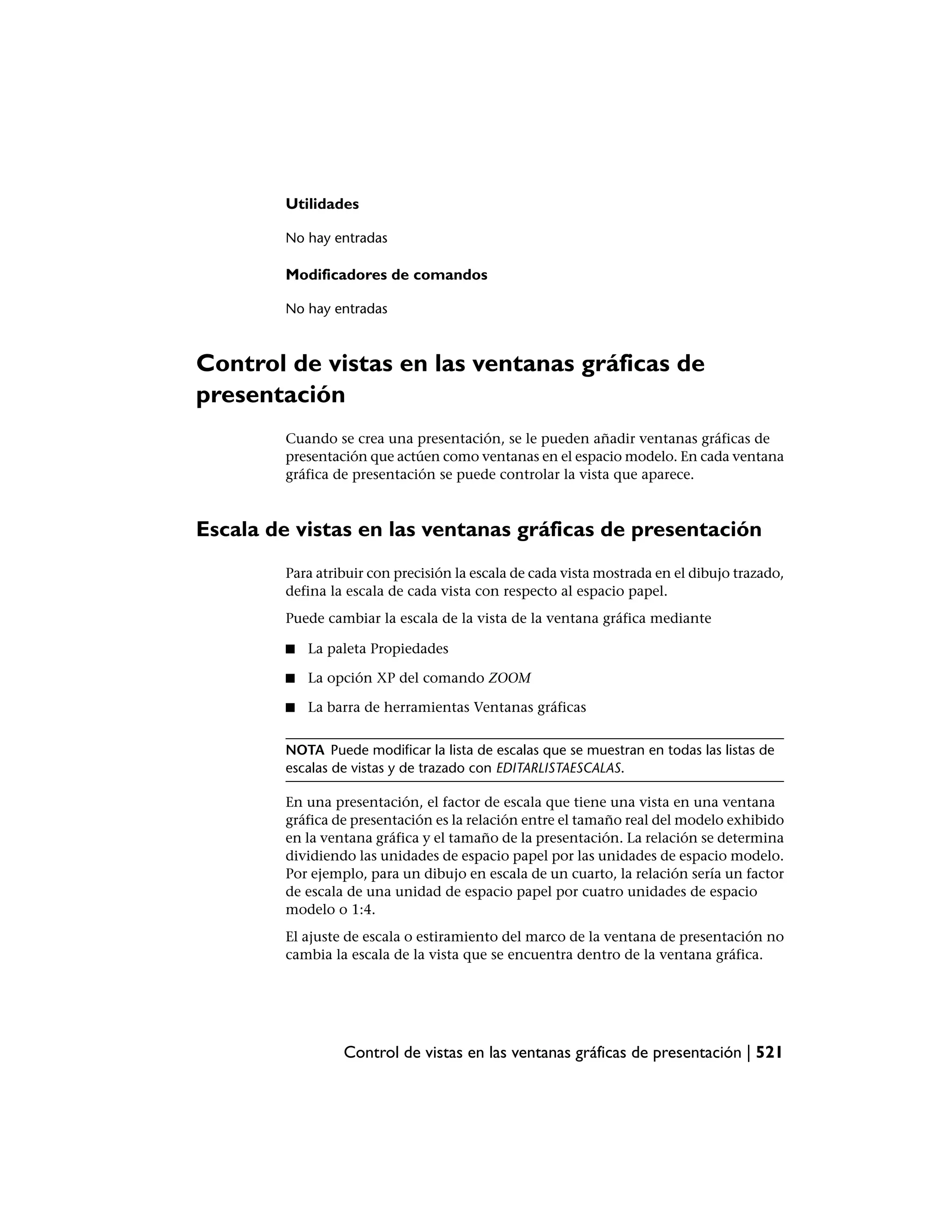 Utilidades

         No hay entradas

         Modificadores de comandos

         No hay entradas



Control de vistas en las ventanas gráficas de
presentación
         Cuando se crea una presentación, se le pueden añadir ventanas gráficas de
         presentación que actúen como ventanas en el espacio modelo. En cada ventana
         gráfica de presentación se puede controlar la vista que aparece.



Escala de vistas en las ventanas gráficas de presentación
         Para atribuir con precisión la escala de cada vista mostrada en el dibujo trazado,
         defina la escala de cada vista con respecto al espacio papel.
         Puede cambiar la escala de la vista de la ventana gráfica mediante

         ■   La paleta Propiedades

         ■   La opción XP del comando ZOOM

         ■   La barra de herramientas Ventanas gráficas


         NOTA Puede modificar la lista de escalas que se muestran en todas las listas de
         escalas de vistas y de trazado con EDITARLISTAESCALAS.

         En una presentación, el factor de escala que tiene una vista en una ventana
         gráfica de presentación es la relación entre el tamaño real del modelo exhibido
         en la ventana gráfica y el tamaño de la presentación. La relación se determina
         dividiendo las unidades de espacio papel por las unidades de espacio modelo.
         Por ejemplo, para un dibujo en escala de un cuarto, la relación sería un factor
         de escala de una unidad de espacio papel por cuatro unidades de espacio
         modelo o 1:4.
         El ajuste de escala o estiramiento del marco de la ventana de presentación no
         cambia la escala de la vista que se encuentra dentro de la ventana gráfica.




                  Control de vistas en las ventanas gráficas de presentación | 521
 