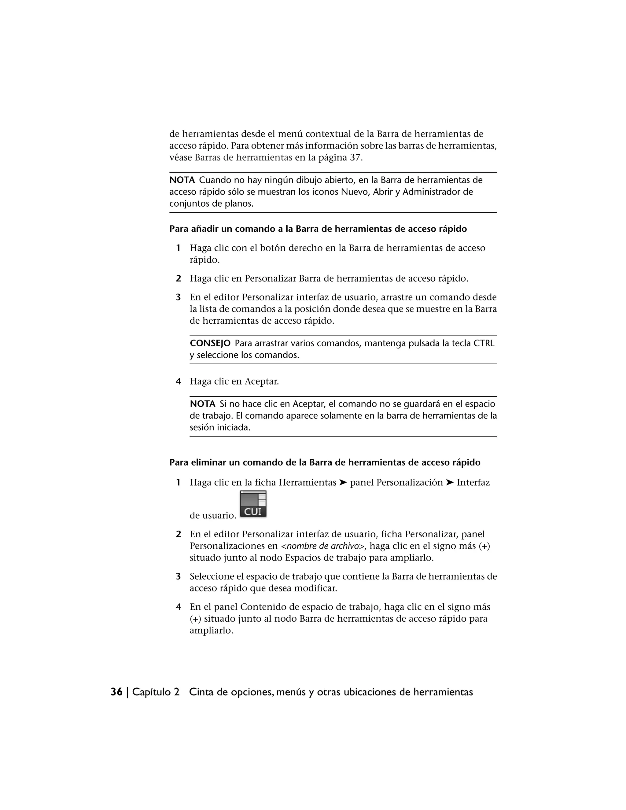 de herramientas desde el menú contextual de la Barra de herramientas de
            acceso rápido. Para obtener más información sobre las barras de herramientas,
            véase Barras de herramientas en la página 37.

            NOTA Cuando no hay ningún dibujo abierto, en la Barra de herramientas de
            acceso rápido sólo se muestran los iconos Nuevo, Abrir y Administrador de
            conjuntos de planos.

            Para añadir un comando a la Barra de herramientas de acceso rápido

             1 Haga clic con el botón derecho en la Barra de herramientas de acceso
               rápido.

             2 Haga clic en Personalizar Barra de herramientas de acceso rápido.

             3 En el editor Personalizar interfaz de usuario, arrastre un comando desde
               la lista de comandos a la posición donde desea que se muestre en la Barra
               de herramientas de acceso rápido.

                CONSEJO Para arrastrar varios comandos, mantenga pulsada la tecla CTRL
                y seleccione los comandos.

             4 Haga clic en Aceptar.

                NOTA Si no hace clic en Aceptar, el comando no se guardará en el espacio
                de trabajo. El comando aparece solamente en la barra de herramientas de la
                sesión iniciada.


            Para eliminar un comando de la Barra de herramientas de acceso rápido

             1 Haga clic en la ficha Herramientas ➤ panel Personalización ➤ Interfaz


                de usuario.

             2 En el editor Personalizar interfaz de usuario, ficha Personalizar, panel
               Personalizaciones en <nombre de archivo>, haga clic en el signo más (+)
               situado junto al nodo Espacios de trabajo para ampliarlo.

             3 Seleccione el espacio de trabajo que contiene la Barra de herramientas de
               acceso rápido que desea modificar.

             4 En el panel Contenido de espacio de trabajo, haga clic en el signo más
               (+) situado junto al nodo Barra de herramientas de acceso rápido para
               ampliarlo.




36 | Capítulo 2 Cinta de opciones, menús y otras ubicaciones de herramientas
 