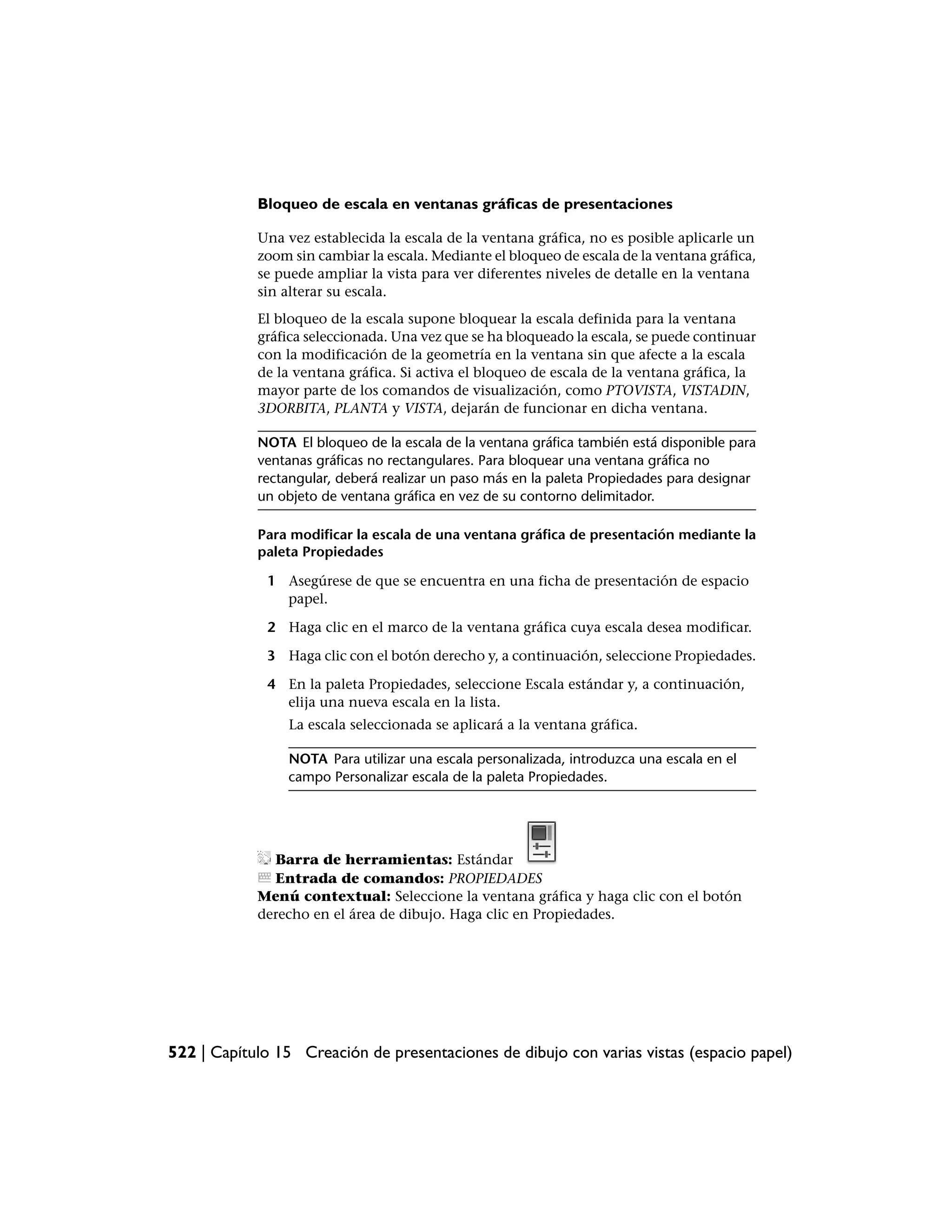 Bloqueo de escala en ventanas gráficas de presentaciones

            Una vez establecida la escala de la ventana gráfica, no es posible aplicarle un
            zoom sin cambiar la escala. Mediante el bloqueo de escala de la ventana gráfica,
            se puede ampliar la vista para ver diferentes niveles de detalle en la ventana
            sin alterar su escala.
            El bloqueo de la escala supone bloquear la escala definida para la ventana
            gráfica seleccionada. Una vez que se ha bloqueado la escala, se puede continuar
            con la modificación de la geometría en la ventana sin que afecte a la escala
            de la ventana gráfica. Si activa el bloqueo de escala de la ventana gráfica, la
            mayor parte de los comandos de visualización, como PTOVISTA, VISTADIN,
            3DORBITA, PLANTA y VISTA, dejarán de funcionar en dicha ventana.

            NOTA El bloqueo de la escala de la ventana gráfica también está disponible para
            ventanas gráficas no rectangulares. Para bloquear una ventana gráfica no
            rectangular, deberá realizar un paso más en la paleta Propiedades para designar
            un objeto de ventana gráfica en vez de su contorno delimitador.

            Para modificar la escala de una ventana gráfica de presentación mediante la
            paleta Propiedades

             1 Asegúrese de que se encuentra en una ficha de presentación de espacio
               papel.

             2 Haga clic en el marco de la ventana gráfica cuya escala desea modificar.

             3 Haga clic con el botón derecho y, a continuación, seleccione Propiedades.

             4 En la paleta Propiedades, seleccione Escala estándar y, a continuación,
               elija una nueva escala en la lista.
                 La escala seleccionada se aplicará a la ventana gráfica.

                NOTA Para utilizar una escala personalizada, introduzca una escala en el
                campo Personalizar escala de la paleta Propiedades.




              Barra de herramientas: Estándar
              Entrada de comandos: PROPIEDADES
            Menú contextual: Seleccione la ventana gráfica y haga clic con el botón
            derecho en el área de dibujo. Haga clic en Propiedades.




522 | Capítulo 15 Creación de presentaciones de dibujo con varias vistas (espacio papel)
 