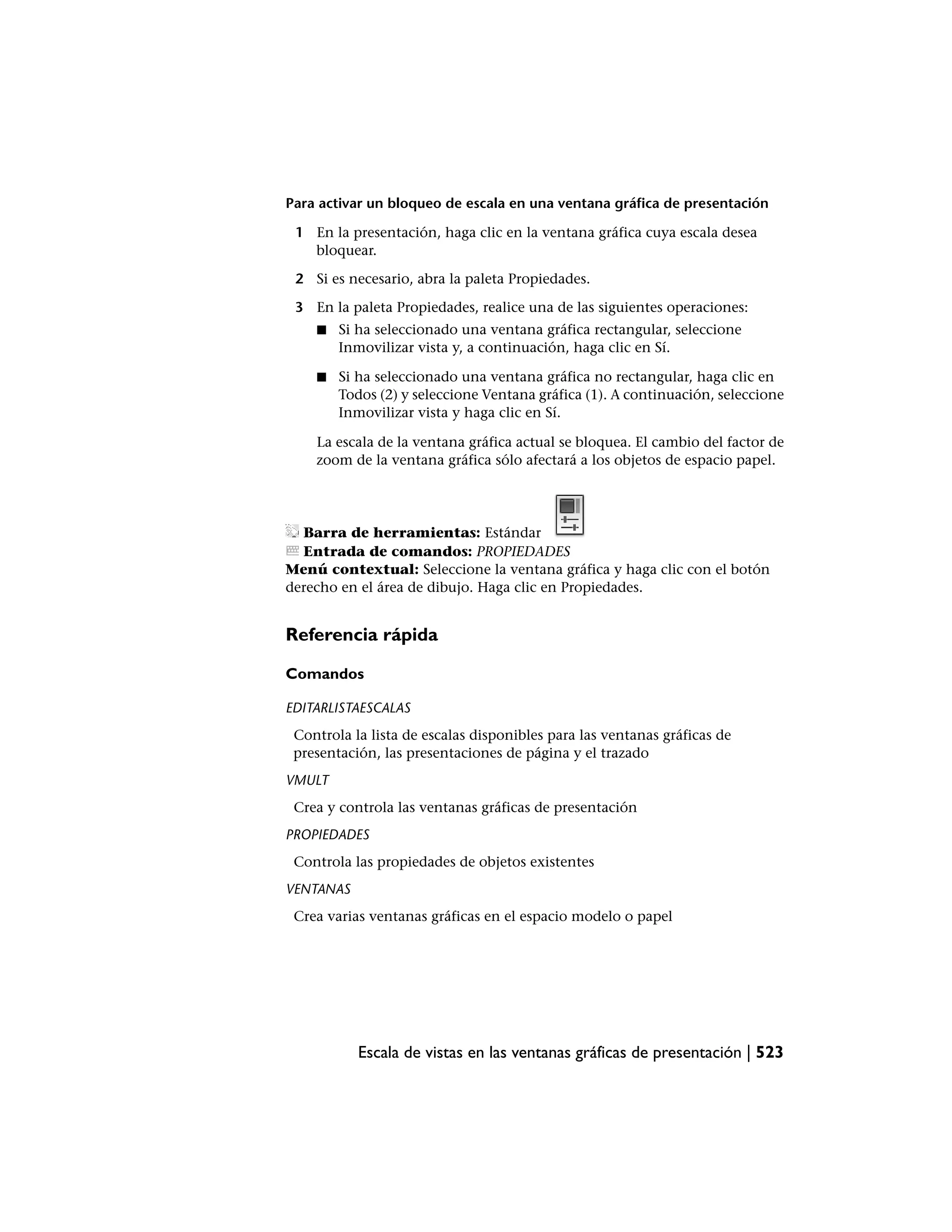 Para activar un bloqueo de escala en una ventana gráfica de presentación

 1 En la presentación, haga clic en la ventana gráfica cuya escala desea
   bloquear.

 2 Si es necesario, abra la paleta Propiedades.

 3 En la paleta Propiedades, realice una de las siguientes operaciones:
    ■   Si ha seleccionado una ventana gráfica rectangular, seleccione
        Inmovilizar vista y, a continuación, haga clic en Sí.

    ■   Si ha seleccionado una ventana gráfica no rectangular, haga clic en
        Todos (2) y seleccione Ventana gráfica (1). A continuación, seleccione
        Inmovilizar vista y haga clic en Sí.

    La escala de la ventana gráfica actual se bloquea. El cambio del factor de
    zoom de la ventana gráfica sólo afectará a los objetos de espacio papel.




  Barra de herramientas: Estándar
  Entrada de comandos: PROPIEDADES
Menú contextual: Seleccione la ventana gráfica y haga clic con el botón
derecho en el área de dibujo. Haga clic en Propiedades.


Referencia rápida

Comandos

EDITARLISTAESCALAS
 Controla la lista de escalas disponibles para las ventanas gráficas de
 presentación, las presentaciones de página y el trazado
VMULT
 Crea y controla las ventanas gráficas de presentación
PROPIEDADES
 Controla las propiedades de objetos existentes
VENTANAS
 Crea varias ventanas gráficas en el espacio modelo o papel




           Escala de vistas en las ventanas gráficas de presentación | 523
 