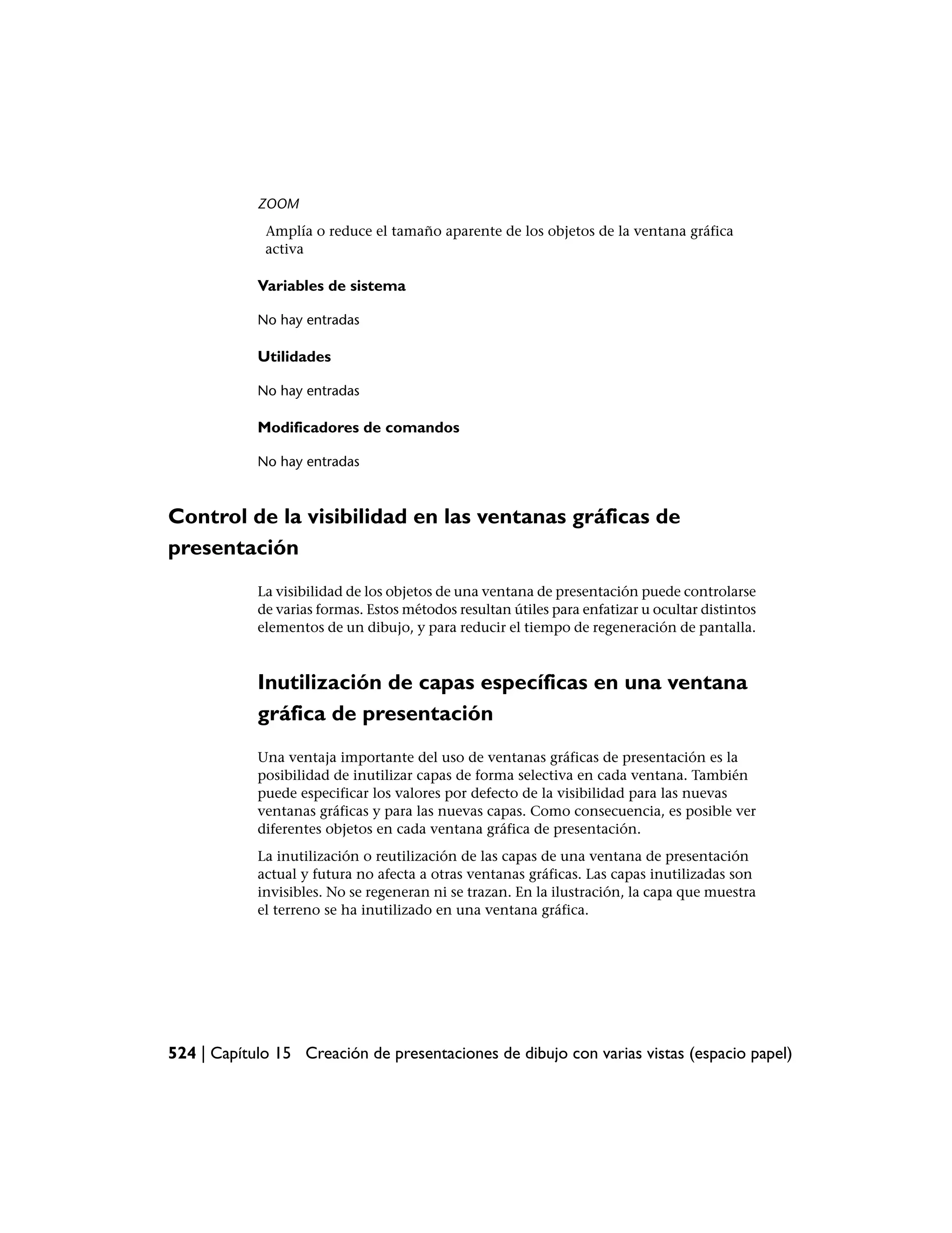 ZOOM
             Amplía o reduce el tamaño aparente de los objetos de la ventana gráfica
             activa

            Variables de sistema

            No hay entradas

            Utilidades

            No hay entradas

            Modificadores de comandos

            No hay entradas



Control de la visibilidad en las ventanas gráficas de
presentación
            La visibilidad de los objetos de una ventana de presentación puede controlarse
            de varias formas. Estos métodos resultan útiles para enfatizar u ocultar distintos
            elementos de un dibujo, y para reducir el tiempo de regeneración de pantalla.



            Inutilización de capas específicas en una ventana
            gráfica de presentación
            Una ventaja importante del uso de ventanas gráficas de presentación es la
            posibilidad de inutilizar capas de forma selectiva en cada ventana. También
            puede especificar los valores por defecto de la visibilidad para las nuevas
            ventanas gráficas y para las nuevas capas. Como consecuencia, es posible ver
            diferentes objetos en cada ventana gráfica de presentación.
            La inutilización o reutilización de las capas de una ventana de presentación
            actual y futura no afecta a otras ventanas gráficas. Las capas inutilizadas son
            invisibles. No se regeneran ni se trazan. En la ilustración, la capa que muestra
            el terreno se ha inutilizado en una ventana gráfica.




524 | Capítulo 15 Creación de presentaciones de dibujo con varias vistas (espacio papel)
 
