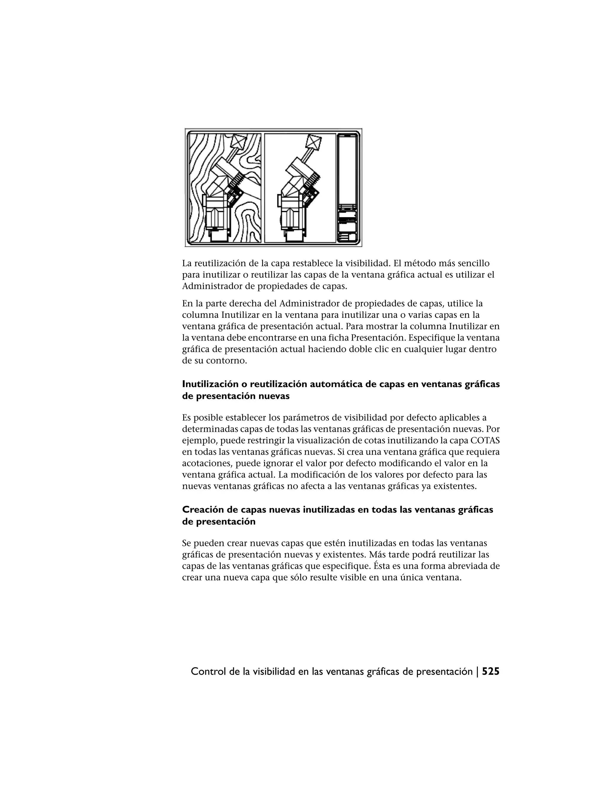 La reutilización de la capa restablece la visibilidad. El método más sencillo
para inutilizar o reutilizar las capas de la ventana gráfica actual es utilizar el
Administrador de propiedades de capas.
En la parte derecha del Administrador de propiedades de capas, utilice la
columna Inutilizar en la ventana para inutilizar una o varias capas en la
ventana gráfica de presentación actual. Para mostrar la columna Inutilizar en
la ventana debe encontrarse en una ficha Presentación. Especifique la ventana
gráfica de presentación actual haciendo doble clic en cualquier lugar dentro
de su contorno.

Inutilización o reutilización automática de capas en ventanas gráficas
de presentación nuevas

Es posible establecer los parámetros de visibilidad por defecto aplicables a
determinadas capas de todas las ventanas gráficas de presentación nuevas. Por
ejemplo, puede restringir la visualización de cotas inutilizando la capa COTAS
en todas las ventanas gráficas nuevas. Si crea una ventana gráfica que requiera
acotaciones, puede ignorar el valor por defecto modificando el valor en la
ventana gráfica actual. La modificación de los valores por defecto para las
nuevas ventanas gráficas no afecta a las ventanas gráficas ya existentes.

Creación de capas nuevas inutilizadas en todas las ventanas gráficas
de presentación

Se pueden crear nuevas capas que estén inutilizadas en todas las ventanas
gráficas de presentación nuevas y existentes. Más tarde podrá reutilizar las
capas de las ventanas gráficas que especifique. Ésta es una forma abreviada de
crear una nueva capa que sólo resulte visible en una única ventana.




  Control de la visibilidad en las ventanas gráficas de presentación | 525
 