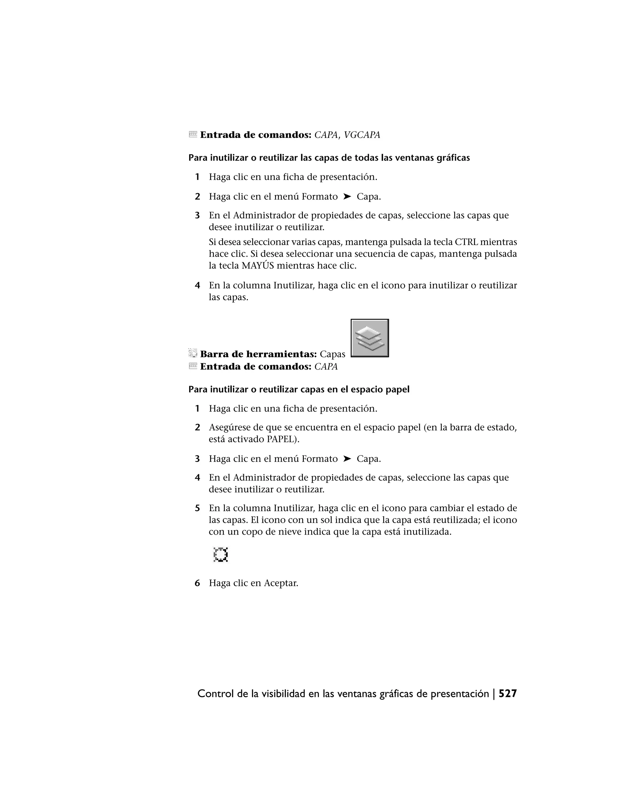 Entrada de comandos: CAPA, VGCAPA

Para inutilizar o reutilizar las capas de todas las ventanas gráficas

 1 Haga clic en una ficha de presentación.

 2 Haga clic en el menú Formato ➤ Capa.

 3 En el Administrador de propiedades de capas, seleccione las capas que
   desee inutilizar o reutilizar.
    Si desea seleccionar varias capas, mantenga pulsada la tecla CTRL mientras
    hace clic. Si desea seleccionar una secuencia de capas, mantenga pulsada
    la tecla MAYÚS mientras hace clic.

 4 En la columna Inutilizar, haga clic en el icono para inutilizar o reutilizar
   las capas.




  Barra de herramientas: Capas
  Entrada de comandos: CAPA

Para inutilizar o reutilizar capas en el espacio papel

 1 Haga clic en una ficha de presentación.

 2 Asegúrese de que se encuentra en el espacio papel (en la barra de estado,
   está activado PAPEL).

 3 Haga clic en el menú Formato ➤ Capa.

 4 En el Administrador de propiedades de capas, seleccione las capas que
   desee inutilizar o reutilizar.

 5 En la columna Inutilizar, haga clic en el icono para cambiar el estado de
   las capas. El icono con un sol indica que la capa está reutilizada; el icono
   con un copo de nieve indica que la capa está inutilizada.




 6 Haga clic en Aceptar.




  Control de la visibilidad en las ventanas gráficas de presentación | 527
 