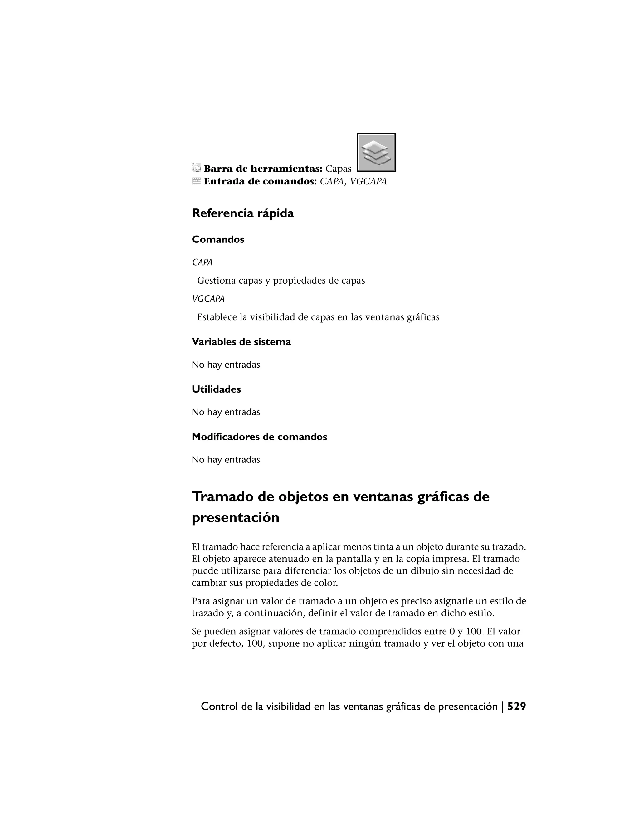 Barra de herramientas: Capas
  Entrada de comandos: CAPA, VGCAPA


Referencia rápida

Comandos

CAPA
 Gestiona capas y propiedades de capas
VGCAPA
 Establece la visibilidad de capas en las ventanas gráficas

Variables de sistema

No hay entradas

Utilidades

No hay entradas

Modificadores de comandos

No hay entradas



Tramado de objetos en ventanas gráficas de
presentación
El tramado hace referencia a aplicar menos tinta a un objeto durante su trazado.
El objeto aparece atenuado en la pantalla y en la copia impresa. El tramado
puede utilizarse para diferenciar los objetos de un dibujo sin necesidad de
cambiar sus propiedades de color.
Para asignar un valor de tramado a un objeto es preciso asignarle un estilo de
trazado y, a continuación, definir el valor de tramado en dicho estilo.
Se pueden asignar valores de tramado comprendidos entre 0 y 100. El valor
por defecto, 100, supone no aplicar ningún tramado y ver el objeto con una




  Control de la visibilidad en las ventanas gráficas de presentación | 529
 