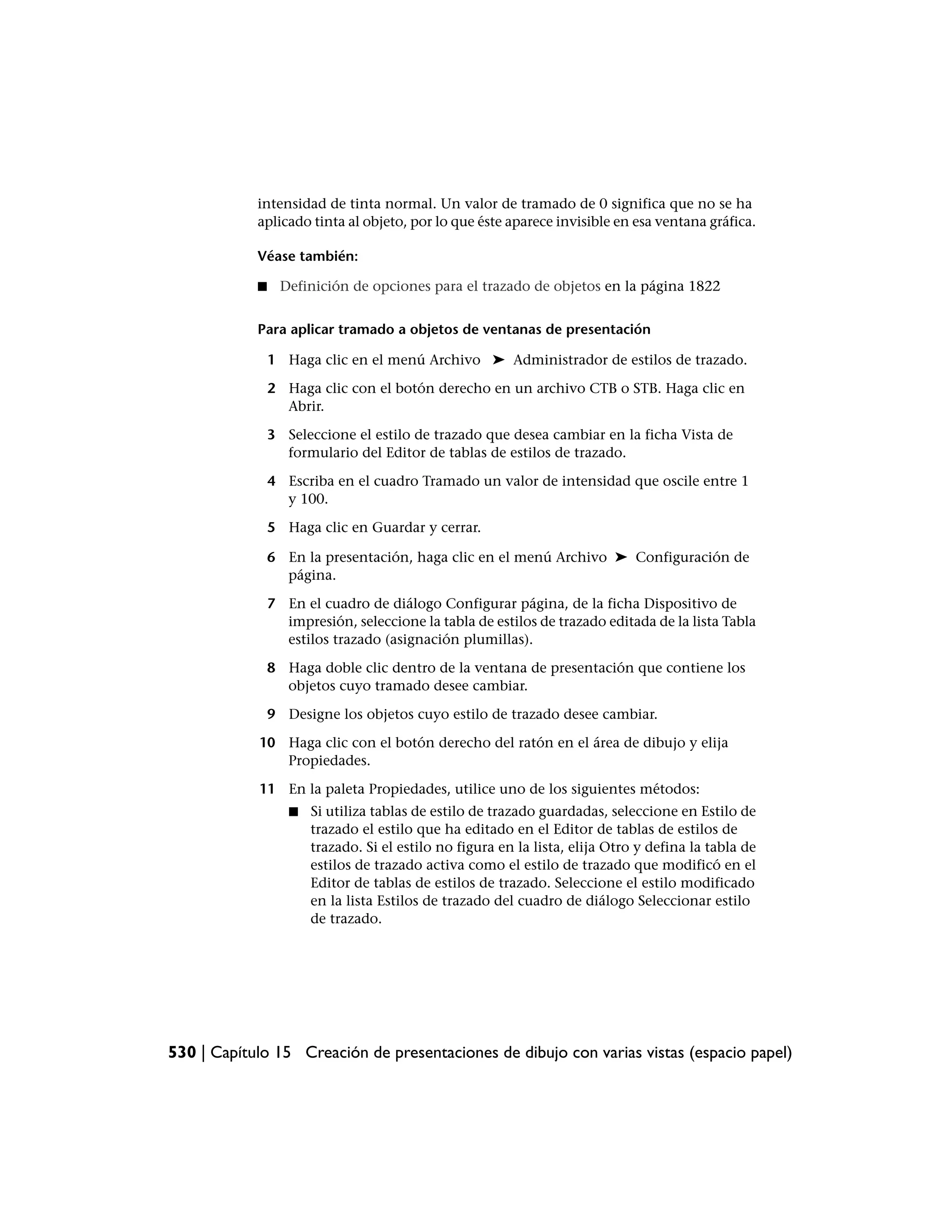 intensidad de tinta normal. Un valor de tramado de 0 significa que no se ha
            aplicado tinta al objeto, por lo que éste aparece invisible en esa ventana gráfica.

            Véase también:

            ■     Definición de opciones para el trazado de objetos en la página 1822


            Para aplicar tramado a objetos de ventanas de presentación

                1 Haga clic en el menú Archivo ➤ Administrador de estilos de trazado.

                2 Haga clic con el botón derecho en un archivo CTB o STB. Haga clic en
                  Abrir.

                3 Seleccione el estilo de trazado que desea cambiar en la ficha Vista de
                  formulario del Editor de tablas de estilos de trazado.

                4 Escriba en el cuadro Tramado un valor de intensidad que oscile entre 1
                  y 100.

                5 Haga clic en Guardar y cerrar.

                6 En la presentación, haga clic en el menú Archivo ➤ Configuración de
                  página.

                7 En el cuadro de diálogo Configurar página, de la ficha Dispositivo de
                  impresión, seleccione la tabla de estilos de trazado editada de la lista Tabla
                  estilos trazado (asignación plumillas).

                8 Haga doble clic dentro de la ventana de presentación que contiene los
                  objetos cuyo tramado desee cambiar.

                9 Designe los objetos cuyo estilo de trazado desee cambiar.

            10 Haga clic con el botón derecho del ratón en el área de dibujo y elija
               Propiedades.

            11 En la paleta Propiedades, utilice uno de los siguientes métodos:
                   ■   Si utiliza tablas de estilo de trazado guardadas, seleccione en Estilo de
                       trazado el estilo que ha editado en el Editor de tablas de estilos de
                       trazado. Si el estilo no figura en la lista, elija Otro y defina la tabla de
                       estilos de trazado activa como el estilo de trazado que modificó en el
                       Editor de tablas de estilos de trazado. Seleccione el estilo modificado
                       en la lista Estilos de trazado del cuadro de diálogo Seleccionar estilo
                       de trazado.




530 | Capítulo 15 Creación de presentaciones de dibujo con varias vistas (espacio papel)
 